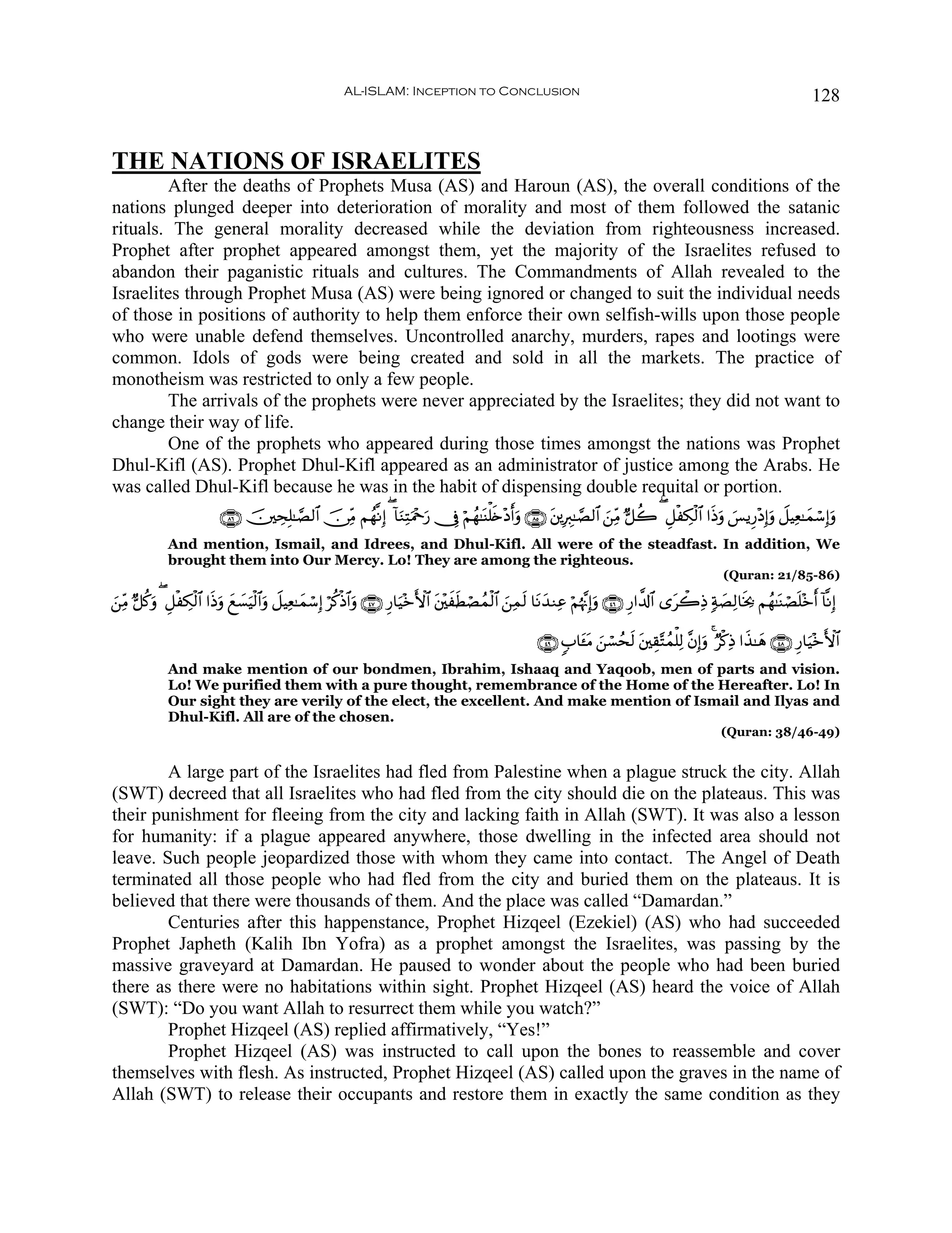 AL-ISLAM: Inception to Conclusion                                                                                    128


THE NATIONS OF ISRAELITES
        After the deaths of Prophets Musa (AS) and Haroun (AS), the overall conditions of the
nations plunged deeper into deterioration of morality and most of them followed the satanic
rituals. The general morality decreased while the deviation from righteousness increased.
Prophet after prophet appeared amongst them, yet the majority of the Israelites refused to
abandon their paganistic rituals and cultures. The Commandments of Allah revealed to the
Israelites through Prophet Musa (AS) were being ignored or changed to suit the individual needs
of those in positions of authority to help them enforce their own selfish-wills upon those people
who were unable defend themselves. Uncontrolled anarchy, murders, rapes and lootings were
common. Idols of gods were being created and sold in all the markets. The practice of
monotheism was restricted to only a few people.
        The arrivals of the prophets were never appreciated by the Israelites; they did not want to
change their way of life.
        One of the prophets who appeared during those times amongst the nations was Prophet
Dhul-Kifl (AS). Prophet Dhul-Kifl appeared as an administrator of justice among the Arabs. He
was called Dhul-Kifl because he was in the habit of dispensing double requital or portion.
                           ∩∇∉∪ š⎥⎫ÅsÎ=≈¢Á9$# š∅ÏiΒ Νßγ¯ΡÎ) ( !$uΖÏFuΗ÷qu‘ †Îû öΝßγ≈oΨù=s{÷Šr&uρ ∩∇∈∪ t⎦⎪ÎÉ9≈¢Á9$# z⎯ÏiΒ @≅à2 ( È≅øÅ3ø9$# #sŒuρ }§ƒÍ‘÷ŠÎ)uρ Ÿ≅ŠÏè≈yϑó™Î)uρ
             And mention, Ismail, and Idrees, and Dhul-Kifl. All were of the steadfast. In addition, We
             brought them into Our Mercy. Lo! They are among the righteous.
                                                                                                                                                        (Quran: 21/85-86)

⎯ÏiΒ @≅ä.ρ ( È≅øÅ3ø9$# #sŒuρ ì¡uŠø9$#uρ Ÿ≅ŠÏè≈yϑó™Î) öä.øŒ$#uρ ∩⊆∠∪ Í‘$uŠ÷zF{$# t⎦÷⎫xsÜóÁßϑø9$# z⎯Ïϑs9 $tΡy‰ΖÏã öΝåκ¨ΞÎ)uρ ∩⊆∉∪ Í‘#¤$!$# “tò2ÏŒ 7π|ÁÏ9$sƒ¿2 Νßγ≈oΨóÁn=÷zr& !$¯ΡÎ)
z        u                    y |

                                                                                                          ∩⊆®∪ 5>$t↔tΒ z⎯ó¡ßss9 t⎦⎫É)−Fßϑù=Ï9 ¨βÎ)uρ 4 Öø.ÏŒ #x‹≈yδ ∩⊆∇∪ Í‘$uŠ÷zF{$#
             And make mention of our bondmen, Ibrahim, Ishaaq and Yaqoob, men of parts and vision.
             Lo! We purified them with a pure thought, remembrance of the Home of the Hereafter. Lo! In
             Our sight they are verily of the elect, the excellent. And make mention of Ismail and Ilyas and
             Dhul-Kifl. All are of the chosen.
                                                                                                                                                        (Quran: 38/46-49)


        A large part of the Israelites had fled from Palestine when a plague struck the city. Allah
(SWT) decreed that all Israelites who had fled from the city should die on the plateaus. This was
their punishment for fleeing from the city and lacking faith in Allah (SWT). It was also a lesson
for humanity: if a plague appeared anywhere, those dwelling in the infected area should not
leave. Such people jeopardized those with whom they came into contact. The Angel of Death
terminated all those people who had fled from the city and buried them on the plateaus. It is
believed that there were thousands of them. And the place was called “Damardan.”
        Centuries after this happenstance, Prophet Hizqeel (Ezekiel) (AS) who had succeeded
Prophet Japheth (Kalih Ibn Yofra) as a prophet amongst the Israelites, was passing by the
massive graveyard at Damardan. He paused to wonder about the people who had been buried
there as there were no habitations within sight. Prophet Hizqeel (AS) heard the voice of Allah
(SWT): “Do you want Allah to resurrect them while you watch?”
        Prophet Hizqeel (AS) replied affirmatively, “Yes!”
        Prophet Hizqeel (AS) was instructed to call upon the bones to reassemble and cover
themselves with flesh. As instructed, Prophet Hizqeel (AS) called upon the graves in the name of
Allah (SWT) to release their occupants and restore them in exactly the same condition as they
 