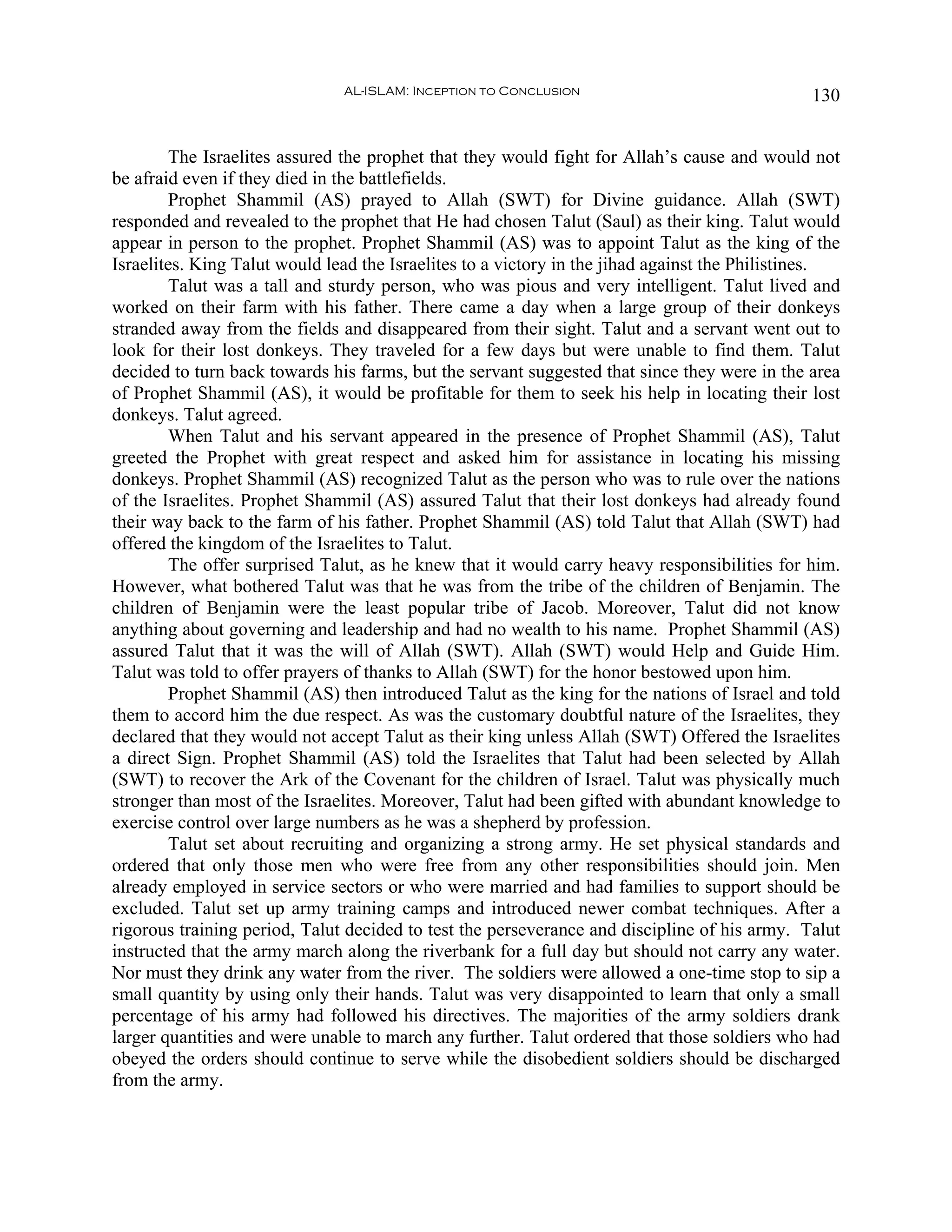 AL-ISLAM: Inception to Conclusion                               130


        The Israelites assured the prophet that they would fight for Allah’s cause and would not
be afraid even if they died in the battlefields.
        Prophet Shammil (AS) prayed to Allah (SWT) for Divine guidance. Allah (SWT)
responded and revealed to the prophet that He had chosen Talut (Saul) as their king. Talut would
appear in person to the prophet. Prophet Shammil (AS) was to appoint Talut as the king of the
Israelites. King Talut would lead the Israelites to a victory in the jihad against the Philistines.
        Talut was a tall and sturdy person, who was pious and very intelligent. Talut lived and
worked on their farm with his father. There came a day when a large group of their donkeys
stranded away from the fields and disappeared from their sight. Talut and a servant went out to
look for their lost donkeys. They traveled for a few days but were unable to find them. Talut
decided to turn back towards his farms, but the servant suggested that since they were in the area
of Prophet Shammil (AS), it would be profitable for them to seek his help in locating their lost
donkeys. Talut agreed.
        When Talut and his servant appeared in the presence of Prophet Shammil (AS), Talut
greeted the Prophet with great respect and asked him for assistance in locating his missing
donkeys. Prophet Shammil (AS) recognized Talut as the person who was to rule over the nations
of the Israelites. Prophet Shammil (AS) assured Talut that their lost donkeys had already found
their way back to the farm of his father. Prophet Shammil (AS) told Talut that Allah (SWT) had
offered the kingdom of the Israelites to Talut.
        The offer surprised Talut, as he knew that it would carry heavy responsibilities for him.
However, what bothered Talut was that he was from the tribe of the children of Benjamin. The
children of Benjamin were the least popular tribe of Jacob. Moreover, Talut did not know
anything about governing and leadership and had no wealth to his name. Prophet Shammil (AS)
assured Talut that it was the will of Allah (SWT). Allah (SWT) would Help and Guide Him.
Talut was told to offer prayers of thanks to Allah (SWT) for the honor bestowed upon him.
        Prophet Shammil (AS) then introduced Talut as the king for the nations of Israel and told
them to accord him the due respect. As was the customary doubtful nature of the Israelites, they
declared that they would not accept Talut as their king unless Allah (SWT) Offered the Israelites
a direct Sign. Prophet Shammil (AS) told the Israelites that Talut had been selected by Allah
(SWT) to recover the Ark of the Covenant for the children of Israel. Talut was physically much
stronger than most of the Israelites. Moreover, Talut had been gifted with abundant knowledge to
exercise control over large numbers as he was a shepherd by profession.
        Talut set about recruiting and organizing a strong army. He set physical standards and
ordered that only those men who were free from any other responsibilities should join. Men
already employed in service sectors or who were married and had families to support should be
excluded. Talut set up army training camps and introduced newer combat techniques. After a
rigorous training period, Talut decided to test the perseverance and discipline of his army. Talut
instructed that the army march along the riverbank for a full day but should not carry any water.
Nor must they drink any water from the river. The soldiers were allowed a one-time stop to sip a
small quantity by using only their hands. Talut was very disappointed to learn that only a small
percentage of his army had followed his directives. The majorities of the army soldiers drank
larger quantities and were unable to march any further. Talut ordered that those soldiers who had
obeyed the orders should continue to serve while the disobedient soldiers should be discharged
from the army.
 