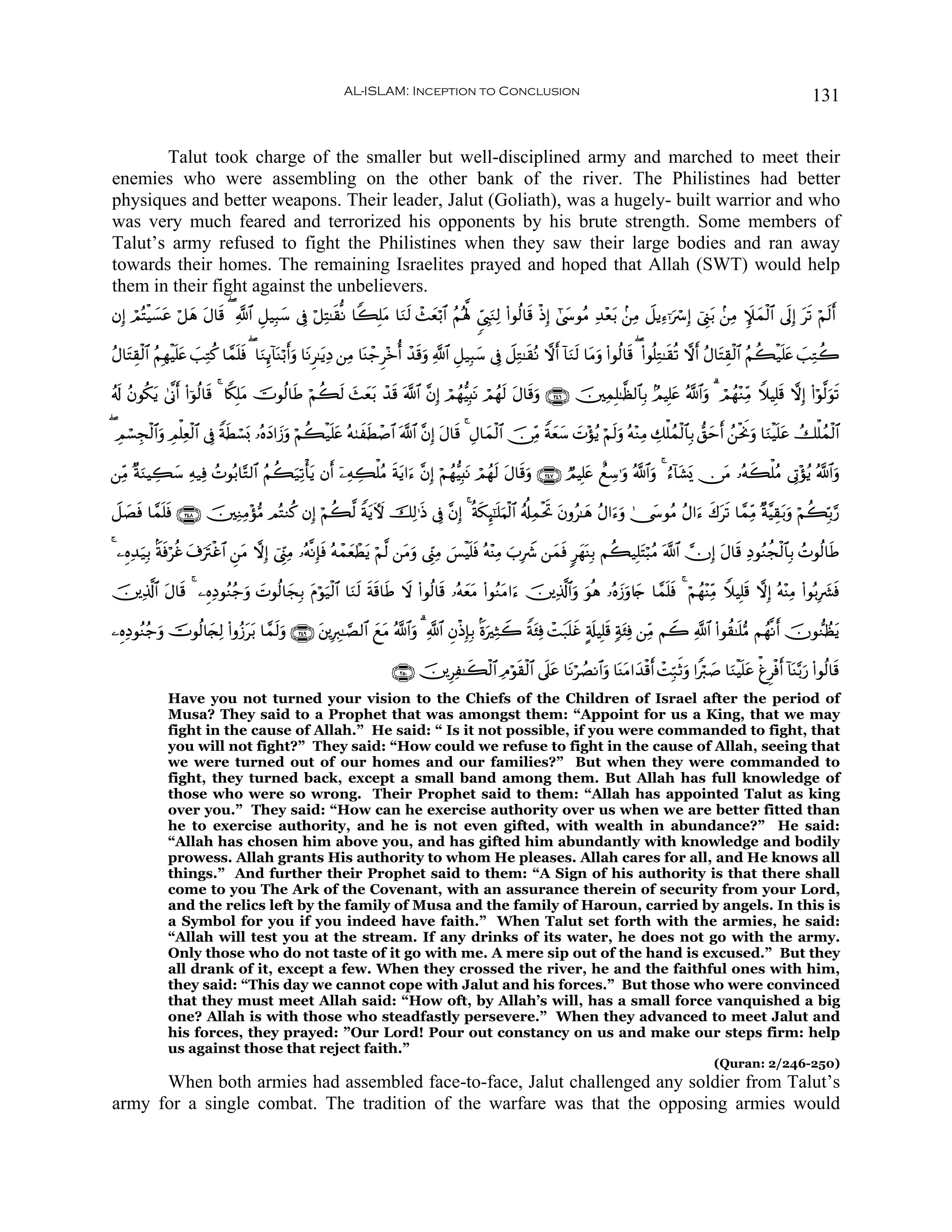 AL-ISLAM: Inception to Conclusion                                                                                          131


       Talut took charge of the smaller but well-disciplined army and marched to meet their
enemies who were assembling on the other bank of the river. The Philistines had better
physiques and better weapons. Their leader, Jalut (Goliath), was a hugely- built warrior and who
was very much feared and terrorized his opponents by his brute strength. Some members of
Talut’s army refused to fight the Philistines when they saw their large bodies and ran away
towards their homes. The remaining Israelites prayed and hoped that Allah (SWT) would help
them in their fight against the unbelievers.
βÎ) óΟçFŠ¡tã ö≅yδ Α$s% ( «!$# È≅‹Î6y™ ’Îû ö≅ÏF≈s)œΡ $Z6Î=tΒ $uΖs9 ô]yèö/$# ãΝçλ°; %c©É<uΖÏ9 (#θä9$s% øŒÎ) #©y›θãΒ Ï‰÷èt/ .⎯ÏΒ Ÿ≅ƒÏ™ℜuó Î) û©Í_t/ .⎯ÏΒ Z∼yϑø9$# ’n<Î) ts? öΝs9r&
        ø|        t

ãΑ$tFÉ)ø9$# ãΝÎγøŠn=tæ |=ÏGä. $£ϑ=sù ( $uΖÍ←!$Ψö/r&uρ $tΡÌ≈tƒÏŠ ⎯ÏΒ $oΨô_Ì÷zé& ô‰s%uρ «!$# È≅‹Î6y™ ’Îû Ÿ≅ÏG≈s)çΡ ωr& !$uΖs9 $tΒuρ (#θä9$s% ( (#θè=ÏG≈s)è? ωr& ãΑ$tFÉ)ø9$# ãΝà6ø‹n=tæ |=ÏGà2
                                 n            o

ã&s! ãβθä3ƒ 4’¯Τr& (#þθä9$s% 4 %Z3Î=tΒ šVθä9$sÛ öΝà6s9 y]yèt/ ô‰s% ©!$# ¨βÎ) óΟßγ–ŠÎ;tΡ óΟßγs9 tΑ$s%uρ ∩⊄⊆∉∪ š⎥⎫ÏϑÎ=≈©à9$$Î/ 7ΟŠÎ=tæ ª!$#uρ 3 óΟßγ÷ΖÏiΒ WξŠÎ=s% ωÎ) (#öθ©9uθs?
          t

( ÉΟó¡Éfø9$#uρ ÉΟù=Ïèø9$# ’Îû ZπÜó¡o0 …çνyŠ#y—uρ öΝà6ø‹n=tæ çμ8xsÜô¹$# ©!$# ¨βÎ) Α$s% 4 ÉΑ$yϑø9$# š∅ÏiΒ Zπyè™ N÷σãƒ öΝs9uρ çμ÷ΖÏΒ Å7ù=ßϑø9$$Î/ ‘,ymr& ß⎯øtwΥuρ $uΖøŠn=tã Ûù=ßϑø9$#
                                s                                                 t                          y |

⎯ÏiΒ ×πΖŠÅ6™ Ïμ‹Ïù ßNθç/$−G9$# ãΝà6‹Ï?ù'tƒ βr& ÿ⎯ÏμÅ6ù=ãΒ πtƒ#u™ ¨βÎ) öΝßγ–ŠÎ;tΡ óΟßγs9 tΑ$s%uρ ∩⊄⊆∠∪ ÒΟŠÎ=tæ ììÅ™≡uρ ª!$#uρ 4 â™!$t±o„ ∅tΒ …çμx6ù=ãΒ ’ÎA÷σãƒ ª!$#uρ
       u   y                       u                      s

Ÿ≅|Áù $£ϑ=sù ∩⊄⊆∇∪ š⎥⎫ÏΖÏΒ÷σ•Β ΟçFΖä. βÎ) öΝà6©9 ZπtƒUψ šÏ9≡sŒ ’Îû ¨βÎ) 4 èπs3Í≥¯≈n=uΚø9$# ã&é#ÏϑøtrB tβρã≈yδ ãΑ#u™uρ 4†y›θãΒ ãΑ#u™ x8ts? $£ϑÏiΒ ×π¨ŠÉ)t/uρ öΝà6În/§‘
    s    n

4 ⎯ÍνÏ‰‹Î/ Oπùöäî t∃utIøî$# Ç⎯Β ωÎ) û©h_ÏΒ …çμ¯ΡÎ*sù çμôϑyèôÜtƒ öΝ©9 ⎯tΒuρ ©Íh_ÏΒ }§øŠn=sù çμ÷ΨÏΒ z>ÎŸ° ⎯yϑsù 9yγoΨÎ/ Νà6‹Î=tFö6ãΒ ©!$# χÎ) tΑ$s% ÏŠθãΖàfø9$$Î/ ßNθä9$sÛ
       u s                      t         Í

š⎥⎪Ï%©!$# Α$s% 4 ⎯ÍνÏŠθãΖã_ρ |Nθä9$yfÎ/ Πöθu‹ø9$# $uΖ9 sπs%$sÛ Ÿω (#θä9$s% …çμyètΒ (#θãΖtΒ#u™ š⎥⎪Ï%©!$#uρ uθèδ …çνy—uρ%y` $£ϑn=sù 4 öΝßγ÷ΨÏiΒ WξŠÎ=s% ωÎ) çμ÷ΨÏΒ (#θç/Î|³sù
          t                u            t            s

⎯ÍνÏŠθãΖã_ρ šVθä9$y∨Ï9 (#ρã—t/ $£ϑ9uρ ∩⊄⊆®∪ t⎦⎪ÎÉ9≈¢Á9$# ìtΒ ª!$#uρ 3 «!$# ÈβøŒÎ*Î/ OοuÏWŸ2 Zπt⁄Ïù ôMt7n=î A'#ŠÎ=s% 7πt⁄Ïù ⎯ÏiΒ ΝŸ2 «!$# (#θà)≈n=•Β Νßγ¯Ρr& šχθ‘ΖÝàtƒ
          u                 t      s                       y                                                 x s

                                                                         ∩⊄∈⊃∪ š⎥⎪Í≈x6ø9$# ÏΘöθs)ø9$# ’n?tã $tΡöÝÁΡ$#uρ $oΨtΒ#y‰ø%r& ôMÎm7rOuρ #Zö9|¹ $uΖøŠn=tã ùøÌøùr& !$oΨ−/u‘ (#θä9$s%
                                                                                    Ï
              Have you not turned your vision to the Chiefs of the Children of Israel after the period of
              Musa? They said to a Prophet that was amongst them: “Appoint for us a King, that we may
              fight in the cause of Allah.” He said: “ Is it not possible, if you were commanded to fight, that
              you will not fight?” They said: “How could we refuse to fight in the cause of Allah, seeing that
              we were turned out of our homes and our families?” But when they were commanded to
              fight, they turned back, except a small band among them. But Allah has full knowledge of
              those who were so wrong. Their Prophet said to them: “Allah has appointed Talut as king
              over you.” They said: “How can he exercise authority over us when we are better fitted than
              he to exercise authority, and he is not even gifted, with wealth in abundance?” He said:
              “Allah has chosen him above you, and has gifted him abundantly with knowledge and bodily
              prowess. Allah grants His authority to whom He pleases. Allah cares for all, and He knows all
              things.” And further their Prophet said to them: “A Sign of his authority is that there shall
              come to you The Ark of the Covenant, with an assurance therein of security from your Lord,
              and the relics left by the family of Musa and the family of Haroun, carried by angels. In this is
              a Symbol for you if you indeed have faith.” When Talut set forth with the armies, he said:
              “Allah will test you at the stream. If any drinks of its water, he does not go with the army.
              Only those who do not taste of it go with me. A mere sip out of the hand is excused.” But they
              all drank of it, except a few. When they crossed the river, he and the faithful ones with him,
              they said: “This day we cannot cope with Jalut and his forces.” But those who were convinced
              that they must meet Allah said: “How oft, by Allah’s will, has a small force vanquished a big
              one? Allah is with those who steadfastly persevere.” When they advanced to meet Jalut and
              his forces, they prayed: ”Our Lord! Pour out constancy on us and make our steps firm: help
              us against those that reject faith.”
                                                                                                                                                             (Quran: 2/246-250)
      When both armies had assembled face-to-face, Jalut challenged any soldier from Talut’s
army for a single combat. The tradition of the warfare was that the opposing armies would
 