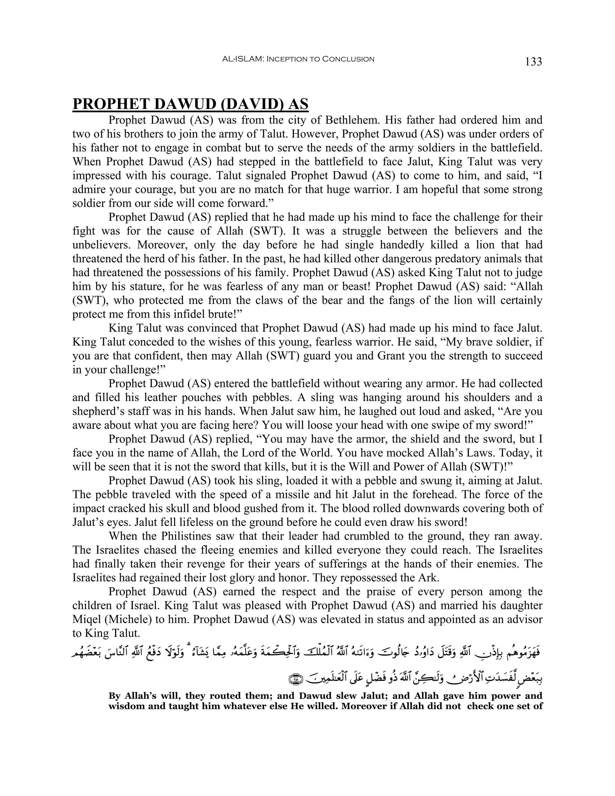 AL-ISLAM: Inception to Conclusion                                                                       133


PROPHET DAWUD (DAVID) AS
        Prophet Dawud (AS) was from the city of Bethlehem. His father had ordered him and
two of his brothers to join the army of Talut. However, Prophet Dawud (AS) was under orders of
his father not to engage in combat but to serve the needs of the army soldiers in the battlefield.
When Prophet Dawud (AS) had stepped in the battlefield to face Jalut, King Talut was very
impressed with his courage. Talut signaled Prophet Dawud (AS) to come to him, and said, “I
admire your courage, but you are no match for that huge warrior. I am hopeful that some strong
soldier from our side will come forward.”
        Prophet Dawud (AS) replied that he had made up his mind to face the challenge for their
fight was for the cause of Allah (SWT). It was a struggle between the believers and the
unbelievers. Moreover, only the day before he had single handedly killed a lion that had
threatened the herd of his father. In the past, he had killed other dangerous predatory animals that
had threatened the possessions of his family. Prophet Dawud (AS) asked King Talut not to judge
him by his stature, for he was fearless of any man or beast! Prophet Dawud (AS) said: “Allah
(SWT), who protected me from the claws of the bear and the fangs of the lion will certainly
protect me from this infidel brute!”
        King Talut was convinced that Prophet Dawud (AS) had made up his mind to face Jalut.
King Talut conceded to the wishes of this young, fearless warrior. He said, “My brave soldier, if
you are that confident, then may Allah (SWT) guard you and Grant you the strength to succeed
in your challenge!”
        Prophet Dawud (AS) entered the battlefield without wearing any armor. He had collected
and filled his leather pouches with pebbles. A sling was hanging around his shoulders and a
shepherd’s staff was in his hands. When Jalut saw him, he laughed out loud and asked, “Are you
aware about what you are facing here? You will loose your head with one swipe of my sword!”
        Prophet Dawud (AS) replied, “You may have the armor, the shield and the sword, but I
face you in the name of Allah, the Lord of the World. You have mocked Allah’s Laws. Today, it
will be seen that it is not the sword that kills, but it is the Will and Power of Allah (SWT)!”
        Prophet Dawud (AS) took his sling, loaded it with a pebble and swung it, aiming at Jalut.
The pebble traveled with the speed of a missile and hit Jalut in the forehead. The force of the
impact cracked his skull and blood gushed from it. The blood rolled downwards covering both of
Jalut’s eyes. Jalut fell lifeless on the ground before he could even draw his sword!
        When the Philistines saw that their leader had crumbled to the ground, they ran away.
The Israelites chased the fleeing enemies and killed everyone they could reach. The Israelites
had finally taken their revenge for their years of sufferings at the hands of their enemies. The
Israelites had regained their lost glory and honor. They repossessed the Ark.
        Prophet Dawud (AS) earned the respect and the praise of every person among the
children of Israel. King Talut was pleased with Prophet Dawud (AS) and married his daughter
Miqel (Michele) to him. Prophet Dawud (AS) was elevated in status and appointed as an advisor
to King Talut.
ΟßγŸÒ÷è/ ¨$¨Ψ9$# «!$# ßìøùyŠ Ÿωöθs9uρ 3 â™!$t±„ $£ϑÏΒ …çμyϑ¯=tãuρ sπyϑò6Ïtø:$#uρ šù=ßϑø9$# ª!$# çμ9s?#u™uρ šVθä9%y` ßŠ…ãρ#yŠ Ÿ≅tFs%uρ «!$# ÂχøŒÎ*Î/ ΝèδθãΒt“yγsù
       t }                                    o

                                                                          ∩⊄∈⊇∪ š⎥⎫Ïϑn=≈yèø9$# ’n?tã @≅ôÒsù ρèŒ ©!$# £⎯Å6≈s9uρ Ù⇓ö‘F{$# ÏNy‰|¡x©9 <Ù÷èt7Î/
            By Allah’s will, they routed them; and Dawud slew Jalut; and Allah gave him power and
            wisdom and taught him whatever else He willed. Moreover if Allah did not check one set of
 