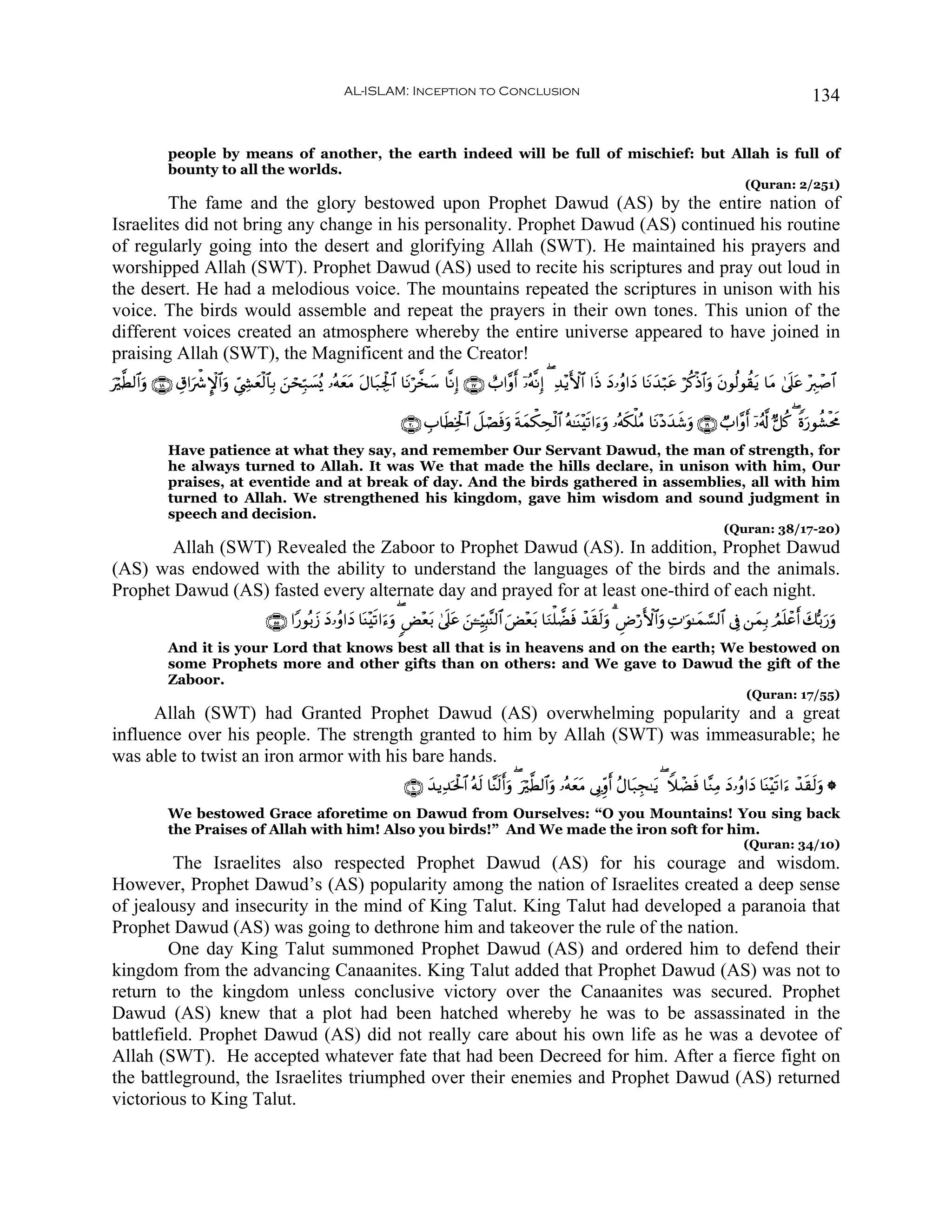 AL-ISLAM: Inception to Conclusion                                                                                              134


              people by means of another, the earth indeed will be full of mischief: but Allah is full of
              bounty to all the worlds.
                                                                                                                                                                         (Quran: 2/251)
        The fame and the glory bestowed upon Prophet Dawud (AS) by the entire nation of
Israelites did not bring any change in his personality. Prophet Dawud (AS) continued his routine
of regularly going into the desert and glorifying Allah (SWT). He maintained his prayers and
worshipped Allah (SWT). Prophet Dawud (AS) used to recite his scriptures and pray out loud in
the desert. He had a melodious voice. The mountains repeated the scriptures in unison with his
voice. The birds would assemble and repeat the prayers in their own tones. This union of the
different voices created an atmosphere whereby the entire universe appeared to have joined in
praising Allah (SWT), the Magnificent and the Creator!
ö©Ü9$#uρ ∩⊇∇∪ É−#uõ°M}$#uρ Äc©Å´yèø9$$Î/ z⎯ósÎm7|¡ç„ …çμyètΒ tΑ$t7Ågø:$# $tΡö¤‚y™ $¯ΡÎ) ∩⊇∠∪ ë>#¨ρr& ÿ…çμ¯ΡÎ) ( Ï‰÷ƒF{$# #sŒ yŠ…ãρ#yŠ $tΡy‰ö7tã öä.øŒ$#uρ tβθä9θà)tƒ $tΒ 4’n?tã ÷É9ô¹$#
u

                                                                           ∩⊄⊃∪ É>$sÜÏƒø:$# Ÿ≅óÁsùuρ sπyϑõ3Åsø9$# çμ≈oΨ÷s?#u™uρ …çμs3ù=ãΒ $tΡ÷Šy‰x©uρ ∩⊇®∪ Ò>#¨ρr& ÿ…ã&©! @≅ä. ( Zοu‘θà±øtxΧ
              Have patience at what they say, and remember Our Servant Dawud, the man of strength, for
              he always turned to Allah. It was We that made the hills declare, in unison with him, Our
              praises, at eventide and at break of day. And the birds gathered in assemblies, all with him
              turned to Allah. We strengthened his kingdom, gave him wisdom and sound judgment in
              speech and decision.
                                                                                                                                                                   (Quran: 38/17-20)
        Allah (SWT) Revealed the Zaboor to Prophet Dawud (AS). In addition, Prophet Dawud
(AS) was endowed with the ability to understand the languages of the birds and the animals.
Prophet Dawud (AS) fasted every alternate day and prayed for at least one-third of each night.
                                        ∩∈∈∪ #Y‘θç/y— Š…ãρ#yŠ $oΨ÷s?#u™uρ ( <Ù÷èt/ 4’n?tã z⎯↵ÍhŠÎ;¨Ψ9$# uÙ÷è/ $uΖù=Òsù ô‰s)s9uρ 3 ÇÚö‘F{$#ρ ÏN≡uθ≈yϑ¡¡9$# ’Îû ⎯yϑÎ/ ÞΟn=ôãr& y7š/u‘ρ
                                                      y                                                      t                              u                                        u
              And it is your Lord that knows best all that is in heavens and on the earth; We bestowed on
              some Prophets more and other gifts than on others: and We gave to Dawud the gift of the
              Zaboor.
                                                                                                                                                                         (Quran: 17/55)
      Allah (SWT) had Granted Prophet Dawud (AS) overwhelming popularity and a great
influence over his people. The strength granted to him by Allah (SWT) was immeasurable; he
was able to twist an iron armor with his bare hands.
                                                                            ∩⊇⊃∪ y‰ƒÏ‰ptø:$# çμs9 $¨Ψ9r&uρ ( uö©Ü9$#uρ …çμyètΒ ’Î1Íiρr& ãΑ$t7Éf≈tƒ ( WξôÒsù $¨ΖÏΒ yŠ…ãρ#yŠ $oΨ÷s?#u™ ô‰s)s9uρ *
                                                                                                     s
              We bestowed Grace aforetime on Dawud from Ourselves: “O you Mountains! You sing back
              the Praises of Allah with him! Also you birds!” And We made the iron soft for him.
                                                                                                                                                                        (Quran: 34/10)
         The Israelites also respected Prophet Dawud (AS) for his courage and wisdom.
However, Prophet Dawud’s (AS) popularity among the nation of Israelites created a deep sense
of jealousy and insecurity in the mind of King Talut. King Talut had developed a paranoia that
Prophet Dawud (AS) was going to dethrone him and takeover the rule of the nation.
        One day King Talut summoned Prophet Dawud (AS) and ordered him to defend their
kingdom from the advancing Canaanites. King Talut added that Prophet Dawud (AS) was not to
return to the kingdom unless conclusive victory over the Canaanites was secured. Prophet
Dawud (AS) knew that a plot had been hatched whereby he was to be assassinated in the
battlefield. Prophet Dawud (AS) did not really care about his own life as he was a devotee of
Allah (SWT). He accepted whatever fate that had been Decreed for him. After a fierce fight on
the battleground, the Israelites triumphed over their enemies and Prophet Dawud (AS) returned
victorious to King Talut.
 