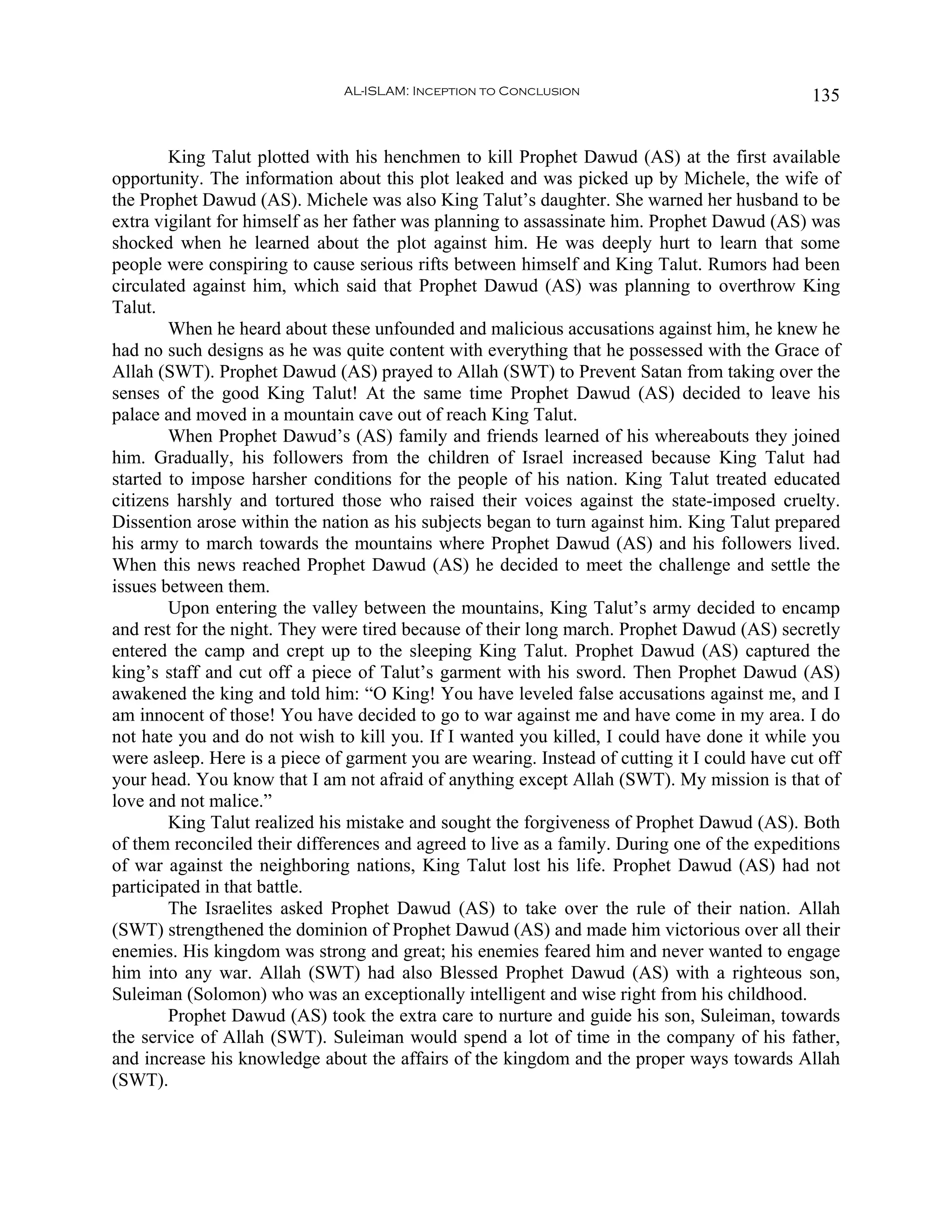 AL-ISLAM: Inception to Conclusion                               135


        King Talut plotted with his henchmen to kill Prophet Dawud (AS) at the first available
opportunity. The information about this plot leaked and was picked up by Michele, the wife of
the Prophet Dawud (AS). Michele was also King Talut’s daughter. She warned her husband to be
extra vigilant for himself as her father was planning to assassinate him. Prophet Dawud (AS) was
shocked when he learned about the plot against him. He was deeply hurt to learn that some
people were conspiring to cause serious rifts between himself and King Talut. Rumors had been
circulated against him, which said that Prophet Dawud (AS) was planning to overthrow King
Talut.
        When he heard about these unfounded and malicious accusations against him, he knew he
had no such designs as he was quite content with everything that he possessed with the Grace of
Allah (SWT). Prophet Dawud (AS) prayed to Allah (SWT) to Prevent Satan from taking over the
senses of the good King Talut! At the same time Prophet Dawud (AS) decided to leave his
palace and moved in a mountain cave out of reach King Talut.
        When Prophet Dawud’s (AS) family and friends learned of his whereabouts they joined
him. Gradually, his followers from the children of Israel increased because King Talut had
started to impose harsher conditions for the people of his nation. King Talut treated educated
citizens harshly and tortured those who raised their voices against the state-imposed cruelty.
Dissention arose within the nation as his subjects began to turn against him. King Talut prepared
his army to march towards the mountains where Prophet Dawud (AS) and his followers lived.
When this news reached Prophet Dawud (AS) he decided to meet the challenge and settle the
issues between them.
        Upon entering the valley between the mountains, King Talut’s army decided to encamp
and rest for the night. They were tired because of their long march. Prophet Dawud (AS) secretly
entered the camp and crept up to the sleeping King Talut. Prophet Dawud (AS) captured the
king’s staff and cut off a piece of Talut’s garment with his sword. Then Prophet Dawud (AS)
awakened the king and told him: “O King! You have leveled false accusations against me, and I
am innocent of those! You have decided to go to war against me and have come in my area. I do
not hate you and do not wish to kill you. If I wanted you killed, I could have done it while you
were asleep. Here is a piece of garment you are wearing. Instead of cutting it I could have cut off
your head. You know that I am not afraid of anything except Allah (SWT). My mission is that of
love and not malice.”
        King Talut realized his mistake and sought the forgiveness of Prophet Dawud (AS). Both
of them reconciled their differences and agreed to live as a family. During one of the expeditions
of war against the neighboring nations, King Talut lost his life. Prophet Dawud (AS) had not
participated in that battle.
        The Israelites asked Prophet Dawud (AS) to take over the rule of their nation. Allah
(SWT) strengthened the dominion of Prophet Dawud (AS) and made him victorious over all their
enemies. His kingdom was strong and great; his enemies feared him and never wanted to engage
him into any war. Allah (SWT) had also Blessed Prophet Dawud (AS) with a righteous son,
Suleiman (Solomon) who was an exceptionally intelligent and wise right from his childhood.
        Prophet Dawud (AS) took the extra care to nurture and guide his son, Suleiman, towards
the service of Allah (SWT). Suleiman would spend a lot of time in the company of his father,
and increase his knowledge about the affairs of the kingdom and the proper ways towards Allah
(SWT).
 
