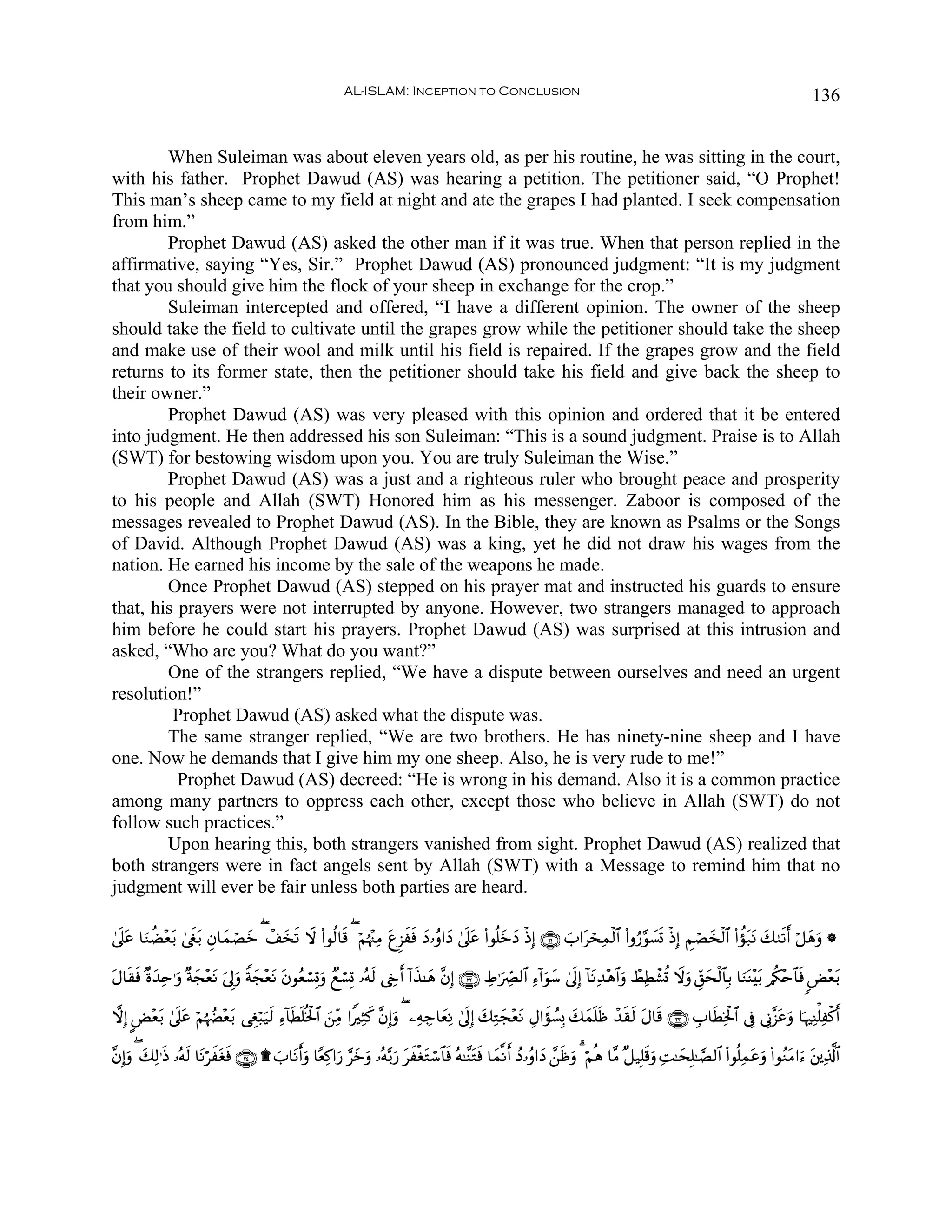 AL-ISLAM: Inception to Conclusion                                                                                        136


        When Suleiman was about eleven years old, as per his routine, he was sitting in the court,
with his father. Prophet Dawud (AS) was hearing a petition. The petitioner said, “O Prophet!
This man’s sheep came to my field at night and ate the grapes I had planted. I seek compensation
from him.”
        Prophet Dawud (AS) asked the other man if it was true. When that person replied in the
affirmative, saying “Yes, Sir.” Prophet Dawud (AS) pronounced judgment: “It is my judgment
that you should give him the flock of your sheep in exchange for the crop.”
        Suleiman intercepted and offered, “I have a different opinion. The owner of the sheep
should take the field to cultivate until the grapes grow while the petitioner should take the sheep
and make use of their wool and milk until his field is repaired. If the grapes grow and the field
returns to its former state, then the petitioner should take his field and give back the sheep to
their owner.”
        Prophet Dawud (AS) was very pleased with this opinion and ordered that it be entered
into judgment. He then addressed his son Suleiman: “This is a sound judgment. Praise is to Allah
(SWT) for bestowing wisdom upon you. You are truly Suleiman the Wise.”
        Prophet Dawud (AS) was a just and a righteous ruler who brought peace and prosperity
to his people and Allah (SWT) Honored him as his messenger. Zaboor is composed of the
messages revealed to Prophet Dawud (AS). In the Bible, they are known as Psalms or the Songs
of David. Although Prophet Dawud (AS) was a king, yet he did not draw his wages from the
nation. He earned his income by the sale of the weapons he made.
        Once Prophet Dawud (AS) stepped on his prayer mat and instructed his guards to ensure
that, his prayers were not interrupted by anyone. However, two strangers managed to approach
him before he could start his prayers. Prophet Dawud (AS) was surprised at this intrusion and
asked, “Who are you? What do you want?”
        One of the strangers replied, “We have a dispute between ourselves and need an urgent
resolution!”
         Prophet Dawud (AS) asked what the dispute was.
        The same stranger replied, “We are two brothers. He has ninety-nine sheep and I have
one. Now he demands that I give him my one sheep. Also, he is very rude to me!”
          Prophet Dawud (AS) decreed: “He is wrong in his demand. Also it is a common practice
among many partners to oppress each other, except those who believe in Allah (SWT) do not
follow such practices.”
        Upon hearing this, both strangers vanished from sight. Prophet Dawud (AS) realized that
both strangers were in fact angels sent by Allah (SWT) with a Message to remind him that no
judgment will ever be fair unless both parties are heard.

4’n?tã $uΖàÒ÷è/ 4©xöt/ Èβ$yϑóÁz ( ô#‚? Ÿω (#θä9$s% ( öΝåκ÷]ÏΒ tíÌ“xsù yŠ…ãρ#yŠ 4’n?tã (#θè=yzyŠ øŒÎ) ∩⊄⊇∪ z>#tósÏϑø9$# (#ρâ‘§θ|¡n@ øŒÎ) ÄΝóÁy‚ø9$# (#àσt7tΡ y79s?r& ö≅yδuρ *
              t               y     y s

Α$s)sù ×οy‰Ïn≡uρ ×πf÷ètΡ u’Í<uρ Zπf÷ètΡ βθãèó¡Î@ρ Óìó¡Î@ …çμs9 ©År& !#x‹≈yδ ¨βÎ) ∩⊄⊄∪ ÅÞ≡uÅ_Ç9$# Ï™!#uθy™ 4’n<Î) !$tΡÏ‰÷δ$#uρ ñÝÏÜô±è@ Ÿωuρ Èd,ysø9$$Î/ $uΖoΨ÷t/ /ä3÷n$$sù <Ù÷èt/
t                  y              y     t       u

ωÎ) CÙ÷è/ 4’n?tã öΝåκÝÕ÷è/ ‘Éóö6u‹9 Ï™!$sÜn=èƒø:$# ⎯ÏiΒ #ZÏVx. ¨βÎ)uρ ( ⎯ÏμÅ_$yèÏΡ 4’n<Î) y7ÏGyf÷ètΡ ÉΑ#xσÝ¡Î0 y7yϑn=sß ô‰s)s9 tΑ$s% ∩⊄⊂∪ É>$sÜÏƒø:$# ’Îû ’ÎΤ¨“tãuρ $pκÏΨù=Ïø.r&
         t                t        s                z

¨βÎ)uρ ( 7Ï9≡sŒ …çμ9 $tΡöxtóù ∩⊄⊆∪ ) z>$tΡr&uρ $YèÏ.#u‘ §yzρ …çμ−/u‘ txøótGó™$$sù çμ≈¨ΨtGsù $yϑ¯Ρr& ßŠ…ãρ#yŠ £⎯sßuρ 3 öΝèδ $¨Β ×≅‹Î=s%uρ ÏM≈ysÎ=≈¢Á9$# (#θè=Ïϑtãuρ (#θãΖtΒ#u™ t⎦⎪Ï%©!$#
         y         s          s                               u
 