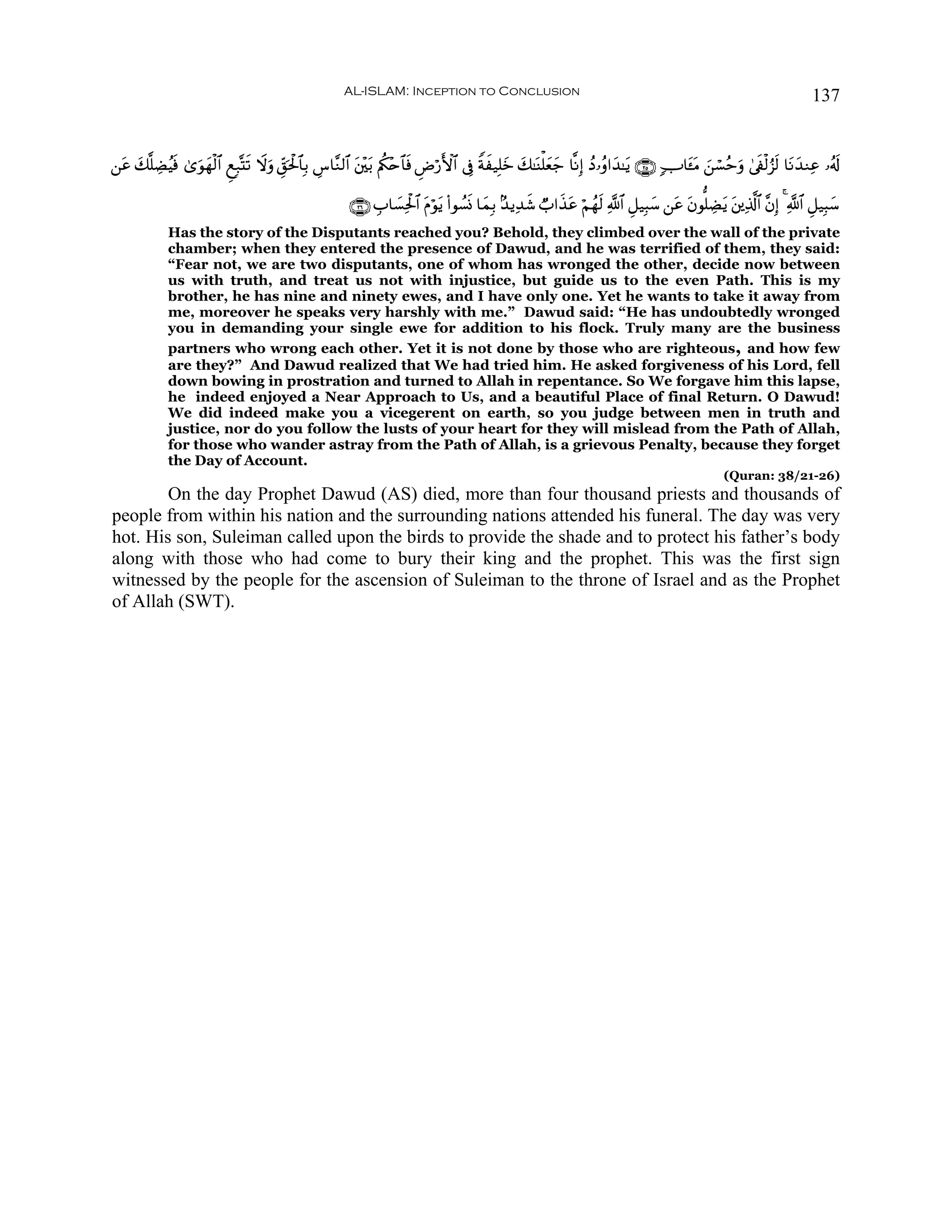 AL-ISLAM: Inception to Conclusion                                                                                137


⎯tã 7¯=ÅÒãŠù 3“θyγø9$# ÆìÎ7®Ks? Ÿωuρ Èd,ptø:$$Î/ Ä¨$¨Ζ9$# t⎦÷⎫t/ Λäl÷n$$sù ÇÚö‘F{$# ’Îû Zπx‹Î=yz y7≈oΨù=yèy_ $¯ΡÎ) ßŠ…ãρ#y‰≈tƒ ∩⊄∈∪ 7U$t↔tΒ z⎯ó¡ãmuρ 4’s∀ø9â“s9 $tΡy‰ΖÏã …ã&s!
    y      s   u

                                                         ∩⊄∉∪ É>$|¡Ïtø:$# Πöθtƒ (#θÝ¡nΣ $yϑÎ/ 7‰ƒÏ‰x© Ò>#x‹ã öΝßγs9 «!$# È≅‹Î6y™ ⎯tã tβθ=ÅÒtƒ t⎦⎪Ï%©!$# ¨βÎ) 4 «!$# È≅‹Î6y™
                                                                          t                                t
             Has the story of the Disputants reached you? Behold, they climbed over the wall of the private
             chamber; when they entered the presence of Dawud, and he was terrified of them, they said:
             “Fear not, we are two disputants, one of whom has wronged the other, decide now between
             us with truth, and treat us not with injustice, but guide us to the even Path. This is my
             brother, he has nine and ninety ewes, and I have only one. Yet he wants to take it away from
             me, moreover he speaks very harshly with me.” Dawud said: “He has undoubtedly wronged
             you in demanding your single ewe for addition to his flock. Truly many are the business
             partners who wrong each other. Yet it is not done by those who are righteous, and how few
             are they?” And Dawud realized that We had tried him. He asked forgiveness of his Lord, fell
             down bowing in prostration and turned to Allah in repentance. So We forgave him this lapse,
             he indeed enjoyed a Near Approach to Us, and a beautiful Place of final Return. O Dawud!
             We did indeed make you a vicegerent on earth, so you judge between men in truth and
             justice, nor do you follow the lusts of your heart for they will mislead from the Path of Allah,
             for those who wander astray from the Path of Allah, is a grievous Penalty, because they forget
             the Day of Account.
                                                                                                                                                   (Quran: 38/21-26)
        On the day Prophet Dawud (AS) died, more than four thousand priests and thousands of
people from within his nation and the surrounding nations attended his funeral. The day was very
hot. His son, Suleiman called upon the birds to provide the shade and to protect his father’s body
along with those who had come to bury their king and the prophet. This was the first sign
witnessed by the people for the ascension of Suleiman to the throne of Israel and as the Prophet
of Allah (SWT).
 