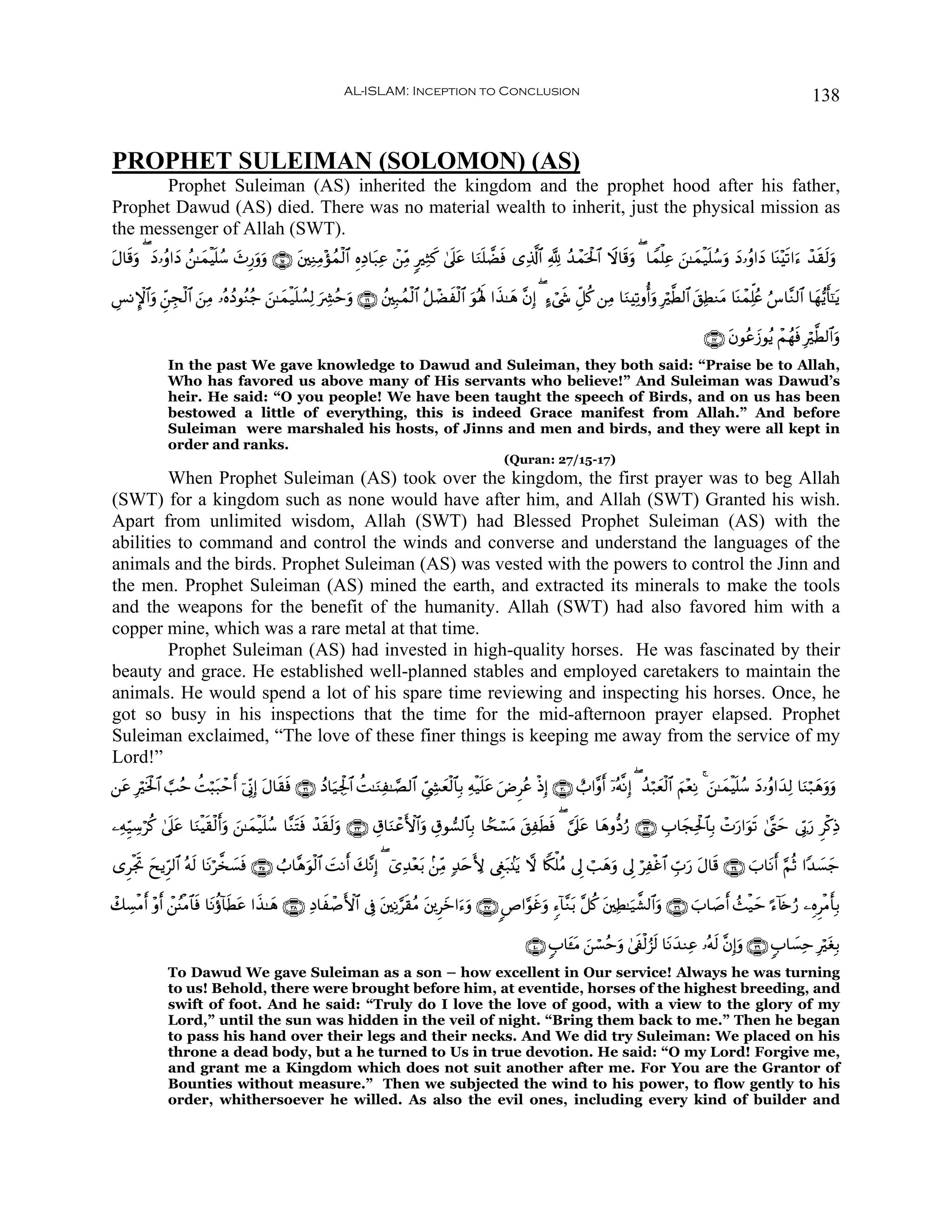 AL-ISLAM: Inception to Conclusion                                                                                        138


PROPHET SULEIMAN (SOLOMON) (AS)
       Prophet Suleiman (AS) inherited the kingdom and the prophet hood after his father,
Prophet Dawud (AS) died. There was no material wealth to inherit, just the physical mission as
the messenger of Allah (SWT).
Α$s%uρ ( yŠ…ãρ#yŠ ß⎯≈yϑøŠn=ß™ y^Í‘uρuρ ∩⊇∈∪ t⎦⎫ÏΖÏΒ÷σßϑø9$# ÍνÏŠ$t7Ïã ô⎯ÏiΒ 9ÏWx. 4’n?ã $uΖn=Òsù “Ï%©!$# ¬! ß‰ôϑptø:$# Ÿω$s%uρ ( $Vϑù=Ïã z⎯≈yϑø‹n=ß™uρ yŠ…ãρ#yŠ $oΨ÷s?#u™ ô‰s)s9uρ
t                                                                                       t

Ä§ΡM}$#uρ Çd⎯fø9$# ⎯ÏΒ …çνßŠθãΖã_ z⎯≈yϑø‹n=Ý¡Ï9 uÅ³ãmuρ ∩⊇∉∪ ß⎦⎫Î7ßϑø9$# ã≅ôÒxø9$# uθçλm; #x‹≈yδ ¨βÎ) ( >™ó©x« Èe≅ä. ⎯ÏΒ $uΖÏ?ρé&uρ Îö©Ü9$# t,ÏÜΖtΒ $oΨôϑÏk=ãæ â¨$¨Ζ9$# $yγ•ƒr'¯≈tƒ
             É     z

                                                                                                                                                         ∩⊇∠∪ tβθããy—θãƒ ôΜßγsù Îö©Ü9$#uρ
              In the past We gave knowledge to Dawud and Suleiman, they both said: “Praise be to Allah,
              Who has favored us above many of His servants who believe!” And Suleiman was Dawud’s
              heir. He said: “O you people! We have been taught the speech of Birds, and on us has been
              bestowed a little of everything, this is indeed Grace manifest from Allah.” And before
              Suleiman were marshaled his hosts, of Jinns and men and birds, and they were all kept in
              order and ranks.
                                                                                                     (Quran: 27/15-17)
         When Prophet Suleiman (AS) took over the kingdom, the first prayer was to beg Allah
(SWT) for a kingdom such as none would have after him, and Allah (SWT) Granted his wish.
Apart from unlimited wisdom, Allah (SWT) had Blessed Prophet Suleiman (AS) with the
abilities to command and control the winds and converse and understand the languages of the
animals and the birds. Prophet Suleiman (AS) was vested with the powers to control the Jinn and
the men. Prophet Suleiman (AS) mined the earth, and extracted its minerals to make the tools
and the weapons for the benefit of the humanity. Allah (SWT) had also favored him with a
copper mine, which was a rare metal at that time.
         Prophet Suleiman (AS) had invested in high-quality horses. He was fascinated by their
beauty and grace. He established well-planned stables and employed caretakers to maintain the
animals. He would spend a lot of his spare time reviewing and inspecting his horses. Once, he
got so busy in his inspections that the time for the mid-afternoon prayer elapsed. Prophet
Suleiman exclaimed, “The love of these finer things is keeping me away from the service of my
Lord!”
⎯tã Îsƒø:$# ¡=ãm àMö6t7ômr& þ’ÎoΤÎ) Α$s)sù ∩⊂⊇∪ ßŠ$u‹Ågø:$# àM≈uΖÏ≈¢Á9$# Äc©Å´yèø9$$Î/ Ïμø‹n=ã uÚÌãã øŒÎ) ∩⊂⊃∪ ë>#¨ρr& ÿ…çμ¯ΡÎ) ( ß‰ö7yèø9$# zΝ÷èÏΡ 4 z⎯≈yϑøŠn=ß™ yŠ…ãρ#y‰Ï9 $uΖö7yδuρuρ
      ö                               t                                                         t

⎯ÏμÍh‹Å™öä. 4’n?ã $uΖøŠs)ø9r&uρ z⎯≈yϑø‹n=ß™ $¨ΖtFsù ô‰s)s9uρ ∩⊂⊂∪ É−$uΖôãF{$#uρ É−θ¡9$$Î/ $Gsó¡tΒ t,ÏsÜsù ( ¥’n?tã $yδρ–Šâ‘ ∩⊂⊄∪ É>$yfÏtø:$$Î/ ôNu‘#uθs? 4©®Lym ’În1u‘ Ìø.ÏŒ
                 t

“ÌøgrB yxƒÌh9$# çμ9 $tΡö¤‚|¡sù ∩⊂∈∪ Ü>$¨δθø9$# |MΡr& y7¨ΡÎ) ( ü“Ï‰÷è/ .⎯ÏiΒ 7‰tnL{ ©Èöt7.⊥tƒ ω %Z3ù=ãΒ ’Í< ó=yδuρ ’Í< öÏøî$# Éb>u‘ tΑ$s% ∩⊂⊆∪ z>$tΡr& §ΝèO #Y‰|¡y_
                    s                       u                          t

ô7Å¡øΒ& ÷ρr& ô⎯ãΨøΒ$$sù $tΡäτ!$sÜtã #x‹≈yδ ∩⊂∇∪ ÏŠ$xô¹F{$# ’Îû t⎦⎫ÏΡ§s)ãΒ t⎦⎪Ìyz#u™uρ ∩⊂∠∪ <É#§θxîuρ &™!$¨Ζt/ ¨≅ä. t⎦⎫ÏÜ≈u‹¤±9$#uρ ∩⊂∉∪ z>$|¹r& ß]ø‹ym ¹™!%s{â‘ ⎯ÍνÌøΒr'Î/
      r

                                                                                                           ∩⊆⊃∪ 5>$t↔Β ⎯ó¡ãmuρ 4’s∀ø9â“s9 $tΡy‰ΖÏã …çμs9 ¨βÎ)uρ ∩⊂®∪ 5>$|¡Ïm ÎötóÎ/
                                                                                                                     t z
              To Dawud We gave Suleiman as a son – how excellent in Our service! Always he was turning
              to us! Behold, there were brought before him, at eventide, horses of the highest breeding, and
              swift of foot. And he said: “Truly do I love the love of good, with a view to the glory of my
              Lord,” until the sun was hidden in the veil of night. “Bring them back to me.” Then he began
              to pass his hand over their legs and their necks. And We did try Suleiman: We placed on his
              throne a dead body, but a he turned to Us in true devotion. He said: “O my Lord! Forgive me,
              and grant me a Kingdom which does not suit another after me. For You are the Grantor of
              Bounties without measure.” Then we subjected the wind to his power, to flow gently to his
              order, whithersoever he willed. As also the evil ones, including every kind of builder and
 