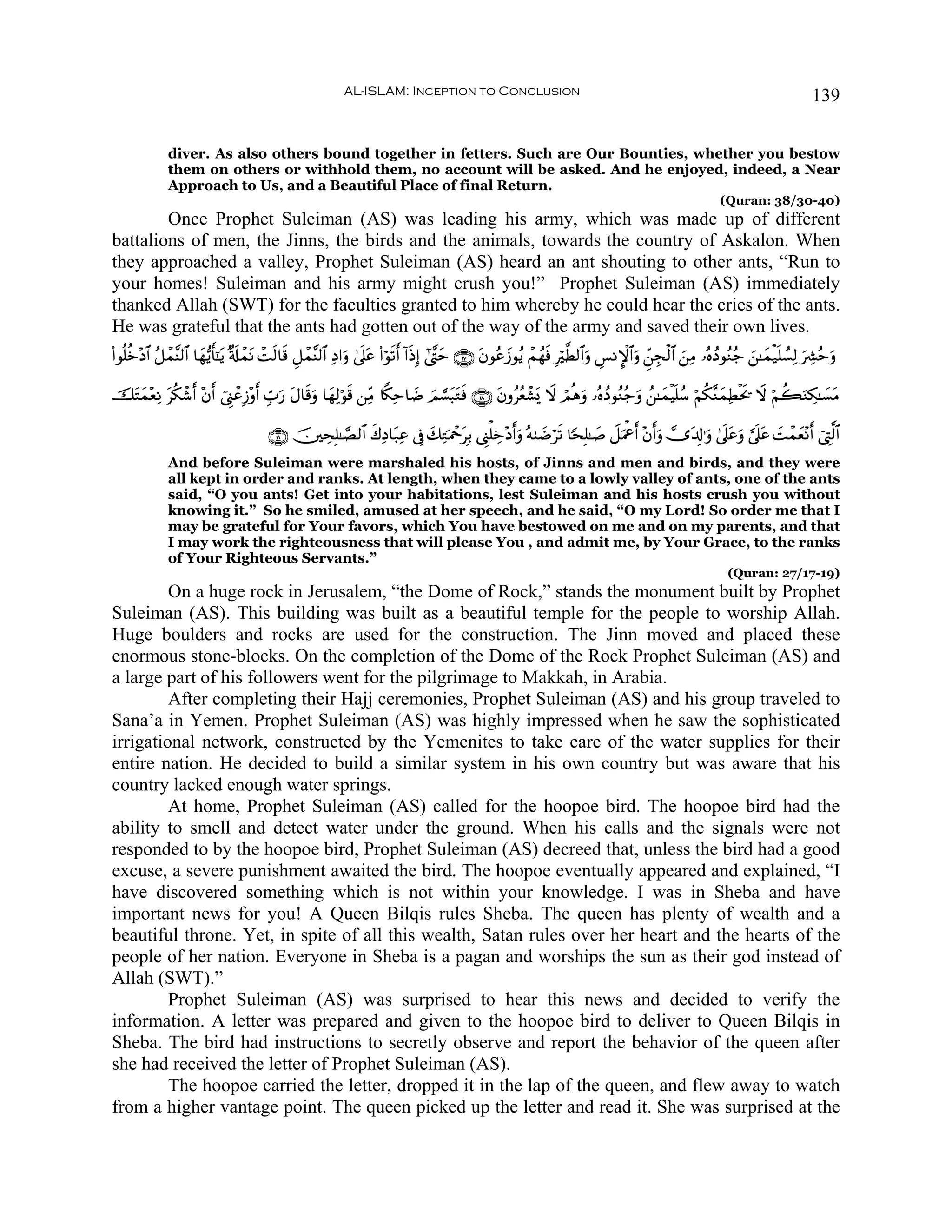 AL-ISLAM: Inception to Conclusion                                                                                        139


              diver. As also others bound together in fetters. Such are Our Bounties, whether you bestow
              them on others or withhold them, no account will be asked. And he enjoyed, indeed, a Near
              Approach to Us, and a Beautiful Place of final Return.
                                                                                                                                                             (Quran: 38/30-40)
        Once Prophet Suleiman (AS) was leading his army, which was made up of different
battalions of men, the Jinns, the birds and the animals, towards the country of Askalon. When
they approached a valley, Prophet Suleiman (AS) heard an ant shouting to other ants, “Run to
your homes! Suleiman and his army might crush you!” Prophet Suleiman (AS) immediately
thanked Allah (SWT) for the faculties granted to him whereby he could hear the cries of the ants.
He was grateful that the ants had gotten out of the way of the army and saved their own lives.
(#θè=äz÷Š$# ã≅ôϑ¨Ψ9$# $yγ•ƒr'¯≈ƒ ×'s#ôϑΡ ôMs9$s% È≅ôϑ¨Ψ9$# ÏŠ#uρ 4’n?tã (#öθs?r& !#sŒÎ) #©¨Lym ∩⊇∠∪ tβθããy—θãƒ ôΜßγsù Îö©Ü9$#uρ Ä§ΡM}$#uρ Çd⎯Éfø9$# z⎯ÏΒ …çνßŠθãΖã_ z⎯≈yϑø‹n=Ý¡Ï9 uÅ³ãmuρ
                               t       t

šFyϑ÷èÏΡ ä3ô©r& ÷β& û©Í_ôãÎ—÷ρr& Éb>‘ tΑ$s%uρ $yγÏ9öθs% ⎯ÏiΒ %Z3Ïm$|Ê zΟ¡¡t6tGsù ∩⊇∇∪ tβρããèô±o„ Ÿω óΟèδuρ …çνßŠθãΖã_uρ ß⎯≈yϑøŠn=ß™ öΝä3¨ΖyϑÏÜøts† Ÿω öΝà6uΖÅ3≈|¡tΒ
  t       t         r                 u

                                        ∩⊇®∪ š⎥⎫ÅsÎ=≈¢Á9$# x8ÏŠ$t7Ïã ’Îû y7ÏGpΗôqtÎ/ ©Í_ù=Åz÷Šr&uρ çμ8|Êös? $[sÎ=≈|¹ Ÿ≅uΗùår& ÷β&uρ ”t$Î!≡uρ 4’n?tãuρ ¥’n?tã |Môϑyè÷Ρr& û©ÉL©9$#
                                                                                                                                  r
              And before Suleiman were marshaled his hosts, of Jinns and men and birds, and they were
              all kept in order and ranks. At length, when they came to a lowly valley of ants, one of the ants
              said, “O you ants! Get into your habitations, lest Suleiman and his hosts crush you without
              knowing it.” So he smiled, amused at her speech, and he said, “O my Lord! So order me that I
              may be grateful for Your favors, which You have bestowed on me and on my parents, and that
              I may work the righteousness that will please You , and admit me, by Your Grace, to the ranks
              of Your Righteous Servants.”
                                                                                                                                                               (Quran: 27/17-19)
         On a huge rock in Jerusalem, “the Dome of Rock,” stands the monument built by Prophet
Suleiman (AS). This building was built as a beautiful temple for the people to worship Allah.
Huge boulders and rocks are used for the construction. The Jinn moved and placed these
enormous stone-blocks. On the completion of the Dome of the Rock Prophet Suleiman (AS) and
a large part of his followers went for the pilgrimage to Makkah, in Arabia.
         After completing their Hajj ceremonies, Prophet Suleiman (AS) and his group traveled to
Sana’a in Yemen. Prophet Suleiman (AS) was highly impressed when he saw the sophisticated
irrigational network, constructed by the Yemenites to take care of the water supplies for their
entire nation. He decided to build a similar system in his own country but was aware that his
country lacked enough water springs.
         At home, Prophet Suleiman (AS) called for the hoopoe bird. The hoopoe bird had the
ability to smell and detect water under the ground. When his calls and the signals were not
responded to by the hoopoe bird, Prophet Suleiman (AS) decreed that, unless the bird had a good
excuse, a severe punishment awaited the bird. The hoopoe eventually appeared and explained, “I
have discovered something which is not within your knowledge. I was in Sheba and have
important news for you! A Queen Bilqis rules Sheba. The queen has plenty of wealth and a
beautiful throne. Yet, in spite of all this wealth, Satan rules over her heart and the hearts of the
people of her nation. Everyone in Sheba is a pagan and worships the sun as their god instead of
Allah (SWT).”
         Prophet Suleiman (AS) was surprised to hear this news and decided to verify the
information. A letter was prepared and given to the hoopoe bird to deliver to Queen Bilqis in
Sheba. The bird had instructions to secretly observe and report the behavior of the queen after
she had received the letter of Prophet Suleiman (AS).
         The hoopoe carried the letter, dropped it in the lap of the queen, and flew away to watch
from a higher vantage point. The queen picked up the letter and read it. She was surprised at the
 