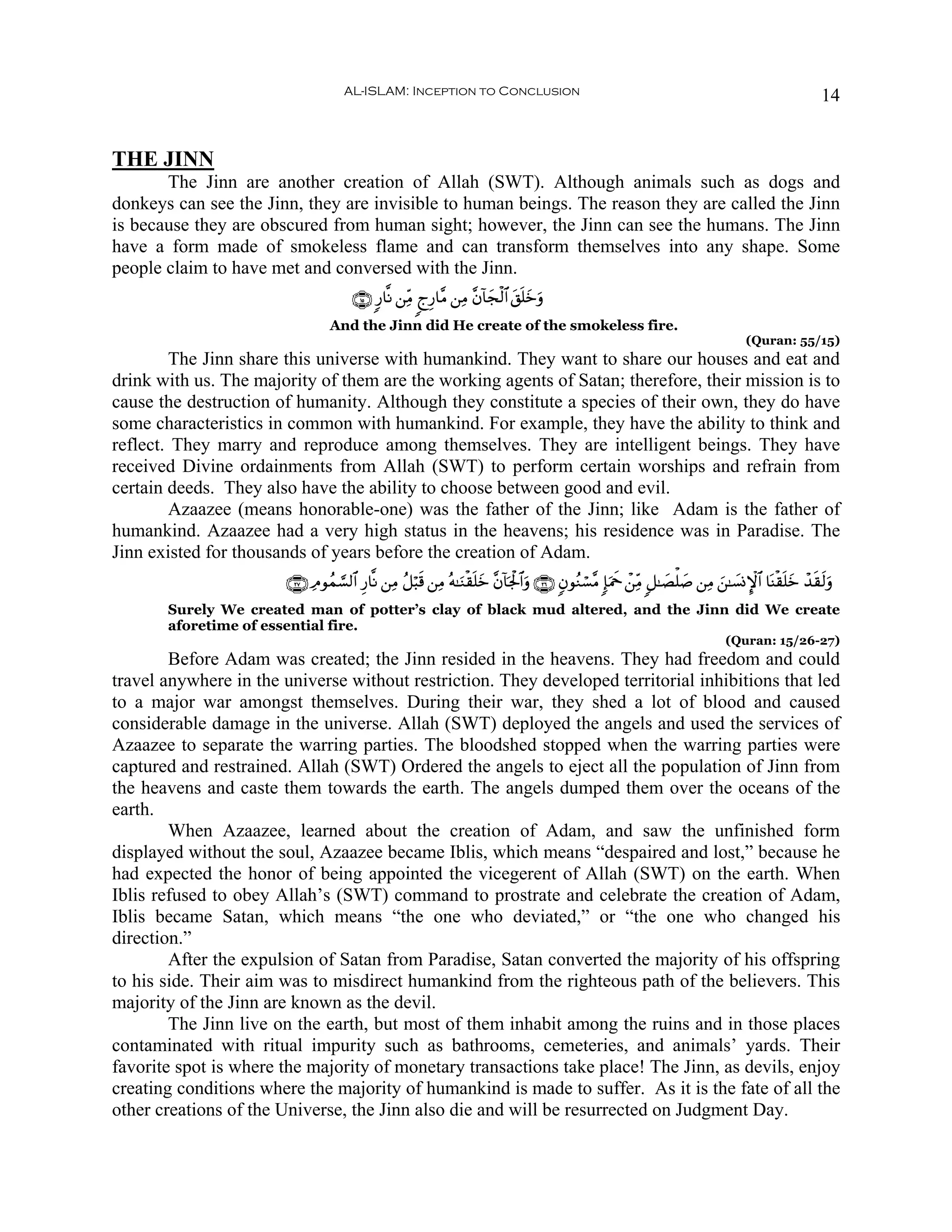 AL-ISLAM: Inception to Conclusion                                                                                    14


THE JINN
       The Jinn are another creation of Allah (SWT). Although animals such as dogs and
donkeys can see the Jinn, they are invisible to human beings. The reason they are called the Jinn
is because they are obscured from human sight; however, the Jinn can see the humans. The Jinn
have a form made of smokeless flame and can transform themselves into any shape. Some
people claim to have met and conversed with the Jinn.
                                       ∩⊇∈∪ 9‘$¯Ρ ⎯ÏiΒ 8lÍ‘$¨Β ⎯ÏΒ ¨β!$yfø9$# t,n=yzuρ
                                 And the Jinn did He create of the smokeless fire.
                                                                                                                                      (Quran: 55/15)
        The Jinn share this universe with humankind. They want to share our houses and eat and
drink with us. The majority of them are the working agents of Satan; therefore, their mission is to
cause the destruction of humanity. Although they constitute a species of their own, they do have
some characteristics in common with humankind. For example, they have the ability to think and
reflect. They marry and reproduce among themselves. They are intelligent beings. They have
received Divine ordainments from Allah (SWT) to perform certain worships and refrain from
certain deeds. They also have the ability to choose between good and evil.
        Azaazee (means honorable-one) was the father of the Jinn; like Adam is the father of
humankind. Azaazee had a very high status in the heavens; his residence was in Paradise. The
Jinn existed for thousands of years before the creation of Adam.
                       ∩⊄∠∪ ÏΘθßϑ¡¡9$# Í‘$¯Ρ ⎯ÏΒ ã≅ö6s% ⎯ÏΒ çμ≈uΖø)n=yz ¨β!$pgø:$#uρ ∩⊄∉∪ 5βθãΖó¡¨Β :*uΗxq ô⎯ÏiΒ 9≅≈|Áù=|¹ ⎯ÏΒ z⎯≈|¡ΣM}$# $oΨø)n=yz ô‰s)s9uρ
       Surely We created man of potter’s clay of black mud altered, and the Jinn did We create
       aforetime of essential fire.
                                                                                                                                 (Quran: 15/26-27)
        Before Adam was created; the Jinn resided in the heavens. They had freedom and could
travel anywhere in the universe without restriction. They developed territorial inhibitions that led
to a major war amongst themselves. During their war, they shed a lot of blood and caused
considerable damage in the universe. Allah (SWT) deployed the angels and used the services of
Azaazee to separate the warring parties. The bloodshed stopped when the warring parties were
captured and restrained. Allah (SWT) Ordered the angels to eject all the population of Jinn from
the heavens and caste them towards the earth. The angels dumped them over the oceans of the
earth.
        When Azaazee, learned about the creation of Adam, and saw the unfinished form
displayed without the soul, Azaazee became Iblis, which means “despaired and lost,” because he
had expected the honor of being appointed the vicegerent of Allah (SWT) on the earth. When
Iblis refused to obey Allah’s (SWT) command to prostrate and celebrate the creation of Adam,
Iblis became Satan, which means “the one who deviated,” or “the one who changed his
direction.”
        After the expulsion of Satan from Paradise, Satan converted the majority of his offspring
to his side. Their aim was to misdirect humankind from the righteous path of the believers. This
majority of the Jinn are known as the devil.
        The Jinn live on the earth, but most of them inhabit among the ruins and in those places
contaminated with ritual impurity such as bathrooms, cemeteries, and animals’ yards. Their
favorite spot is where the majority of monetary transactions take place! The Jinn, as devils, enjoy
creating conditions where the majority of humankind is made to suffer. As it is the fate of all the
other creations of the Universe, the Jinn also die and will be resurrected on Judgment Day.
 