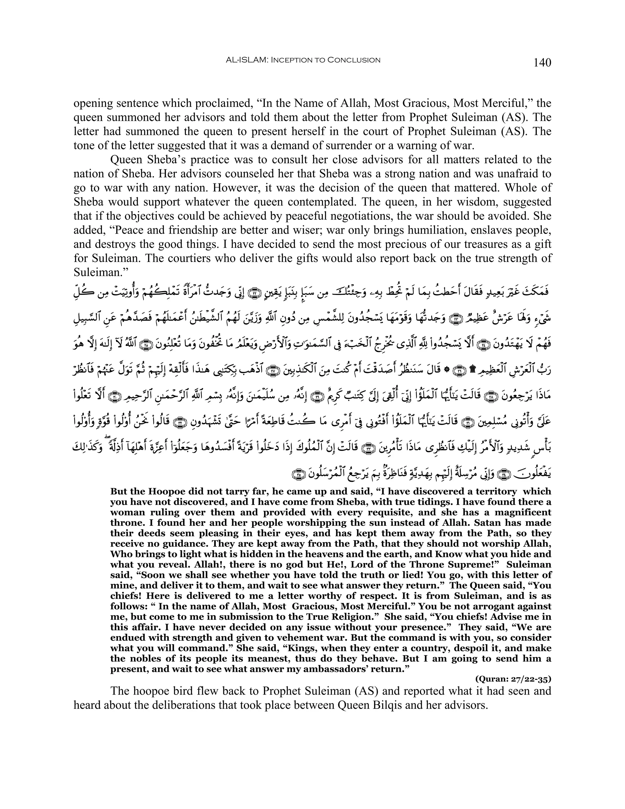 AL-ISLAM: Inception to Conclusion                                                                                         140


opening sentence which proclaimed, “In the Name of Allah, Most Gracious, Most Merciful,” the
queen summoned her advisors and told them about the letter from Prophet Suleiman (AS). The
letter had summoned the queen to present herself in the court of Prophet Suleiman (AS). The
tone of the letter suggested that it was a demand of surrender or a warning of war.
         Queen Sheba’s practice was to consult her close advisors for all matters related to the
nation of Sheba. Her advisors counseled her that Sheba was a strong nation and was unafraid to
go to war with any nation. However, it was the decision of the queen that mattered. Whole of
Sheba would support whatever the queen contemplated. The queen, in her wisdom, suggested
that if the objectives could be achieved by peaceful negotiations, the war should be avoided. She
added, “Peace and friendship are better and wiser; war only brings humiliation, enslaves people,
and destroys the good things. I have decided to send the most precious of our treasures as a gift
for Suleiman. The courtiers who deliver the gifts would also report back on the true strength of
Suleiman.”
Èe≅à2 ⎯ÏΒ ôMuŠÏ?ρé&uρ öΝßγà6Î=ôϑ? Zοr&tøΒ$# ‘N‰y`uρ ’ÎoΤÎ) ∩⊄⊄∪ A⎦⎫É)tƒ :*t6t⊥Î/ ¥*t7y™ ⎯ÏΒ šçGø⁄Å_uρ ⎯ÏμÎ/ ñÝÏtéB öΝs9 $yϑÎ/ àMÜymr& tΑ$s)sù 7‰‹Ïèt/ uöxî y]s3yϑsù
                                s

È≅‹Î6¡¡9$# Ç⎯ã öΝèδ£‰Áù öΝßγn=≈yϑôã& ß⎯≈sÜø‹¤±9$# ãΝßγs9 z⎯−ƒy—uρ «!$# ÈβρßŠ ⎯ÏΒ Ä§ôϑ¤±=Ï9 tβρß‰àfó¡„ $yγtΒöθs%uρ $yγ›?‰y`uρ ∩⊄⊂∪ ÒΟŠÏàã î¸ötã $oλm;uρ &™ó©«
             t       | s           r                                                                o                                  t                    x

θèδ ωÎ) tμ≈s9Î) Iω ª!$# ∩⊄∈∪ tβθãΖÎ=÷èè? $tΒρ tβθàøƒéB $tΒ ÞΟn=÷ètƒuρ ÇÚö‘F{$#uρ ÏN≡uθ≈yϑ¡¡9$# ’Îû u™ó=y‚ø9$# ßlÌøƒä† “Ï%©!$# ¬! (#ρß‰àfó¡o„ ωr& ∩⊄⊆∪ tβρß‰tGôγƒ Ÿω ôΜßγsù
u                                            u                                                                                                                     t

öÝàΡ$$sù öΝåκ÷]tã ¤Αuθ? §ΝèO öΝÍκös9Î) ÷μÉ)ø9r'sù #x‹≈yδ ©É<≈tFÅ3În/ =yδøŒ$# ∩⊄∠∪ t⎦⎫Î/É‹≈s3ø9$# z⎯ÏΒ |MΨä. ÷Π& |Mø%y‰|¹r& ãÝàΖoΨy™ tΑ$s% * ∩⊄∉∪ ) Ο‹Ïàyèø9$# Ä¸öyèø9$# >u‘
                       s                                                                                        r                                     É

(#θè=÷è? ωr& ∩⊂⊃∪ ÉΟŠÏm§9$# Ç⎯≈yϑôm§9$# «!$# ÉΟó¡Î0 …çμ¯ΡÎ)uρ z⎯≈yϑø‹n=ß™ ⎯ÏΒ …çμ¯ΡÎ) ∩⊄®∪ îΛqÌx. Ò=≈tGÏ. ¥’n<Î) ’Å+ø9é& þ’ÎoΤÎ) (#àσn=yϑø9$# $pκš‰r'¯≈tƒ ôMs9$s% ∩⊄∇∪ tβθãèÅ_ötƒ #sŒ$tΒ
       s                                                                                                             u

(#θä9'ρé&uρ ;οθè% (#θä9'ρé& ß⎯øtwΥ (#θä9$s% ∩⊂⊄∪ Èβρß‰ηô±n@ 4©®Lym #¶öΔr& ºπyèÏÛ$s% àMΖà2 $tΒ “ÌøΒr& þ’Îû ’ÎΤθçGøùr& (#àσ=yϑø9$# $pκš‰r'¯≈tƒ ôMs9$s% ∩⊂⊇∪ t⎦⎫ÏϑÎ=ó¡ãΒ ’ÎΤθè?ù&uρ ¥’n?tã
              §                                       u                                                                    n

7Ï9≡x‹.ρ ( '©!ÏŒr& !$yγ=÷δ& nο¢•Ïã& (#þθè=yèy_ρ $yδρß‰|¡øù& ºπtƒös% (#θè=yzyŠ #sŒÎ) x8θè=ßϑø9$# ¨βÎ) ôMs9$s% ∩⊂⊂∪ t⎦⎪ÌãΒù's? #sŒ$tΒ “ÌÝàΡ$$sù Å7ø‹s9Î) ãøΒF{$#uρ 7‰ƒÏ‰x© <¨ù't/
y     x u               Î r        r           u           r

                                                                                      ∩⊂∈∪ tβθè=y™ößϑø9$# ßìÅ_ötƒ zΝÎ/ 8οtÏß$oΨsù 7π−ƒÏ‰yγÎ/ ΝÍκös9Î) î's#Å™öãΒ ’ÎoΤÎ)uρ ∩⊂⊆∪ šχθè=yèøtƒ
              But the Hoopoe did not tarry far, he came up and said, “I have discovered a territory which
              you have not discovered, and I have come from Sheba, with true tidings. I have found there a
              woman ruling over them and provided with every requisite, and she has a magnificent
              throne. I found her and her people worshipping the sun instead of Allah. Satan has made
              their deeds seem pleasing in their eyes, and has kept them away from the Path, so they
              receive no guidance. They are kept away from the Path, that they should not worship Allah,
              Who brings to light what is hidden in the heavens and the earth, and Know what you hide and
              what you reveal. Allah!, there is no god but He!, Lord of the Throne Supreme!” Suleiman
              said, “Soon we shall see whether you have told the truth or lied! You go, with this letter of
              mine, and deliver it to them, and wait to see what answer they return.” The Queen said, “You
              chiefs! Here is delivered to me a letter worthy of respect. It is from Suleiman, and is as
              follows: “ In the name of Allah, Most Gracious, Most Merciful.” You be not arrogant against
              me, but come to me in submission to the True Religion.” She said, “You chiefs! Advise me in
              this affair. I have never decided on any issue without your presence.” They said, “We are
              endued with strength and given to vehement war. But the command is with you, so consider
              what you will command.” She said, “Kings, when they enter a country, despoil it, and make
              the nobles of its people its meanest, thus do they behave. But I am going to send him a
              present, and wait to see what answer my ambassadors’ return.”
                                                                                                                                                               (Quran: 27/22-35)
       The hoopoe bird flew back to Prophet Suleiman (AS) and reported what it had seen and
heard about the deliberations that took place between Queen Bilqis and her advisors.
 