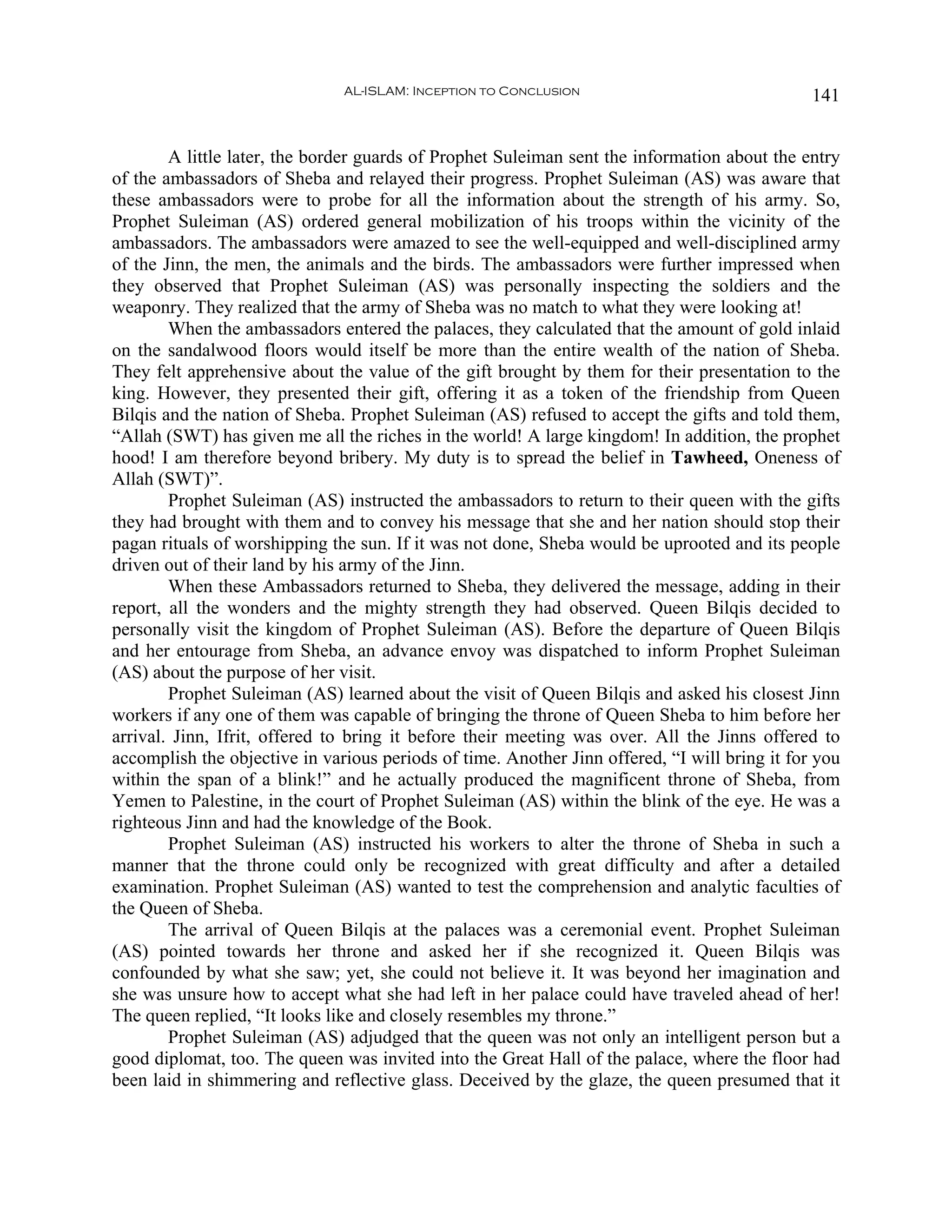 AL-ISLAM: Inception to Conclusion                               141


        A little later, the border guards of Prophet Suleiman sent the information about the entry
of the ambassadors of Sheba and relayed their progress. Prophet Suleiman (AS) was aware that
these ambassadors were to probe for all the information about the strength of his army. So,
Prophet Suleiman (AS) ordered general mobilization of his troops within the vicinity of the
ambassadors. The ambassadors were amazed to see the well-equipped and well-disciplined army
of the Jinn, the men, the animals and the birds. The ambassadors were further impressed when
they observed that Prophet Suleiman (AS) was personally inspecting the soldiers and the
weaponry. They realized that the army of Sheba was no match to what they were looking at!
        When the ambassadors entered the palaces, they calculated that the amount of gold inlaid
on the sandalwood floors would itself be more than the entire wealth of the nation of Sheba.
They felt apprehensive about the value of the gift brought by them for their presentation to the
king. However, they presented their gift, offering it as a token of the friendship from Queen
Bilqis and the nation of Sheba. Prophet Suleiman (AS) refused to accept the gifts and told them,
“Allah (SWT) has given me all the riches in the world! A large kingdom! In addition, the prophet
hood! I am therefore beyond bribery. My duty is to spread the belief in Tawheed, Oneness of
Allah (SWT)”.
        Prophet Suleiman (AS) instructed the ambassadors to return to their queen with the gifts
they had brought with them and to convey his message that she and her nation should stop their
pagan rituals of worshipping the sun. If it was not done, Sheba would be uprooted and its people
driven out of their land by his army of the Jinn.
        When these Ambassadors returned to Sheba, they delivered the message, adding in their
report, all the wonders and the mighty strength they had observed. Queen Bilqis decided to
personally visit the kingdom of Prophet Suleiman (AS). Before the departure of Queen Bilqis
and her entourage from Sheba, an advance envoy was dispatched to inform Prophet Suleiman
(AS) about the purpose of her visit.
        Prophet Suleiman (AS) learned about the visit of Queen Bilqis and asked his closest Jinn
workers if any one of them was capable of bringing the throne of Queen Sheba to him before her
arrival. Jinn, Ifrit, offered to bring it before their meeting was over. All the Jinns offered to
accomplish the objective in various periods of time. Another Jinn offered, “I will bring it for you
within the span of a blink!” and he actually produced the magnificent throne of Sheba, from
Yemen to Palestine, in the court of Prophet Suleiman (AS) within the blink of the eye. He was a
righteous Jinn and had the knowledge of the Book.
        Prophet Suleiman (AS) instructed his workers to alter the throne of Sheba in such a
manner that the throne could only be recognized with great difficulty and after a detailed
examination. Prophet Suleiman (AS) wanted to test the comprehension and analytic faculties of
the Queen of Sheba.
        The arrival of Queen Bilqis at the palaces was a ceremonial event. Prophet Suleiman
(AS) pointed towards her throne and asked her if she recognized it. Queen Bilqis was
confounded by what she saw; yet, she could not believe it. It was beyond her imagination and
she was unsure how to accept what she had left in her palace could have traveled ahead of her!
The queen replied, “It looks like and closely resembles my throne.”
        Prophet Suleiman (AS) adjudged that the queen was not only an intelligent person but a
good diplomat, too. The queen was invited into the Great Hall of the palace, where the floor had
been laid in shimmering and reflective glass. Deceived by the glaze, the queen presumed that it
 