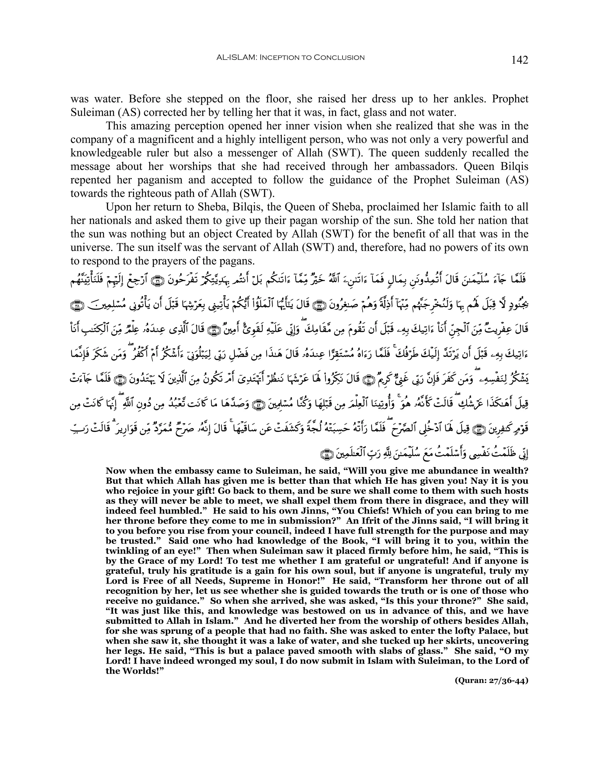 AL-ISLAM: Inception to Conclusion                                                                                          142


was water. Before she stepped on the floor, she raised her dress up to her ankles. Prophet
Suleiman (AS) corrected her by telling her that it was, in fact, glass and not water.
        This amazing perception opened her inner vision when she realized that she was in the
company of a magnificent and a highly intelligent person, who was not only a very powerful and
knowledgeable ruler but also a messenger of Allah (SWT). The queen suddenly recalled the
message about her worships that she had received through her ambassadors. Queen Bilqis
repented her paganism and accepted to follow the guidance of the Prophet Suleiman (AS)
towards the righteous path of Allah (SWT).
        Upon her return to Sheba, Bilqis, the Queen of Sheba, proclaimed her Islamic faith to all
her nationals and asked them to give up their pagan worship of the sun. She told her nation that
the sun was nothing but an object Created by Allah (SWT) for the benefit of all that was in the
universe. The sun itself was the servant of Allah (SWT) and, therefore, had no powers of its own
to respond to the prayers of the pagans.
Νßγ¨ΨÏ?ù'Ζn=sù öΝÍκös9Î) ôìÅ_ö‘$# ∩⊂∉∪ βθãmtøs? ö/ä3ÏG−ƒÏ‰κÍ5 ΟçFΡr& ö≅t/ Νä39s?#u™ !$£ϑÏiΒ ×öyz ª!$# u⎯Ç⎯8s?#u™ !$yϑsù 5Α$yϑÎ/ Ç⎯tΡρ‘‰Ïϑè?r& tΑ$s% z⎯≈yϑø‹n=ß™ u™!%y` $£ϑn=sù
     t u                                 t                    p

∩⊂∇∪ š⎥⎫ÏϑÎ=ó¡ãΒ ’ÎΤθè?ù'tƒ βr& Ÿ≅ö6s% $pκÅ−öyèÎ/ ©Í_‹Ï?ù'tƒ öΝä3•ƒr& (#àσn=yϑø9$# $pκš‰r'¯≈tƒ Α$s% ∩⊂∠∪ tβρãÉó≈|¹ öΝèδuρ '©!ÏŒr& !$pκ÷]ÏiΒ Νåκ¨]y_Ì÷‚ãΖ9uρ $pκÍ5 Μçλm; Ÿ≅t6Ï% ω 7ŠθãΨèg¿2
                                                                                                t                                                           s

O$tΡr& É=≈tGÅ3ø9$# ⎯ÏiΒ ÒΟù=Ïæ …çνy‰ΖÏã “Ï%©!$# tΑ$s% ∩⊂®∪ ×⎦⎫ÏΒ& ;“Èθs)s9 Ïμø‹n=tã ’ÎoΤÎ)uρ ( y7ÏΒ$s)¨Β ⎯ÏΒ tΠθà)s? βr& Ÿ≅ö6s% ⎯ÏμÎ/ y7‹Ï?#u™ O$tΡr& Çd⎯Éfø9$# z⎯ÏiΒ ×MƒÌøÏã tΑ$s%
                   z                                            r

$yϑ¯ΡÎ*sù ts3© ⎯tΒρ ( ãàø.& ÷Πr& ãä3ô©&u™ þ’ÎΤuθè=ö6u‹Ï9 ’În1‘ È≅ôÒsù ⎯ÏΒ #x‹≈yδ tΑ$s% …çνy‰ΖÏã #…É)tGó¡ãΒ çν#u™u‘ $£ϑn=sù 4 y7èùösÛ y7ø‹s9Î) £‰s?öƒ βr& Ÿ≅ö6s% ⎯ÏμÎ/ y7‹Ï?#u™
              x    u         r            r                      u                                                                                        t

ôNu™!%` $£ϑ=sù ∩⊆⊇∪ βρß‰tGöκu‰ Ÿω ⎦⎪Ï%©!$# ⎯ÏΒ ãβθä3s? ôΘr& ü“‰tGöκsEr& öÝàΖtΡ $pκy−ötã $oλm; (#ρãÅj3tΡ Α$s% ∩⊆⊃∪ ×ΛqÌx. @©Í_xî ’În1u‘ ¨βÎ*sù txx. ⎯tΒuρ ( ⎯ÏμÅ¡øuΖÏ9 ãä3ô±o„
      y    n        t             t        z                  Ï                                            t

⎯ÏΒ ôMtΡ%x. $pκ¨ΞÎ) ( «!$# ÈβρßŠ ⎯ÏΒ ß‰ç7÷è¨? MtΡ%x. $tΒ $yδ£‰¹uρ ∩⊆⊄∪ t⎦⎫ÏΗÍ>ó¡ãΒ $¨Ζä.uρ $yγÎ=ö7s% ⎯ÏΒ zΟù=Ïèø9$# $uΖÏ?ρé&uρ 4 uθèδ …çμ¯Ρr(. ôMs9$s% ( Å7ä©ótä #x‹s3≈yδr& Ÿ≅ŠÏ%
                                                              |                                                                               x

Å_U‘ ôMs9$s% 3 tƒÍ‘#uθ% ⎯ÏiΒ ×Š§yϑ•Β Óy÷À …çμ¯ΡÎ) tΑ$s% 4 $yγøŠs%$y™ ⎯tã ôMxt±.uρ Zπ¤fä9 çμ÷Gt6Å¡ym çμø?r&u‘ $£ϑn=sù ( yy÷¢Ç9$# ’Í?äz÷Š$# $oλm; Ÿ≅ŠÏ% ∩⊆⊂∪ t⎦⎪ÌÏ≈x. 7Θöθs%
   u                   s                   |                                      x

                                                                                                        ∩⊆⊆∪ t⎦⎫Ïϑn=≈yèø9$# Éb>u‘ ¬! z⎯≈yϑøŠn=ß™ yìtΒ àMôϑn=ó™r&uρ ©Å¤øtΡ àMôϑn=sß ’ÎoΤÎ)
              Now when the embassy came to Suleiman, he said, “Will you give me abundance in wealth?
              But that which Allah has given me is better than that which He has given you! Nay it is you
              who rejoice in your gift! Go back to them, and be sure we shall come to them with such hosts
              as they will never be able to meet, we shall expel them from there in disgrace, and they will
              indeed feel humbled.” He said to his own Jinns, “You Chiefs! Which of you can bring to me
              her throne before they come to me in submission?” An Ifrit of the Jinns said, “I will bring it
              to you before you rise from your council, indeed I have full strength for the purpose and may
              be trusted.” Said one who had knowledge of the Book, “I will bring it to you, within the
              twinkling of an eye!” Then when Suleiman saw it placed firmly before him, he said, “This is
              by the Grace of my Lord! To test me whether I am grateful or ungrateful! And if anyone is
              grateful, truly his gratitude is a gain for his own soul, but if anyone is ungrateful, truly my
              Lord is Free of all Needs, Supreme in Honor!” He said, “Transform her throne out of all
              recognition by her, let us see whether she is guided towards the truth or is one of those who
              receive no guidance.” So when she arrived, she was asked, “Is this your throne?” She said,
              “It was just like this, and knowledge was bestowed on us in advance of this, and we have
              submitted to Allah in Islam.” And he diverted her from the worship of others besides Allah,
              for she was sprung of a people that had no faith. She was asked to enter the lofty Palace, but
              when she saw it, she thought it was a lake of water, and she tucked up her skirts, uncovering
              her legs. He said, “This is but a palace paved smooth with slabs of glass.” She said, “O my
              Lord! I have indeed wronged my soul, I do now submit in Islam with Suleiman, to the Lord of
              the Worlds!”
                                                                                                                                                                (Quran: 27/36-44)
 