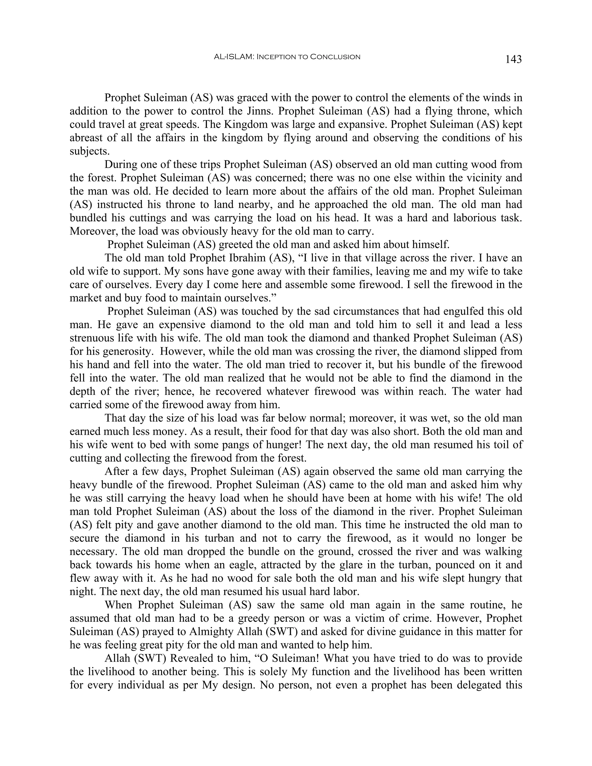 AL-ISLAM: Inception to Conclusion                               143


         Prophet Suleiman (AS) was graced with the power to control the elements of the winds in
addition to the power to control the Jinns. Prophet Suleiman (AS) had a flying throne, which
could travel at great speeds. The Kingdom was large and expansive. Prophet Suleiman (AS) kept
abreast of all the affairs in the kingdom by flying around and observing the conditions of his
subjects.
         During one of these trips Prophet Suleiman (AS) observed an old man cutting wood from
the forest. Prophet Suleiman (AS) was concerned; there was no one else within the vicinity and
the man was old. He decided to learn more about the affairs of the old man. Prophet Suleiman
(AS) instructed his throne to land nearby, and he approached the old man. The old man had
bundled his cuttings and was carrying the load on his head. It was a hard and laborious task.
Moreover, the load was obviously heavy for the old man to carry.
         Prophet Suleiman (AS) greeted the old man and asked him about himself.
         The old man told Prophet Ibrahim (AS), “I live in that village across the river. I have an
old wife to support. My sons have gone away with their families, leaving me and my wife to take
care of ourselves. Every day I come here and assemble some firewood. I sell the firewood in the
market and buy food to maintain ourselves.”
         Prophet Suleiman (AS) was touched by the sad circumstances that had engulfed this old
man. He gave an expensive diamond to the old man and told him to sell it and lead a less
strenuous life with his wife. The old man took the diamond and thanked Prophet Suleiman (AS)
for his generosity. However, while the old man was crossing the river, the diamond slipped from
his hand and fell into the water. The old man tried to recover it, but his bundle of the firewood
fell into the water. The old man realized that he would not be able to find the diamond in the
depth of the river; hence, he recovered whatever firewood was within reach. The water had
carried some of the firewood away from him.
         That day the size of his load was far below normal; moreover, it was wet, so the old man
earned much less money. As a result, their food for that day was also short. Both the old man and
his wife went to bed with some pangs of hunger! The next day, the old man resumed his toil of
cutting and collecting the firewood from the forest.
         After a few days, Prophet Suleiman (AS) again observed the same old man carrying the
heavy bundle of the firewood. Prophet Suleiman (AS) came to the old man and asked him why
he was still carrying the heavy load when he should have been at home with his wife! The old
man told Prophet Suleiman (AS) about the loss of the diamond in the river. Prophet Suleiman
(AS) felt pity and gave another diamond to the old man. This time he instructed the old man to
secure the diamond in his turban and not to carry the firewood, as it would no longer be
necessary. The old man dropped the bundle on the ground, crossed the river and was walking
back towards his home when an eagle, attracted by the glare in the turban, pounced on it and
flew away with it. As he had no wood for sale both the old man and his wife slept hungry that
night. The next day, the old man resumed his usual hard labor.
         When Prophet Suleiman (AS) saw the same old man again in the same routine, he
assumed that old man had to be a greedy person or was a victim of crime. However, Prophet
Suleiman (AS) prayed to Almighty Allah (SWT) and asked for divine guidance in this matter for
he was feeling great pity for the old man and wanted to help him.
         Allah (SWT) Revealed to him, “O Suleiman! What you have tried to do was to provide
the livelihood to another being. This is solely My function and the livelihood has been written
for every individual as per My design. No person, not even a prophet has been delegated this
 