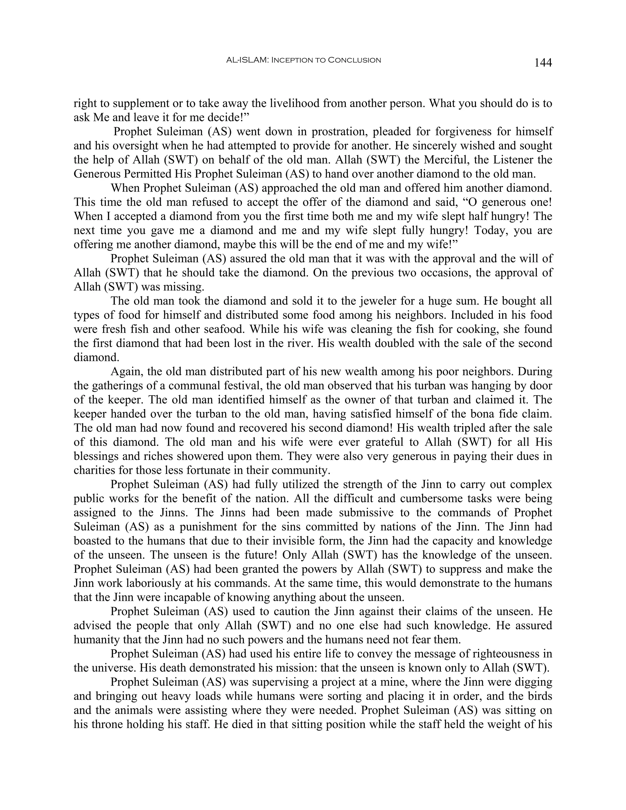 AL-ISLAM: Inception to Conclusion                                144


right to supplement or to take away the livelihood from another person. What you should do is to
ask Me and leave it for me decide!”
         Prophet Suleiman (AS) went down in prostration, pleaded for forgiveness for himself
and his oversight when he had attempted to provide for another. He sincerely wished and sought
the help of Allah (SWT) on behalf of the old man. Allah (SWT) the Merciful, the Listener the
Generous Permitted His Prophet Suleiman (AS) to hand over another diamond to the old man.
        When Prophet Suleiman (AS) approached the old man and offered him another diamond.
This time the old man refused to accept the offer of the diamond and said, “O generous one!
When I accepted a diamond from you the first time both me and my wife slept half hungry! The
next time you gave me a diamond and me and my wife slept fully hungry! Today, you are
offering me another diamond, maybe this will be the end of me and my wife!”
        Prophet Suleiman (AS) assured the old man that it was with the approval and the will of
Allah (SWT) that he should take the diamond. On the previous two occasions, the approval of
Allah (SWT) was missing.
        The old man took the diamond and sold it to the jeweler for a huge sum. He bought all
types of food for himself and distributed some food among his neighbors. Included in his food
were fresh fish and other seafood. While his wife was cleaning the fish for cooking, she found
the first diamond that had been lost in the river. His wealth doubled with the sale of the second
diamond.
        Again, the old man distributed part of his new wealth among his poor neighbors. During
the gatherings of a communal festival, the old man observed that his turban was hanging by door
of the keeper. The old man identified himself as the owner of that turban and claimed it. The
keeper handed over the turban to the old man, having satisfied himself of the bona fide claim.
The old man had now found and recovered his second diamond! His wealth tripled after the sale
of this diamond. The old man and his wife were ever grateful to Allah (SWT) for all His
blessings and riches showered upon them. They were also very generous in paying their dues in
charities for those less fortunate in their community.
        Prophet Suleiman (AS) had fully utilized the strength of the Jinn to carry out complex
public works for the benefit of the nation. All the difficult and cumbersome tasks were being
assigned to the Jinns. The Jinns had been made submissive to the commands of Prophet
Suleiman (AS) as a punishment for the sins committed by nations of the Jinn. The Jinn had
boasted to the humans that due to their invisible form, the Jinn had the capacity and knowledge
of the unseen. The unseen is the future! Only Allah (SWT) has the knowledge of the unseen.
Prophet Suleiman (AS) had been granted the powers by Allah (SWT) to suppress and make the
Jinn work laboriously at his commands. At the same time, this would demonstrate to the humans
that the Jinn were incapable of knowing anything about the unseen.
        Prophet Suleiman (AS) used to caution the Jinn against their claims of the unseen. He
advised the people that only Allah (SWT) and no one else had such knowledge. He assured
humanity that the Jinn had no such powers and the humans need not fear them.
        Prophet Suleiman (AS) had used his entire life to convey the message of righteousness in
the universe. His death demonstrated his mission: that the unseen is known only to Allah (SWT).
        Prophet Suleiman (AS) was supervising a project at a mine, where the Jinn were digging
and bringing out heavy loads while humans were sorting and placing it in order, and the birds
and the animals were assisting where they were needed. Prophet Suleiman (AS) was sitting on
his throne holding his staff. He died in that sitting position while the staff held the weight of his
 