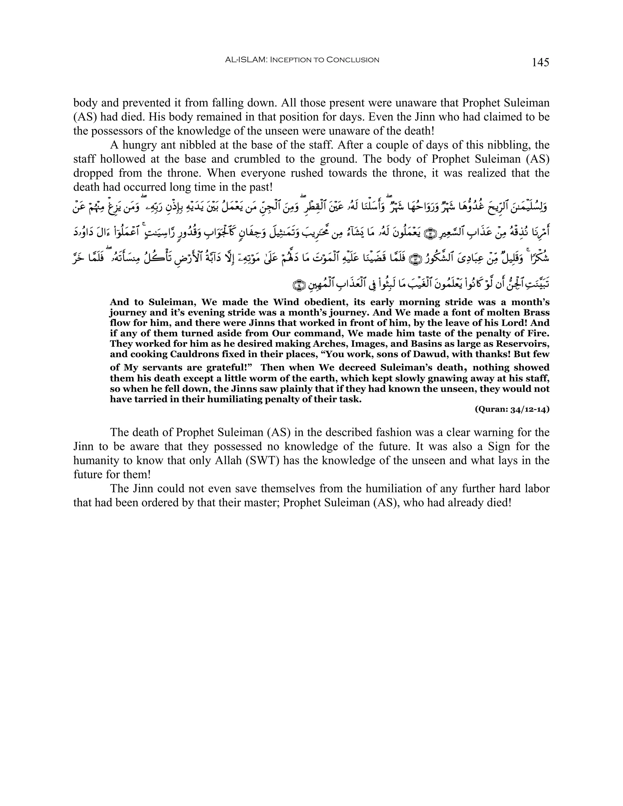 AL-ISLAM: Inception to Conclusion                                                                                             145


body and prevented it from falling down. All those present were unaware that Prophet Suleiman
(AS) had died. His body remained in that position for days. Even the Jinn who had claimed to be
the possessors of the knowledge of the unseen were unaware of the death!
        A hungry ant nibbled at the base of the staff. After a couple of days of this nibbling, the
staff hollowed at the base and crumbled to the ground. The body of Prophet Suleiman (AS)
dropped from the throne. When everyone rushed towards the throne, it was realized that the
death had occurred long time in the past!
ô⎯ã öΝåκ÷]ÏΒ ùøÌ“tƒ ⎯tΒρ ( ⎯ÏμÎn/u‘ ÈβøŒÎ*Î/ Ïμ÷ƒy‰ƒ t⎦÷⎫t/ ã≅yϑ÷èƒ ⎯tΒ Çd⎯Éfø9$# z⎯ÏΒuρ ( ÌôÜÉ)ø9$# t⎦÷⎫tã …çμs9 $uΖù=y™r&uρ ( Ööκy− $yγãm#uρu‘uρ Ööκy− $yδ–ρß‰äî yxƒÌh9$# z⎯≈yϑø‹n=Ý¡Ï9uρ
  t                    u                           t              t

yŠ…ãρ#yŠ Α#u™ (#þθè=yϑôã$# 4 BM≈u‹Å™#§‘ 9‘ρß‰è%uρ É>#uθpgø:$%. 5β$xÅ_uρ Ÿ≅ŠÏW≈yϑs?uρ |=ƒÌ≈pt¤Χ ⎯ÏΒ â™!$t±o„ $tΒ …çμs9 tβθè=yϑ÷ètƒ ∩⊇⊄∪ ÎÏè¡¡9$# É>#x‹tã ô⎯ÏΒ çμø%É‹çΡ $tΡÍöΔr&
         t                                                   x

§yz $£ϑ=sù ( …çμ?r'|¡ΨÏΒ ã≅à2's? ÇÚö‘F{$# èπ−/!#yŠ ωÎ) ÿ⎯ÏμÏ?öθtΒ 4’n?ã öΝçλ°;Š $tΒ |Nöθyϑø9$# Ïμø‹n=tã $uΖøŠŸÒs% $£ϑn=sù ∩⊇⊂∪ â‘θä3¤±9$# y“ÏŠ$t6Ïã ô⎯ÏiΒ ×≅‹Î=s%uρ 4 #[õ3ä©
        n        s            ù                                         t       y

                                                                                        ∩⊇⊆∪ È⎦⎫Îγßϑø9$# É>#x‹yèø9$# ’Îû (#θèVÎ6s9 $tΒ |=ø‹tóø9$# tβθßϑn=ôètƒ (#θçΡ%x. öθ©9 βr& ⎯Ågø:$# ÏMuΖ¨t7s?
              And to Suleiman, We made the Wind obedient, its early morning stride was a month’s
              journey and it’s evening stride was a month’s journey. And We made a font of molten Brass
              flow for him, and there were Jinns that worked in front of him, by the leave of his Lord! And
              if any of them turned aside from Our command, We made him taste of the penalty of Fire.
              They worked for him as he desired making Arches, Images, and Basins as large as Reservoirs,
              and cooking Cauldrons fixed in their places, “You work, sons of Dawud, with thanks! But few
              of My servants are grateful!” Then when We decreed Suleiman’s death, nothing showed
              them his death except a little worm of the earth, which kept slowly gnawing away at his staff,
              so when he fell down, the Jinns saw plainly that if they had known the unseen, they would not
              have tarried in their humiliating penalty of their task.
                                                                                                                                                                   (Quran: 34/12-14)

        The death of Prophet Suleiman (AS) in the described fashion was a clear warning for the
Jinn to be aware that they possessed no knowledge of the future. It was also a Sign for the
humanity to know that only Allah (SWT) has the knowledge of the unseen and what lays in the
future for them!
        The Jinn could not even save themselves from the humiliation of any further hard labor
that had been ordered by that their master; Prophet Suleiman (AS), who had already died!
 