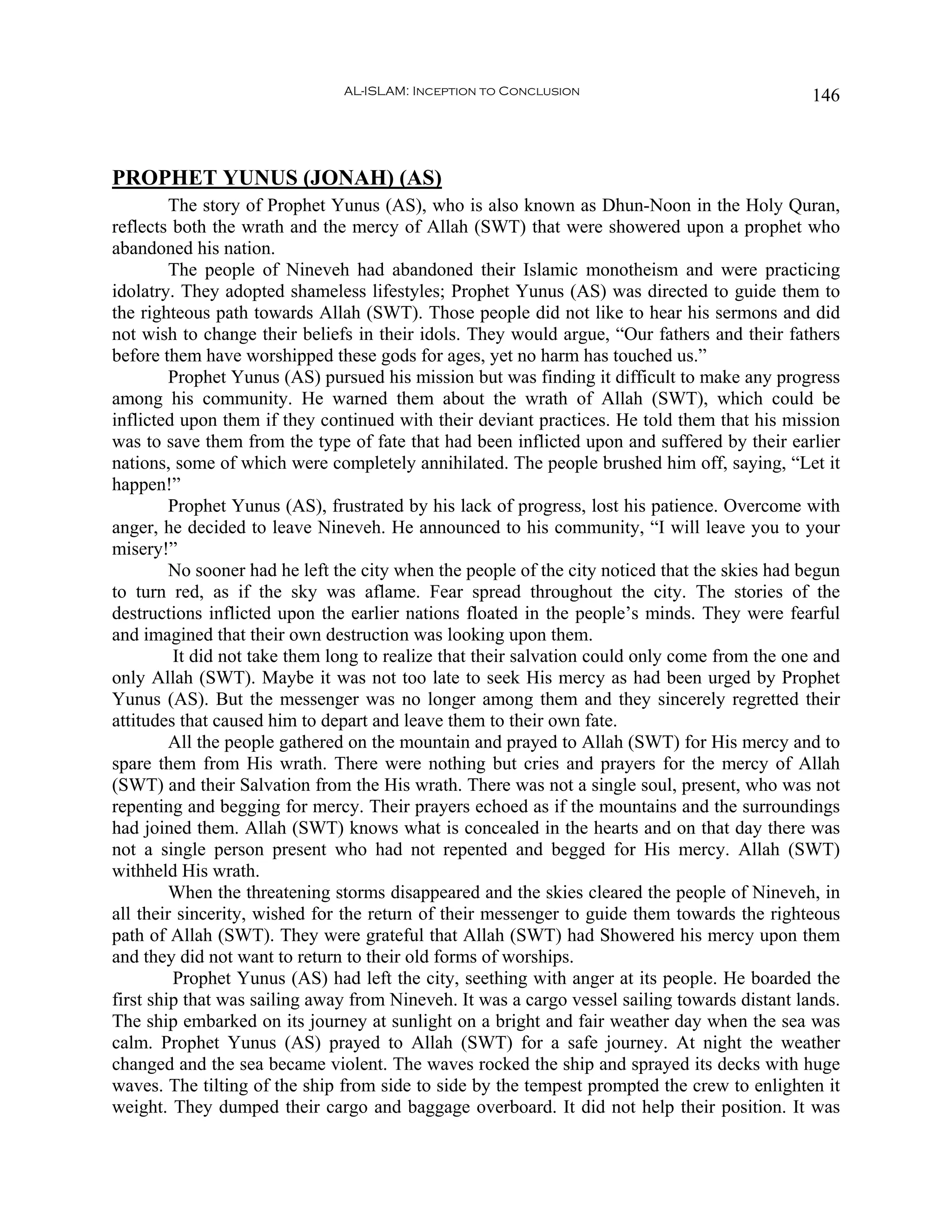 AL-ISLAM: Inception to Conclusion                                146



PROPHET YUNUS (JONAH) (AS)
         The story of Prophet Yunus (AS), who is also known as Dhun-Noon in the Holy Quran,
reflects both the wrath and the mercy of Allah (SWT) that were showered upon a prophet who
abandoned his nation.
         The people of Nineveh had abandoned their Islamic monotheism and were practicing
idolatry. They adopted shameless lifestyles; Prophet Yunus (AS) was directed to guide them to
the righteous path towards Allah (SWT). Those people did not like to hear his sermons and did
not wish to change their beliefs in their idols. They would argue, “Our fathers and their fathers
before them have worshipped these gods for ages, yet no harm has touched us.”
         Prophet Yunus (AS) pursued his mission but was finding it difficult to make any progress
among his community. He warned them about the wrath of Allah (SWT), which could be
inflicted upon them if they continued with their deviant practices. He told them that his mission
was to save them from the type of fate that had been inflicted upon and suffered by their earlier
nations, some of which were completely annihilated. The people brushed him off, saying, “Let it
happen!”
         Prophet Yunus (AS), frustrated by his lack of progress, lost his patience. Overcome with
anger, he decided to leave Nineveh. He announced to his community, “I will leave you to your
misery!”
         No sooner had he left the city when the people of the city noticed that the skies had begun
to turn red, as if the sky was aflame. Fear spread throughout the city. The stories of the
destructions inflicted upon the earlier nations floated in the people’s minds. They were fearful
and imagined that their own destruction was looking upon them.
         It did not take them long to realize that their salvation could only come from the one and
only Allah (SWT). Maybe it was not too late to seek His mercy as had been urged by Prophet
Yunus (AS). But the messenger was no longer among them and they sincerely regretted their
attitudes that caused him to depart and leave them to their own fate.
         All the people gathered on the mountain and prayed to Allah (SWT) for His mercy and to
spare them from His wrath. There were nothing but cries and prayers for the mercy of Allah
(SWT) and their Salvation from the His wrath. There was not a single soul, present, who was not
repenting and begging for mercy. Their prayers echoed as if the mountains and the surroundings
had joined them. Allah (SWT) knows what is concealed in the hearts and on that day there was
not a single person present who had not repented and begged for His mercy. Allah (SWT)
withheld His wrath.
         When the threatening storms disappeared and the skies cleared the people of Nineveh, in
all their sincerity, wished for the return of their messenger to guide them towards the righteous
path of Allah (SWT). They were grateful that Allah (SWT) had Showered his mercy upon them
and they did not want to return to their old forms of worships.
         Prophet Yunus (AS) had left the city, seething with anger at its people. He boarded the
first ship that was sailing away from Nineveh. It was a cargo vessel sailing towards distant lands.
The ship embarked on its journey at sunlight on a bright and fair weather day when the sea was
calm. Prophet Yunus (AS) prayed to Allah (SWT) for a safe journey. At night the weather
changed and the sea became violent. The waves rocked the ship and sprayed its decks with huge
waves. The tilting of the ship from side to side by the tempest prompted the crew to enlighten it
weight. They dumped their cargo and baggage overboard. It did not help their position. It was
 