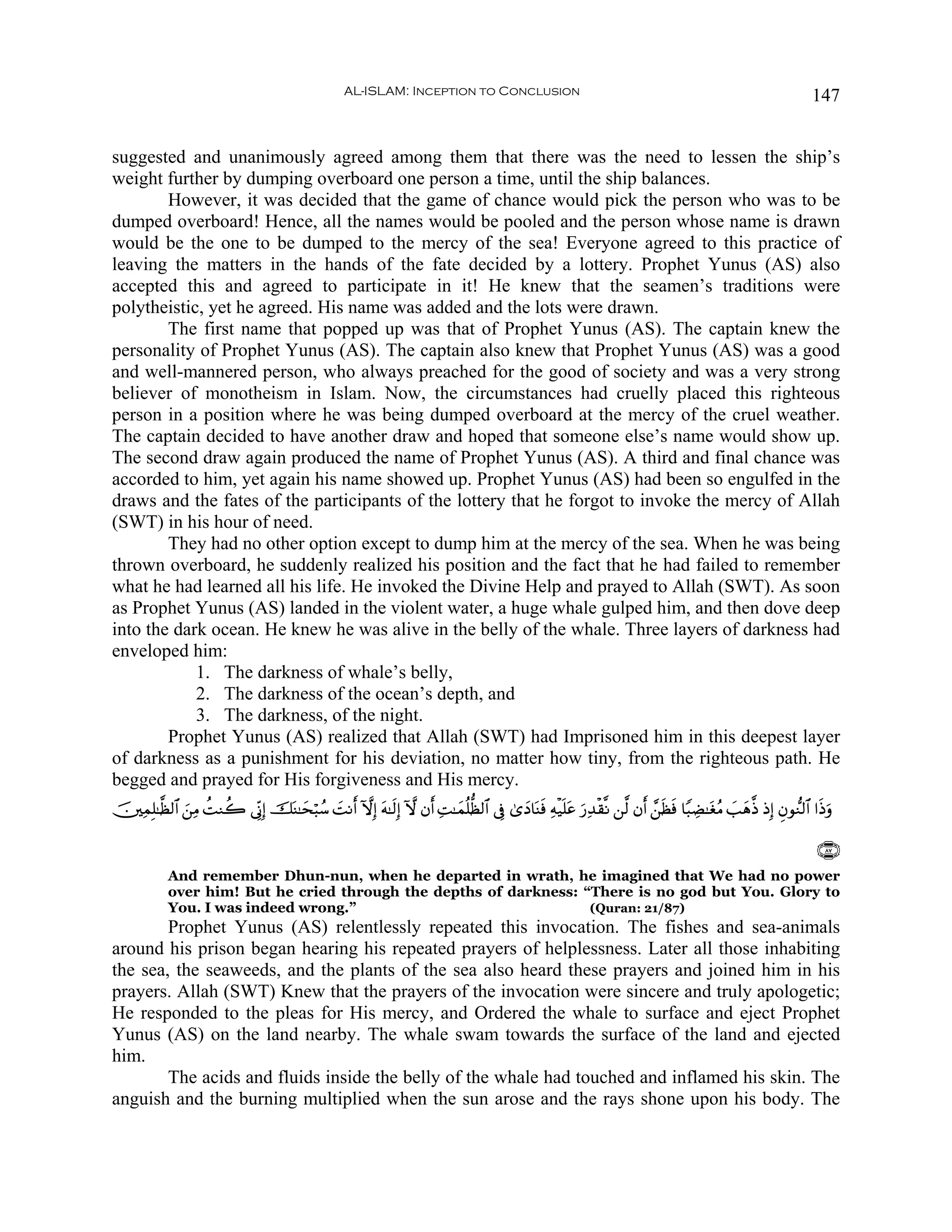 AL-ISLAM: Inception to Conclusion                                                                           147


suggested and unanimously agreed among them that there was the need to lessen the ship’s
weight further by dumping overboard one person a time, until the ship balances.
        However, it was decided that the game of chance would pick the person who was to be
dumped overboard! Hence, all the names would be pooled and the person whose name is drawn
would be the one to be dumped to the mercy of the sea! Everyone agreed to this practice of
leaving the matters in the hands of the fate decided by a lottery. Prophet Yunus (AS) also
accepted this and agreed to participate in it! He knew that the seamen’s traditions were
polytheistic, yet he agreed. His name was added and the lots were drawn.
        The first name that popped up was that of Prophet Yunus (AS). The captain knew the
personality of Prophet Yunus (AS). The captain also knew that Prophet Yunus (AS) was a good
and well-mannered person, who always preached for the good of society and was a very strong
believer of monotheism in Islam. Now, the circumstances had cruelly placed this righteous
person in a position where he was being dumped overboard at the mercy of the cruel weather.
The captain decided to have another draw and hoped that someone else’s name would show up.
The second draw again produced the name of Prophet Yunus (AS). A third and final chance was
accorded to him, yet again his name showed up. Prophet Yunus (AS) had been so engulfed in the
draws and the fates of the participants of the lottery that he forgot to invoke the mercy of Allah
(SWT) in his hour of need.
        They had no other option except to dump him at the mercy of the sea. When he was being
thrown overboard, he suddenly realized his position and the fact that he had failed to remember
what he had learned all his life. He invoked the Divine Help and prayed to Allah (SWT). As soon
as Prophet Yunus (AS) landed in the violent water, a huge whale gulped him, and then dove deep
into the dark ocean. He knew he was alive in the belly of the whale. Three layers of darkness had
enveloped him:
            1. The darkness of whale’s belly,
            2. The darkness of the ocean’s depth, and
            3. The darkness, of the night.
        Prophet Yunus (AS) realized that Allah (SWT) had Imprisoned him in this deepest layer
of darkness as a punishment for his deviation, no matter how tiny, from the righteous path. He
begged and prayed for His forgiveness and His mercy.
š⎥⎫ÏϑÎ=≈©à9$# z⎯ÏΒ àMΖà2 ’ÎoΤÎ) šoΨ≈ysö6ß™ |MΡr& HωÎ) tμ≈s9Î) Hω βr& ÏM≈yϑè=—à9$# ’Îû 3“yŠ$oΨsù Ïμø‹n=tã u‘Ï‰ø)¯Ρ ⎯©9 βr& £⎯sàsù $Y6ÅÒ≈tóãΒ |=yδ©Œ ŒÎ) Èβθ‘Ζ9$# #sŒuρ

                                                                                                                                                                  ∩∇∠∪
            And remember Dhun-nun, when he departed in wrath, he imagined that We had no power
            over him! But he cried through the depths of darkness: “There is no god but You. Glory to
            You. I was indeed wrong.”                               (Quran: 21/87)
        Prophet Yunus (AS) relentlessly repeated this invocation. The fishes and sea-animals
around his prison began hearing his repeated prayers of helplessness. Later all those inhabiting
the sea, the seaweeds, and the plants of the sea also heard these prayers and joined him in his
prayers. Allah (SWT) Knew that the prayers of the invocation were sincere and truly apologetic;
He responded to the pleas for His mercy, and Ordered the whale to surface and eject Prophet
Yunus (AS) on the land nearby. The whale swam towards the surface of the land and ejected
him.
        The acids and fluids inside the belly of the whale had touched and inflamed his skin. The
anguish and the burning multiplied when the sun arose and the rays shone upon his body. The
 