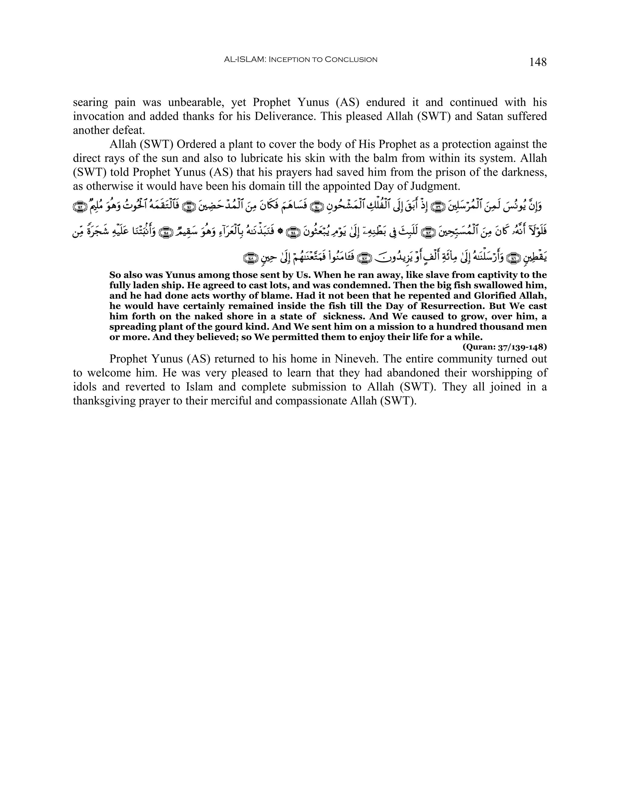 AL-ISLAM: Inception to Conclusion                                                                                           148


searing pain was unbearable, yet Prophet Yunus (AS) endured it and continued with his
invocation and added thanks for his Deliverance. This pleased Allah (SWT) and Satan suffered
another defeat.
        Allah (SWT) Ordered a plant to cover the body of His Prophet as a protection against the
direct rays of the sun and also to lubricate his skin with the balm from within its system. Allah
(SWT) told Prophet Yunus (AS) that his prayers had saved him from the prison of the darkness,
as otherwise it would have been his domain till the appointed Day of Judgment.
∩⊇⊆⊄∪ ×Λ⎧Î=ãΒ uθèδρ ßNθçtø:$# çμyϑs)tGø9$$sù ∩⊇⊆⊇∪ t⎦⎫ÅÒymô‰ßϑø9$# z⎯ÏΒ tβ%s3sù zΝyδ$|¡sù ∩⊇⊆⊃∪ Èβθßsô±yϑø9$# Å7ù=àø9$# ’n<Î) t,t/r& øŒÎ) ∩⊇⊂®∪ t⎦⎫Î=y™ößϑø9$# z⎯Ïϑs9 }§çΡθãƒ ¨βÎ)uρ
                  u

⎯ÏiΒ Zοtyf© Ïμø‹n=tã $uΖ÷Fu;/Ρr&uρ ∩⊇⊆∈∪ ÒΟŠÉ)™ θèδuρ Ï™!#tyèø9$$Î/ çμ≈tΡõ‹t6uΖsù * ∩⊇⊆⊆∪ tβθèWyèö7ãƒ ÏΘöθtƒ 4’n<Î) ÿ⎯ÏμÏΖôÜt/ ’Îû y]Î7n=s9 ∩⊇⊆⊂∪ t⎦⎫ÅsÎm7|¡ßϑø9$# z⎯ÏΒ tβ%x. …çμ¯Ρr& Iωöθn=sù
           x                                   y u

                                                                     ∩⊇⊆∇∪ &⎦⎫Ïm 4’n<Î) öΝßγ≈oΨ÷è−GuΚsù (#θãΖtΒ$t↔sù ∩⊇⊆∠∪ šχρß‰ƒÌ“tƒ ÷ρr& A#ø9r& Ïπs($ÏΒ 4’n<Î) çμ≈oΨù=y™ö‘r&uρ ∩⊇⊆∉∪ &⎦⎫ÏÜø)tƒ
              So also was Yunus among those sent by Us. When he ran away, like slave from captivity to the
              fully laden ship. He agreed to cast lots, and was condemned. Then the big fish swallowed him,
              and he had done acts worthy of blame. Had it not been that he repented and Glorified Allah,
              he would have certainly remained inside the fish till the Day of Resurrection. But We cast
              him forth on the naked shore in a state of sickness. And We caused to grow, over him, a
              spreading plant of the gourd kind. And We sent him on a mission to a hundred thousand men
              or more. And they believed; so We permitted them to enjoy their life for a while.
                                                                                                                                                              (Quran: 37/139-148)
       Prophet Yunus (AS) returned to his home in Nineveh. The entire community turned out
to welcome him. He was very pleased to learn that they had abandoned their worshipping of
idols and reverted to Islam and complete submission to Allah (SWT). They all joined in a
thanksgiving prayer to their merciful and compassionate Allah (SWT).
 