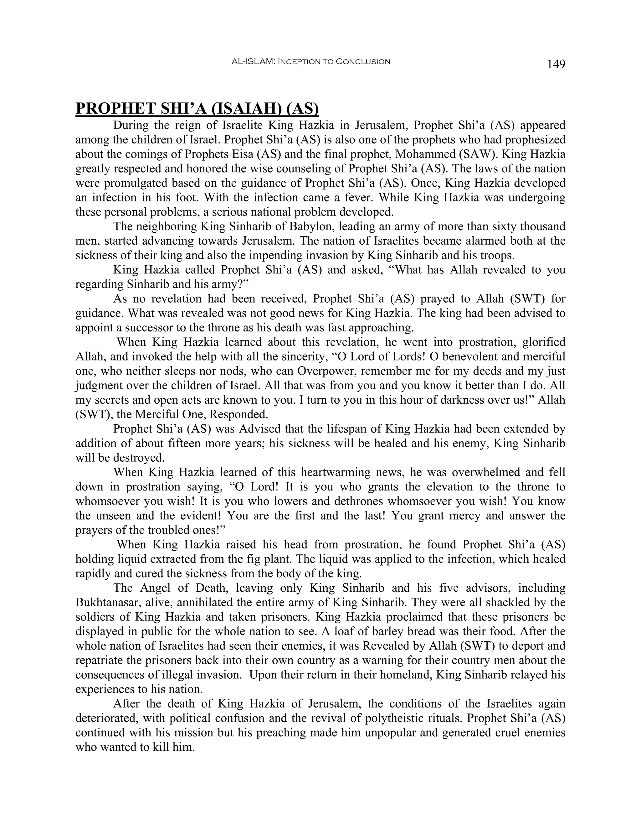 AL-ISLAM: Inception to Conclusion                              149


PROPHET SHI’A (ISAIAH) (AS)
        During the reign of Israelite King Hazkia in Jerusalem, Prophet Shi’a (AS) appeared
among the children of Israel. Prophet Shi’a (AS) is also one of the prophets who had prophesized
about the comings of Prophets Eisa (AS) and the final prophet, Mohammed (SAW). King Hazkia
greatly respected and honored the wise counseling of Prophet Shi’a (AS). The laws of the nation
were promulgated based on the guidance of Prophet Shi’a (AS). Once, King Hazkia developed
an infection in his foot. With the infection came a fever. While King Hazkia was undergoing
these personal problems, a serious national problem developed.
        The neighboring King Sinharib of Babylon, leading an army of more than sixty thousand
men, started advancing towards Jerusalem. The nation of Israelites became alarmed both at the
sickness of their king and also the impending invasion by King Sinharib and his troops.
        King Hazkia called Prophet Shi’a (AS) and asked, “What has Allah revealed to you
regarding Sinharib and his army?”
        As no revelation had been received, Prophet Shi’a (AS) prayed to Allah (SWT) for
guidance. What was revealed was not good news for King Hazkia. The king had been advised to
appoint a successor to the throne as his death was fast approaching.
         When King Hazkia learned about this revelation, he went into prostration, glorified
Allah, and invoked the help with all the sincerity, “O Lord of Lords! O benevolent and merciful
one, who neither sleeps nor nods, who can Overpower, remember me for my deeds and my just
judgment over the children of Israel. All that was from you and you know it better than I do. All
my secrets and open acts are known to you. I turn to you in this hour of darkness over us!” Allah
(SWT), the Merciful One, Responded.
        Prophet Shi’a (AS) was Advised that the lifespan of King Hazkia had been extended by
addition of about fifteen more years; his sickness will be healed and his enemy, King Sinharib
will be destroyed.
        When King Hazkia learned of this heartwarming news, he was overwhelmed and fell
down in prostration saying, “O Lord! It is you who grants the elevation to the throne to
whomsoever you wish! It is you who lowers and dethrones whomsoever you wish! You know
the unseen and the evident! You are the first and the last! You grant mercy and answer the
prayers of the troubled ones!”
         When King Hazkia raised his head from prostration, he found Prophet Shi’a (AS)
holding liquid extracted from the fig plant. The liquid was applied to the infection, which healed
rapidly and cured the sickness from the body of the king.
        The Angel of Death, leaving only King Sinharib and his five advisors, including
Bukhtanasar, alive, annihilated the entire army of King Sinharib. They were all shackled by the
soldiers of King Hazkia and taken prisoners. King Hazkia proclaimed that these prisoners be
displayed in public for the whole nation to see. A loaf of barley bread was their food. After the
whole nation of Israelites had seen their enemies, it was Revealed by Allah (SWT) to deport and
repatriate the prisoners back into their own country as a warning for their country men about the
consequences of illegal invasion. Upon their return in their homeland, King Sinharib relayed his
experiences to his nation.
        After the death of King Hazkia of Jerusalem, the conditions of the Israelites again
deteriorated, with political confusion and the revival of polytheistic rituals. Prophet Shi’a (AS)
continued with his mission but his preaching made him unpopular and generated cruel enemies
who wanted to kill him.
 