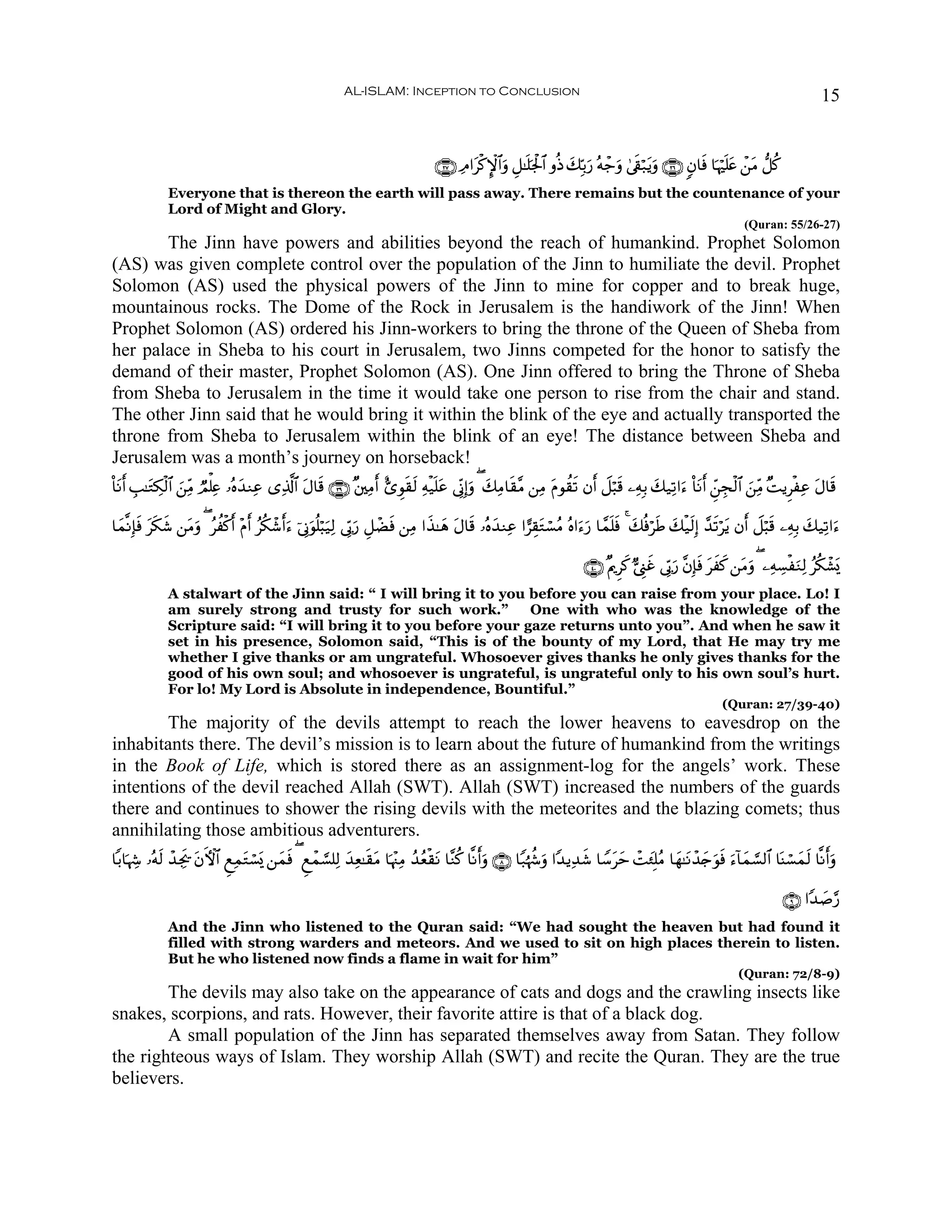 AL-ISLAM: Inception to Conclusion                                                                                            15


                                                                                 ∩⊄∠∪ ÏΘ#tø.M}$#uρ È≅≈n=pgø:$# ρèŒ y7În/u‘ çμô_uρ 4’s+ö7tƒuρ ∩⊄∉∪ 5β$sù $pκön=tæ ô⎯tΒ ‘≅ä.
              Everyone that is thereon the earth will pass away. There remains but the countenance of your
              Lord of Might and Glory.
                                                                                                                                                                   (Quran: 55/26-27)
       The Jinn have powers and abilities beyond the reach of humankind. Prophet Solomon
(AS) was given complete control over the population of the Jinn to humiliate the devil. Prophet
Solomon (AS) used the physical powers of the Jinn to mine for copper and to break huge,
mountainous rocks. The Dome of the Rock in Jerusalem is the handiwork of the Jinn! When
Prophet Solomon (AS) ordered his Jinn-workers to bring the throne of the Queen of Sheba from
her palace in Sheba to his court in Jerusalem, two Jinns competed for the honor to satisfy the
demand of their master, Prophet Solomon (AS). One Jinn offered to bring the Throne of Sheba
from Sheba to Jerusalem in the time it would take one person to rise from the chair and stand.
The other Jinn said that he would bring it within the blink of the eye and actually transported the
throne from Sheba to Jerusalem within the blink of an eye! The distance between Sheba and
Jerusalem was a month’s journey on horseback!
O$tΡr& É=≈tGÅ3ø9$# ⎯ÏiΒ ÒΟù=Ïæ …çνy‰ΖÏã “Ï%©!$# Α$s% ∩⊂®∪ ×⎦⎫ÏΒ& ;“Èθs)s9 Ïμø‹n=ã ’ÎoΤÎ)ρ ( y7ÏΒ$s)¨Β ⎯ÏΒ Πθà)s? βr& Ÿ≅ö6s% ⎯ÏμÎ/ y7‹Ï?#u™ O$tΡr& Çd⎯Éfø9$# z⎯ÏiΒ ×MƒÌøÏã tΑ$s%
                   z                            t              r                t       u                 t

$yϑ¯ΡÎ*sù ts3© ⎯tΒρ ( ãàø.& ÷Πr& ãä3ô©r&u™ þ’ÎΤuθè=ö6u‹Ï9 ’În1‘ È≅ôÒsù ⎯ÏΒ #x‹≈yδ tΑ$s% …çνy‰ΖÏã #…É)tGó¡ãΒ çν#u™u‘ $£ϑn=sù 4 y7èùösÛ y7ø‹s9Î) £‰s?ötƒ βr& Ÿ≅ö6s% ⎯ÏμÎ/ y7‹Ï?#u™
              x    u         r                                    u

                                                                                                                        ∩⊆⊃∪ ×ΛqÌx. @©Í_xî ’În1u‘ ¨βÎ*sù txx. ⎯tΒuρ ( ⎯ÏμÅ¡øuΖÏ9 ãä3ô±o„
              A stalwart of the Jinn said: “ I will bring it to you before you can raise from your place. Lo! I
              am surely strong and trusty for such work.”           One with who was the knowledge of the
              Scripture said: “I will bring it to you before your gaze returns unto you”. And when he saw it
              set in his presence, Solomon said, “This is of the bounty of my Lord, that He may try me
              whether I give thanks or am ungrateful. Whosoever gives thanks he only gives thanks for the
              good of his own soul; and whosoever is ungrateful, is ungrateful only to his own soul’s hurt.
              For lo! My Lord is Absolute in independence, Bountiful.”
                                                                                                                                                             (Quran: 27/39-40)
        The majority of the devils attempt to reach the lower heavens to eavesdrop on the
inhabitants there. The devil’s mission is to learn about the future of humankind from the writings
in the Book of Life, which is stored there as an assignment-log for the angels’ work. These
intentions of the devil reached Allah (SWT). Allah (SWT) increased the numbers of the guards
there and continues to shower the rising devils with the meteorites and the blazing comets; thus
annihilating those ambitious adventurers.
$/$pκÅ− …çμs9 ô‰Ågs† tβFψ$# ÆìÏϑtGó¡o„ ⎯yϑù ( Æìôϑ¡¡=Ï9 y‰Ïè≈s)tΒ $pκ÷]ÏΒ ß‰ãèø)tΡ $¨Ζä. $¯Ρr&uρ ∩∇∪ $Y7åκà−uρ #Y‰ƒÏ‰x© $U™tym ôMy∞Î=ãΒ $yγ≈tΡô‰`uθsù u™!$yϑ¡¡9$# $oΨó¡yϑs9 $¯Ρr&uρ
                                           s                                                                                                      y

                                                                                                                                                                               ∩®∪ #Y‰|¹§‘
              And the Jinn who listened to the Quran said: “We had sought the heaven but had found it
              filled with strong warders and meteors. And we used to sit on high places therein to listen.
              But he who listened now finds a flame in wait for him”
                                                                                                                                                                 (Quran: 72/8-9)
        The devils may also take on the appearance of cats and dogs and the crawling insects like
snakes, scorpions, and rats. However, their favorite attire is that of a black dog.
        A small population of the Jinn has separated themselves away from Satan. They follow
the righteous ways of Islam. They worship Allah (SWT) and recite the Quran. They are the true
believers.
 