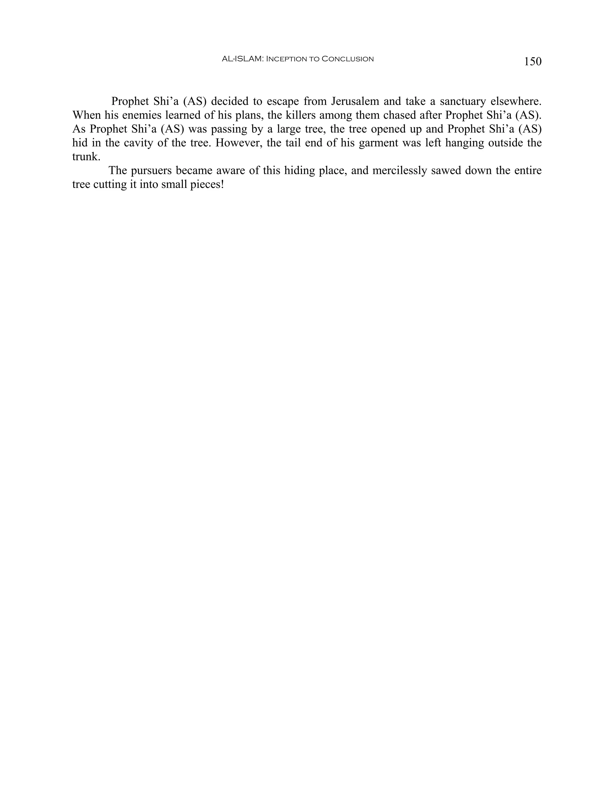 AL-ISLAM: Inception to Conclusion                             150


         Prophet Shi’a (AS) decided to escape from Jerusalem and take a sanctuary elsewhere.
When his enemies learned of his plans, the killers among them chased after Prophet Shi’a (AS).
As Prophet Shi’a (AS) was passing by a large tree, the tree opened up and Prophet Shi’a (AS)
hid in the cavity of the tree. However, the tail end of his garment was left hanging outside the
trunk.
        The pursuers became aware of this hiding place, and mercilessly sawed down the entire
tree cutting it into small pieces!
 