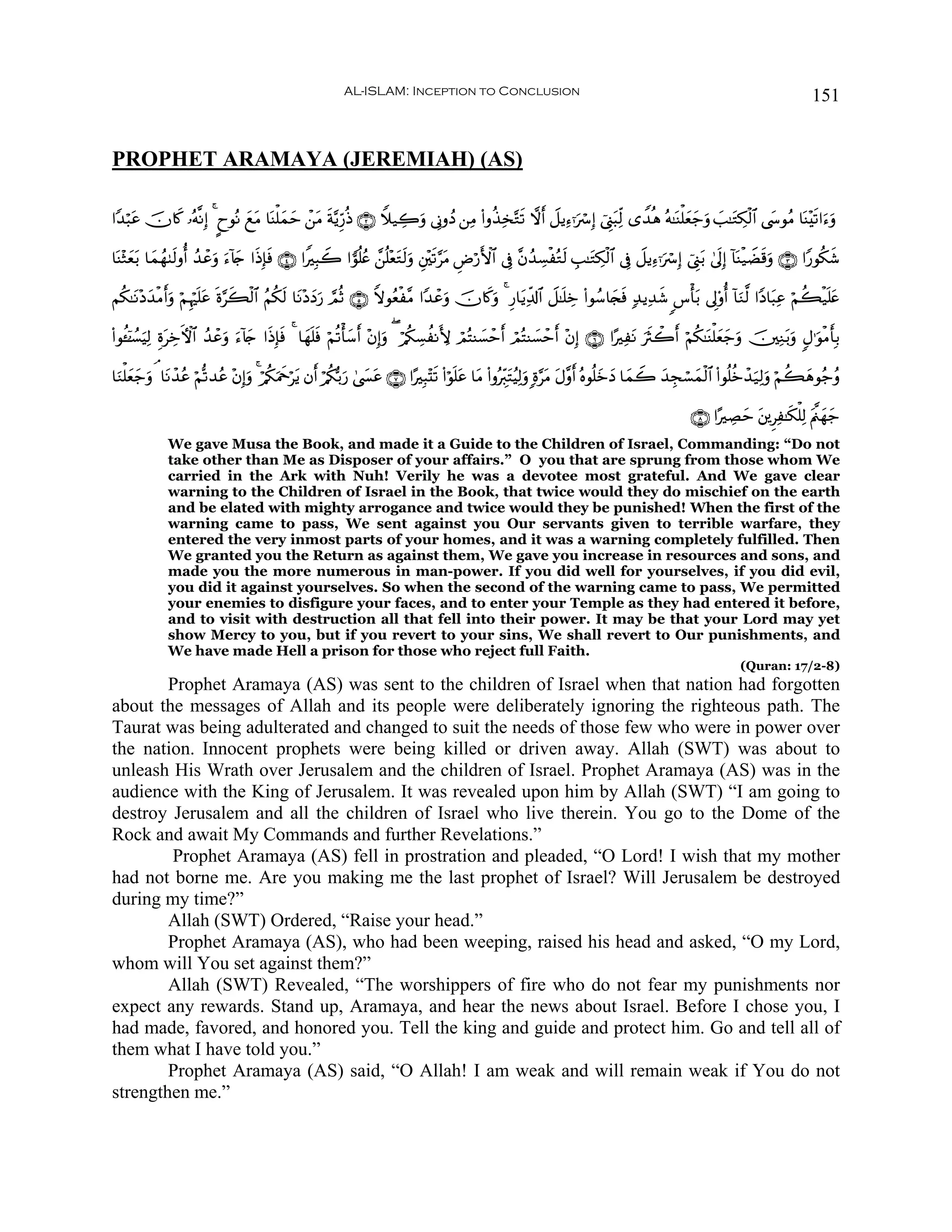 AL-ISLAM: Inception to Conclusion                                                                                       151


PROPHET ARAMAYA (JEREMIAH) (AS)

#Y‰ö6tã šχ%x. …çμ¯ΡÎ) 4 ?yθçΡ yìtΒ $oΨù=yϑym ô⎯tΒ sπ−ƒÍh‘èŒ ∩⊄∪ Wξ‹Å2uρ ’ÎΤρßŠ ⎯ÏΒ (#ρä‹Ï‚−Gs? ωr& Ÿ≅ƒÏ™ℜuó Î) û©Í_t6Ïj9 “W‰èδ çμ≈oΨù=yèy_uρ |=≈tGÅ3ø9$# ©y›θãΒ $oΨ÷s?#u™uρ

$oΨ÷Wyèt/ $yϑßγ8s9ρé& ß‰ôãuρ u™!%y` #sŒÎ*sù ∩⊆∪ #ZÎ6Ÿ2 #vθè=ãæ £⎯è=÷ètGs9uρ È⎦÷⎫s?§tΒ ÇÚö‘F{$# ’Îû ¨βß‰Å¡øçGs9 É=≈tGÅ3ø9$# ’Îû Ÿ≅ƒÏ™ℜuó Î) û©Í_t/ 4’n<Î) !$oΨø‹ŸÒs%uρ ∩⊂∪ #Y‘θä3x©

Νä3≈tΡ÷Šy‰øΒr&uρ öΝÍκön=tã nο§x6ø9$# ãΝä3s9 $tΡ÷ŠyŠu‘ ¢ΟèO ∩∈∪ Zωθãèø¨Β #Y‰ôãuρ šχ%x.uρ 4 Í‘$tƒÏe$!$# Ÿ≅≈n=Åz (#θß™$y∨sù 7‰ƒÏ‰x© <¨ù't/ ’Í<'ρé& !$uΖ©9 #YŠ$t6Ïã öΝà6ø‹n=tæ

(#θä↔ÿ⏐Ý¡ŠÏ9 ÍοtÅzFψ$# ß‰ôãuρ u™!%y` #sŒÎ*sù 4 $yγn=sù öΝè?ù'y™r& ÷βÎ)uρ ( ö/ä3Å¡àΡL{ óΟçFΨ|¡ômr& óΟçFΨ|¡ômr& ÷βÎ) ∩∉∪ #·ÏtΡ usYò2r& öΝä3≈oΨù=yèy_uρ š⎥⎫ÏΖt/uρ 5Α≡uθøΒr'Î/
         u

$uΖù=yèy_uρ ¢ $tΡô‰ãã öΝ›?‰ãã ÷βÎ)uρ 4 ö/ä3uΗxqötƒ βr& ö/ä3š/u‘ 4©|¤tã ∩∠∪ #·Î6÷Ks? (#öθn=tã $tΒ (#ρçÉi9tFãŠÏ9uρ ;ο§tΒ tΑ¨ρr& çνθè=yzyŠ $yϑŸ2 y‰Éfó¡yϑø9$# (#θè=äzô‰u‹Ï9uρ öΝà6yδθã_ãρ

                                                                                                                                                    ∩∇∪ #·ÅÁym t⎦⎪ÌÏ≈s3ù=Ï9 tΛ©⎝yγy_
              We gave Musa the Book, and made it a Guide to the Children of Israel, Commanding: “Do not
              take other than Me as Disposer of your affairs.” O you that are sprung from those whom We
              carried in the Ark with Nuh! Verily he was a devotee most grateful. And We gave clear
              warning to the Children of Israel in the Book, that twice would they do mischief on the earth
              and be elated with mighty arrogance and twice would they be punished! When the first of the
              warning came to pass, We sent against you Our servants given to terrible warfare, they
              entered the very inmost parts of your homes, and it was a warning completely fulfilled. Then
              We granted you the Return as against them, We gave you increase in resources and sons, and
              made you the more numerous in man-power. If you did well for yourselves, if you did evil,
              you did it against yourselves. So when the second of the warning came to pass, We permitted
              your enemies to disfigure your faces, and to enter your Temple as they had entered it before,
              and to visit with destruction all that fell into their power. It may be that your Lord may yet
              show Mercy to you, but if you revert to your sins, We shall revert to Our punishments, and
              We have made Hell a prison for those who reject full Faith.
                                                                                                                                                                 (Quran: 17/2-8)
        Prophet Aramaya (AS) was sent to the children of Israel when that nation had forgotten
about the messages of Allah and its people were deliberately ignoring the righteous path. The
Taurat was being adulterated and changed to suit the needs of those few who were in power over
the nation. Innocent prophets were being killed or driven away. Allah (SWT) was about to
unleash His Wrath over Jerusalem and the children of Israel. Prophet Aramaya (AS) was in the
audience with the King of Jerusalem. It was revealed upon him by Allah (SWT) “I am going to
destroy Jerusalem and all the children of Israel who live therein. You go to the Dome of the
Rock and await My Commands and further Revelations.”
        Prophet Aramaya (AS) fell in prostration and pleaded, “O Lord! I wish that my mother
had not borne me. Are you making me the last prophet of Israel? Will Jerusalem be destroyed
during my time?”
        Allah (SWT) Ordered, “Raise your head.”
        Prophet Aramaya (AS), who had been weeping, raised his head and asked, “O my Lord,
whom will You set against them?”
        Allah (SWT) Revealed, “The worshippers of fire who do not fear my punishments nor
expect any rewards. Stand up, Aramaya, and hear the news about Israel. Before I chose you, I
had made, favored, and honored you. Tell the king and guide and protect him. Go and tell all of
them what I have told you.”
        Prophet Aramaya (AS) said, “O Allah! I am weak and will remain weak if You do not
strengthen me.”
 