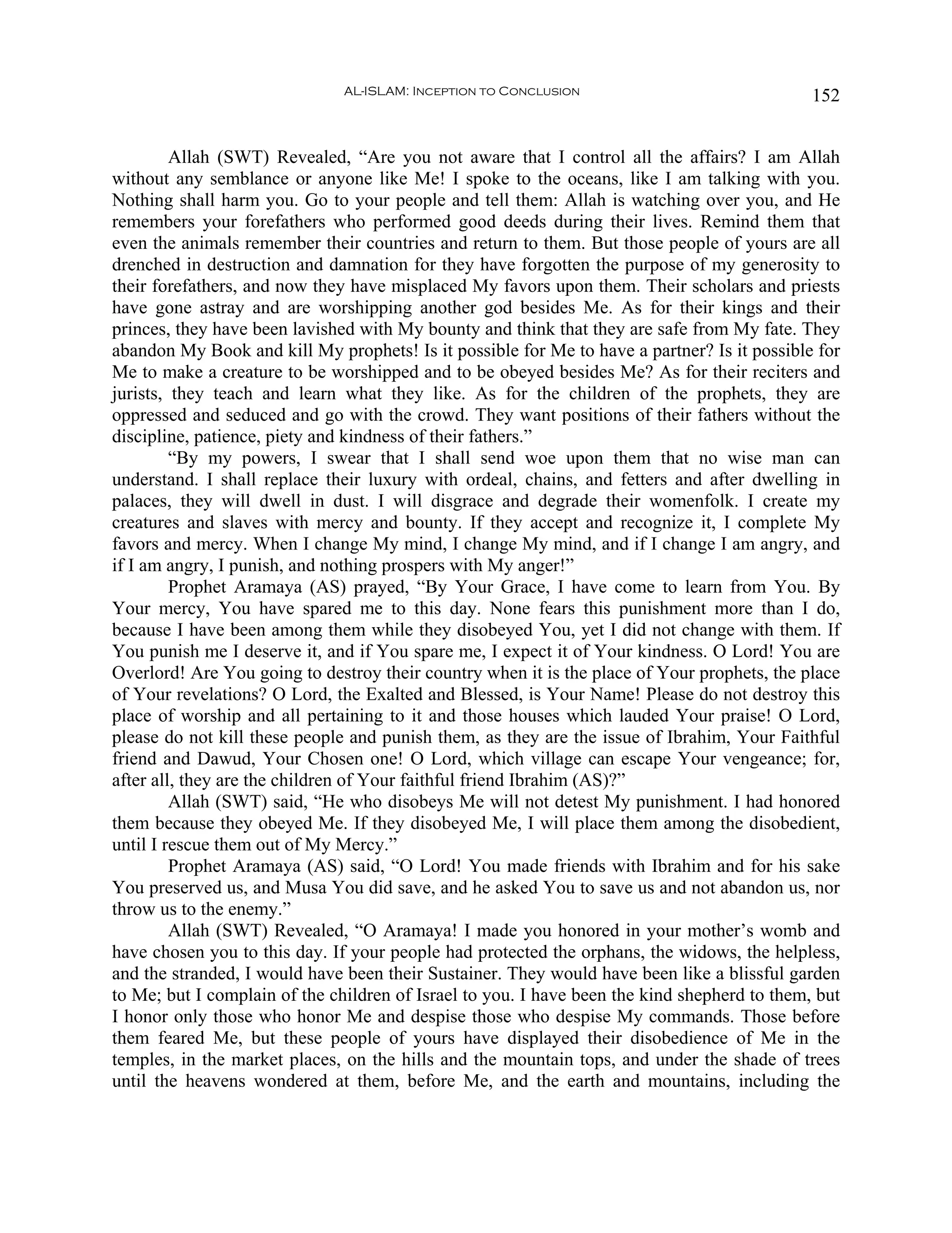 AL-ISLAM: Inception to Conclusion                              152


         Allah (SWT) Revealed, “Are you not aware that I control all the affairs? I am Allah
without any semblance or anyone like Me! I spoke to the oceans, like I am talking with you.
Nothing shall harm you. Go to your people and tell them: Allah is watching over you, and He
remembers your forefathers who performed good deeds during their lives. Remind them that
even the animals remember their countries and return to them. But those people of yours are all
drenched in destruction and damnation for they have forgotten the purpose of my generosity to
their forefathers, and now they have misplaced My favors upon them. Their scholars and priests
have gone astray and are worshipping another god besides Me. As for their kings and their
princes, they have been lavished with My bounty and think that they are safe from My fate. They
abandon My Book and kill My prophets! Is it possible for Me to have a partner? Is it possible for
Me to make a creature to be worshipped and to be obeyed besides Me? As for their reciters and
jurists, they teach and learn what they like. As for the children of the prophets, they are
oppressed and seduced and go with the crowd. They want positions of their fathers without the
discipline, patience, piety and kindness of their fathers.”
         “By my powers, I swear that I shall send woe upon them that no wise man can
understand. I shall replace their luxury with ordeal, chains, and fetters and after dwelling in
palaces, they will dwell in dust. I will disgrace and degrade their womenfolk. I create my
creatures and slaves with mercy and bounty. If they accept and recognize it, I complete My
favors and mercy. When I change My mind, I change My mind, and if I change I am angry, and
if I am angry, I punish, and nothing prospers with My anger!”
         Prophet Aramaya (AS) prayed, “By Your Grace, I have come to learn from You. By
Your mercy, You have spared me to this day. None fears this punishment more than I do,
because I have been among them while they disobeyed You, yet I did not change with them. If
You punish me I deserve it, and if You spare me, I expect it of Your kindness. O Lord! You are
Overlord! Are You going to destroy their country when it is the place of Your prophets, the place
of Your revelations? O Lord, the Exalted and Blessed, is Your Name! Please do not destroy this
place of worship and all pertaining to it and those houses which lauded Your praise! O Lord,
please do not kill these people and punish them, as they are the issue of Ibrahim, Your Faithful
friend and Dawud, Your Chosen one! O Lord, which village can escape Your vengeance; for,
after all, they are the children of Your faithful friend Ibrahim (AS)?”
         Allah (SWT) said, “He who disobeys Me will not detest My punishment. I had honored
them because they obeyed Me. If they disobeyed Me, I will place them among the disobedient,
until I rescue them out of My Mercy.”
         Prophet Aramaya (AS) said, “O Lord! You made friends with Ibrahim and for his sake
You preserved us, and Musa You did save, and he asked You to save us and not abandon us, nor
throw us to the enemy.”
         Allah (SWT) Revealed, “O Aramaya! I made you honored in your mother’s womb and
have chosen you to this day. If your people had protected the orphans, the widows, the helpless,
and the stranded, I would have been their Sustainer. They would have been like a blissful garden
to Me; but I complain of the children of Israel to you. I have been the kind shepherd to them, but
I honor only those who honor Me and despise those who despise My commands. Those before
them feared Me, but these people of yours have displayed their disobedience of Me in the
temples, in the market places, on the hills and the mountain tops, and under the shade of trees
until the heavens wondered at them, before Me, and the earth and mountains, including the
 
