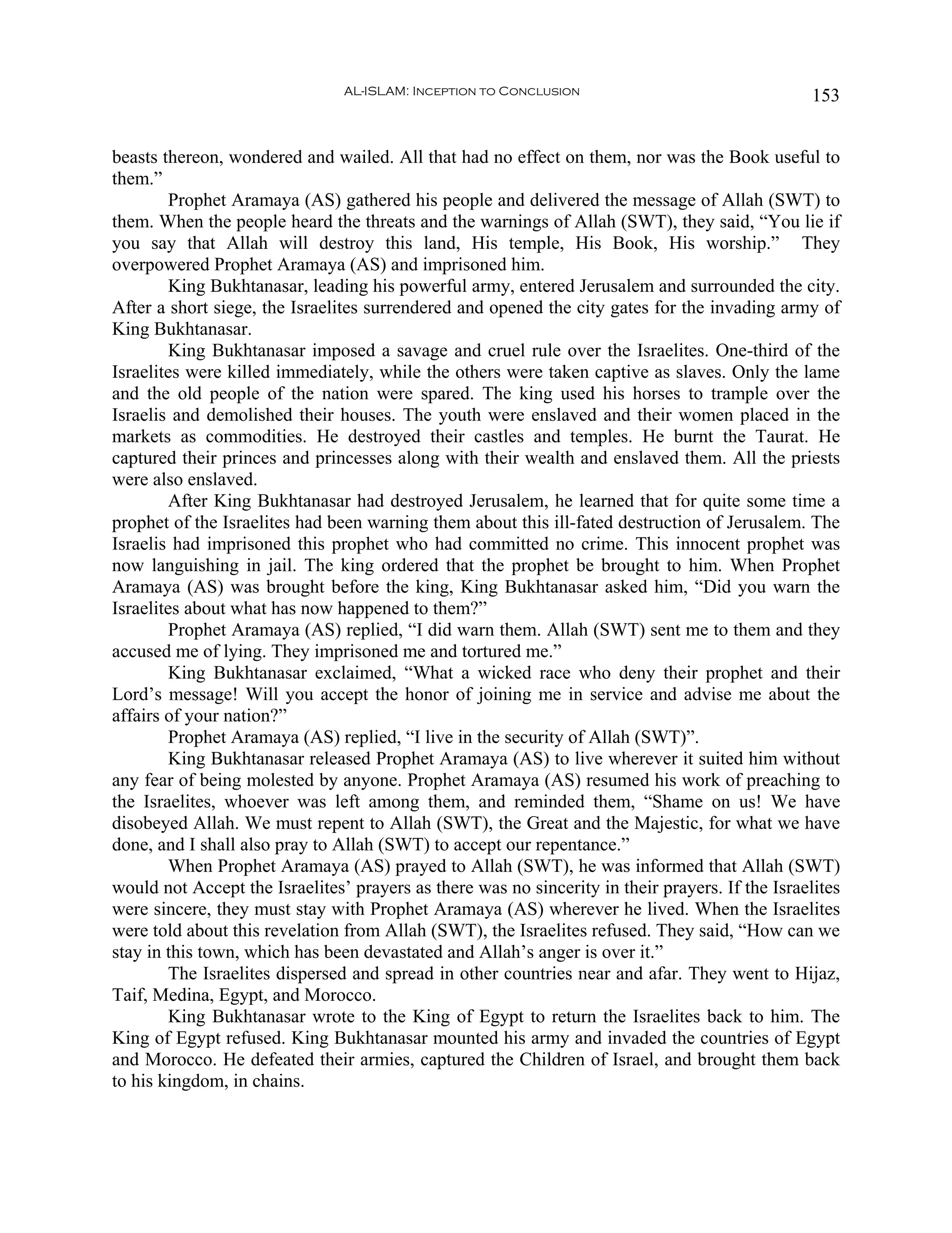 AL-ISLAM: Inception to Conclusion                                 153


beasts thereon, wondered and wailed. All that had no effect on them, nor was the Book useful to
them.”
         Prophet Aramaya (AS) gathered his people and delivered the message of Allah (SWT) to
them. When the people heard the threats and the warnings of Allah (SWT), they said, “You lie if
you say that Allah will destroy this land, His temple, His Book, His worship.” They
overpowered Prophet Aramaya (AS) and imprisoned him.
         King Bukhtanasar, leading his powerful army, entered Jerusalem and surrounded the city.
After a short siege, the Israelites surrendered and opened the city gates for the invading army of
King Bukhtanasar.
         King Bukhtanasar imposed a savage and cruel rule over the Israelites. One-third of the
Israelites were killed immediately, while the others were taken captive as slaves. Only the lame
and the old people of the nation were spared. The king used his horses to trample over the
Israelis and demolished their houses. The youth were enslaved and their women placed in the
markets as commodities. He destroyed their castles and temples. He burnt the Taurat. He
captured their princes and princesses along with their wealth and enslaved them. All the priests
were also enslaved.
         After King Bukhtanasar had destroyed Jerusalem, he learned that for quite some time a
prophet of the Israelites had been warning them about this ill-fated destruction of Jerusalem. The
Israelis had imprisoned this prophet who had committed no crime. This innocent prophet was
now languishing in jail. The king ordered that the prophet be brought to him. When Prophet
Aramaya (AS) was brought before the king, King Bukhtanasar asked him, “Did you warn the
Israelites about what has now happened to them?”
         Prophet Aramaya (AS) replied, “I did warn them. Allah (SWT) sent me to them and they
accused me of lying. They imprisoned me and tortured me.”
         King Bukhtanasar exclaimed, “What a wicked race who deny their prophet and their
Lord’s message! Will you accept the honor of joining me in service and advise me about the
affairs of your nation?”
         Prophet Aramaya (AS) replied, “I live in the security of Allah (SWT)”.
         King Bukhtanasar released Prophet Aramaya (AS) to live wherever it suited him without
any fear of being molested by anyone. Prophet Aramaya (AS) resumed his work of preaching to
the Israelites, whoever was left among them, and reminded them, “Shame on us! We have
disobeyed Allah. We must repent to Allah (SWT), the Great and the Majestic, for what we have
done, and I shall also pray to Allah (SWT) to accept our repentance.”
         When Prophet Aramaya (AS) prayed to Allah (SWT), he was informed that Allah (SWT)
would not Accept the Israelites’ prayers as there was no sincerity in their prayers. If the Israelites
were sincere, they must stay with Prophet Aramaya (AS) wherever he lived. When the Israelites
were told about this revelation from Allah (SWT), the Israelites refused. They said, “How can we
stay in this town, which has been devastated and Allah’s anger is over it.”
         The Israelites dispersed and spread in other countries near and afar. They went to Hijaz,
Taif, Medina, Egypt, and Morocco.
         King Bukhtanasar wrote to the King of Egypt to return the Israelites back to him. The
King of Egypt refused. King Bukhtanasar mounted his army and invaded the countries of Egypt
and Morocco. He defeated their armies, captured the Children of Israel, and brought them back
to his kingdom, in chains.
 