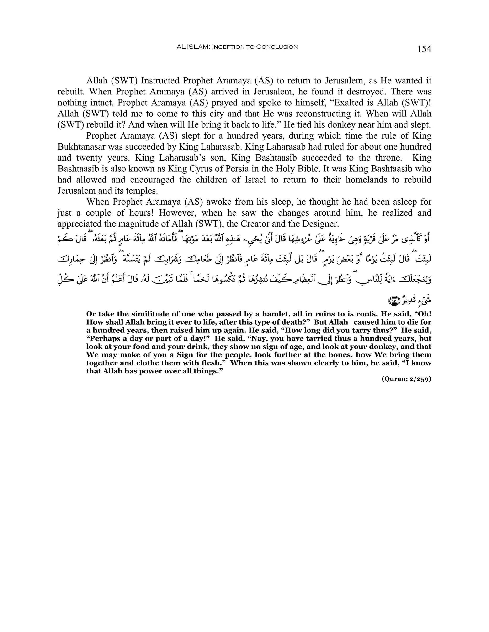 AL-ISLAM: Inception to Conclusion                                                                                  154


        Allah (SWT) Instructed Prophet Aramaya (AS) to return to Jerusalem, as He wanted it
rebuilt. When Prophet Aramaya (AS) arrived in Jerusalem, he found it destroyed. There was
nothing intact. Prophet Aramaya (AS) prayed and spoke to himself, “Exalted is Allah (SWT)!
Allah (SWT) told me to come to this city and that He was reconstructing it. When will Allah
(SWT) rebuild it? And when will He bring it back to life.” He tied his donkey near him and slept.
        Prophet Aramaya (AS) slept for a hundred years, during which time the rule of King
Bukhtanasar was succeeded by King Laharasab. King Laharasab had ruled for about one hundred
and twenty years. King Laharasab’s son, King Bashtaasib succeeded to the throne. King
Bashtaasib is also known as King Cyrus of Persia in the Holy Bible. It was King Bashtaasib who
had allowed and encouraged the children of Israel to return to their homelands to rebuild
Jerusalem and its temples.
        When Prophet Aramaya (AS) awoke from his sleep, he thought he had been asleep for
just a couple of hours! However, when he saw the changes around him, he realized and
appreciated the magnitude of Allah (SWT), the Creator and the Designer.
öΝŸ2 Α$s% ( …çμVyèt/ §ΝèO 5Θ$tã π($ÏΒ ª!$# çμ?$tΒr'sù ( $yγÏ?öθtΒ y‰÷è/ ª!$# ÍνÉ‹≈yδ ⎯Ç‘ósãƒ 4’¯Τr& tΑ$s% $yγÏ©ρáãã 4’n?tã îπtƒÍρ%s{ }‘Éδuρ 7πtƒös% 4’n?tã §tΒ “É‹©9$%x. ÷ρr&
     t         s                s s           s                        t

š‚Í‘$yϑÏm 4’n<Î) öÝàΡ$#uρ ( ÷μ¨Ζ|¡tFtƒ öΝs9 šÎ/#uŸ°uρ šÏΒ$yèÛ 4’n<Î) öÝàΡ$$sù 5Θ$tã sπs($ÏΒ |M÷VÎ7©9 ≅t/ tΑ$s% ( 5Θöθtƒ uÙ÷èt/ ÷ρr& $·Βöθtƒ àM÷VÎ7s9 tΑ$s% ( |M÷VÎ7s9
                                                                s

Èe≅à2 4’n?ã ©!$# ¨βr& ãΝn=ôã& Α$s% …çμ9 š⎥¨⎫t7s? $£ϑn=sù 4 $Vϑóss9 $yδθÝ¡õ3tΡ §ΝèO $yδã”Å³⊥çΡ y#ø‹Ÿ2 ÏΘ$sàÏèø9$# †n<Î) öÝàΡ$#uρ ( ÂZ$¨Ψ=Ïj9 Zπtƒ#u™ šn=yèôfuΖÏ9uρ
          t                 r t       s

                                                                                                                                                             ∩⊄∈®∪ ÖƒÏ‰s% &™ó©x«
             Or take the similitude of one who passed by a hamlet, all in ruins to is roofs. He said, “Oh!
             How shall Allah bring it ever to life, after this type of death?” But Allah caused him to die for
             a hundred years, then raised him up again. He said, “How long did you tarry thus?” He said,
             “Perhaps a day or part of a day!” He said, “Nay, you have tarried thus a hundred years, but
             look at your food and your drink, they show no sign of age, and look at your donkey, and that
             We may make of you a Sign for the people, look further at the bones, how We bring them
             together and clothe them with flesh.” When this was shown clearly to him, he said, “I know
             that Allah has power over all things.”
                                                                                                                                                          (Quran: 2/259)
 