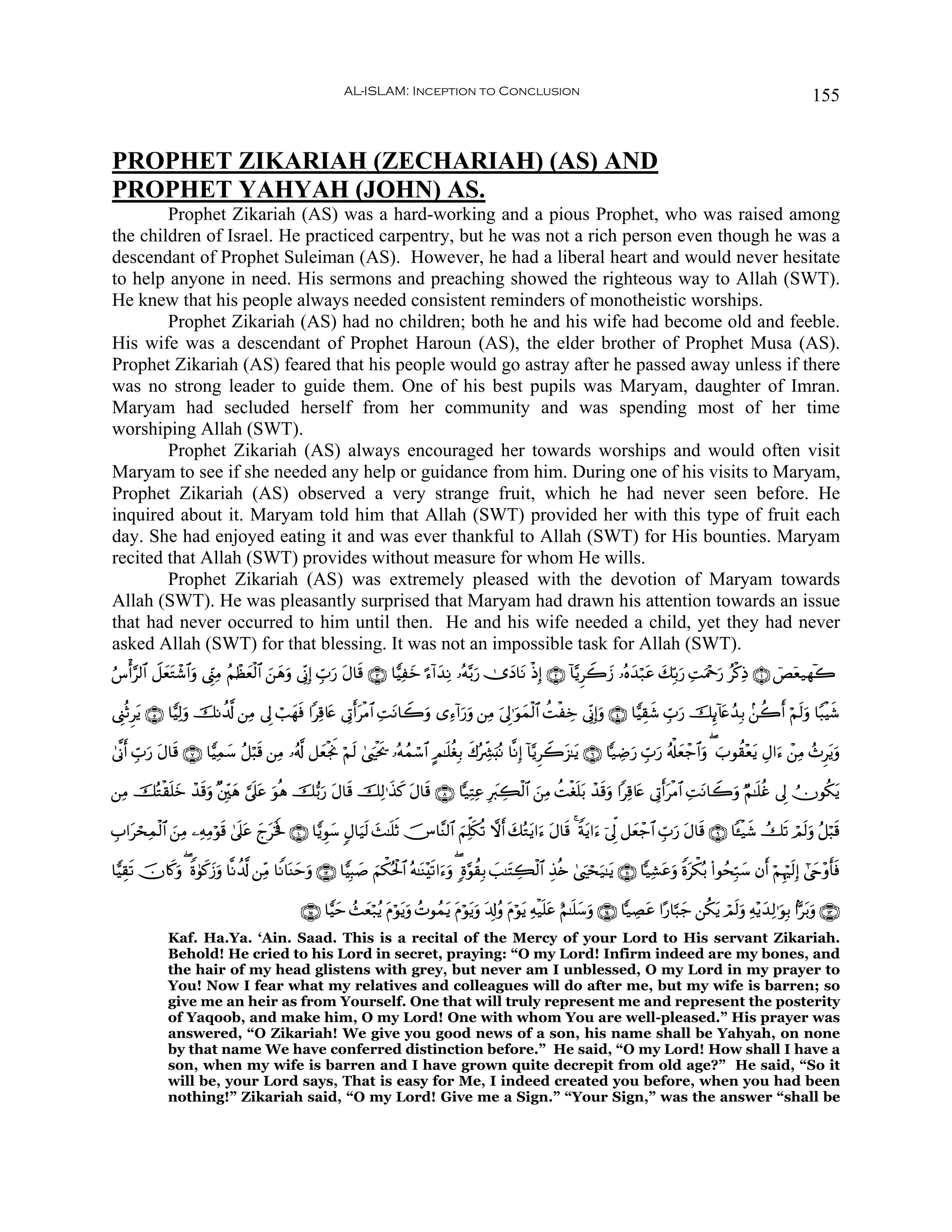 AL-ISLAM: Inception to Conclusion                                                                                        155


PROPHET ZIKARIAH (ZECHARIAH) (AS) AND
PROPHET YAHYAH (JOHN) AS.
        Prophet Zikariah (AS) was a hard-working and a pious Prophet, who was raised among
the children of Israel. He practiced carpentry, but he was not a rich person even though he was a
descendant of Prophet Suleiman (AS). However, he had a liberal heart and would never hesitate
to help anyone in need. His sermons and preaching showed the righteous way to Allah (SWT).
He knew that his people always needed consistent reminders of monotheistic worships.
        Prophet Zikariah (AS) had no children; both he and his wife had become old and feeble.
His wife was a descendant of Prophet Haroun (AS), the elder brother of Prophet Musa (AS).
Prophet Zikariah (AS) feared that his people would go astray after he passed away unless if there
was no strong leader to guide them. One of his best pupils was Maryam, daughter of Imran.
Maryam had secluded herself from her community and was spending most of her time
worshiping Allah (SWT).
        Prophet Zikariah (AS) always encouraged her towards worships and would often visit
Maryam to see if she needed any help or guidance from him. During one of his visits to Maryam,
Prophet Zikariah (AS) observed a very strange fruit, which he had never seen before. He
inquired about it. Maryam told him that Allah (SWT) provided her with this type of fruit each
day. She had enjoyed eating it and was ever thankful to Allah (SWT) for His bounties. Maryam
recited that Allah (SWT) provides without measure for whom He wills.
        Prophet Zikariah (AS) was extremely pleased with the devotion of Maryam towards
Allah (SWT). He was pleasantly surprised that Maryam had drawn his attention towards an issue
that had never occurred to him until then. He and his wife needed a child, yet they had never
asked Allah (SWT) for that blessing. It was not an impossible task for Allah (SWT).
â¨ù&§9$# Ÿ≅yèGô©$#uρ ©Íh_ÏΒ ãΝôàèø9$# z⎯δρ ’ÎoΤÎ) Éb>‘ tΑ$s% ∩⊂∪ $wŠÏyz ¹™!#y‰ÏΡ …çμ−/u‘ 2”yŠ$tΡ øŒÎ) ∩⊄∪ !$−ƒÌŸ2y— …çνy‰ö7tã y7În/u‘ ÏMuΗ÷qu‘ ãø.ÏŒ ∩⊇∪ üÈÿè‹γ!2
              t                  y       y u          u

©Í_èOÌtƒ ∩∈∪ $wŠÏ9uρ šΡà$©! ⎯ÏΒ ’Í< ó=yγsù #Ï%%tæ ’ÎA&tøΒ$# ÏMtΡ$Ÿ2uρ “Ï™!#u‘uρ ⎯ÏΒ u’Í<≡uθyϑø9$# àMøÅz ’ÎoΤÎ)uρ ∩⊆∪ $wŠÉ)x© Éb>u‘ šÍ←!%tæß‰Î/ .⎯à2r& öΝs9uρ $Y6øŠx©
                                                         r

4’¯Τr& Éb>‘ Α$s% ∩∠∪ $wŠÏϑ™ ã≅ö6s% ⎯ÏΒ …ã&©! ≅yèøgwΥ öΝs9 4©zøt† …çμßϑó™$# AΟ≈n=äóÎ/ x8çÅe³u;çΡ $¯ΡÎ) !$−ƒÌŸ2t“≈tƒ ∩∉∪ $|‹ÅÊu‘ Éb>u‘ ã&ù#yèô_$#uρ ( z>θà)÷ètƒ ÉΑ#u™ ô⎯ÏΒ ß^Ìtƒuρ
          u t             y                                     s

⎯ÏΒ šçGø)n=yz ô‰%uρ ×⎦Îi⎫yδ ¥’n?tã θèδ š•/u‘ tΑ$s% šÏ9≡x‹. tΑ$s% ∩∇∪ $|‹ÏFÏã Îy9Å6ø9$# z⎯ÏΒ àMøón=t/ ô‰s%uρ #Ï%%tæ ’ÎAr&tøΒ$# ÏMtΡ$Ÿ2uρ ÖΝ≈n=äî ’Í< Üχθä3tƒ
                 s                  u                       x

É>#tósÏϑø9$# ⎯ÏΒ ⎯ÏμÏΒöθ% 4’n?tã yltsƒm ∩⊇⊃∪ $wƒÈθy™ 5Α$uŠs9 y]≈n=rO šZ$¨Ψ9$# zΝÏk=s3è? ωr& y7çGtƒ#u™ tΑ$s% 4 Zπtƒ#u™ þ’Ík< ≅yèô_$# Éb>u‘ tΑ$s% ∩®∪ $↔ø‹x© Ûs? óΟ9uρ ã≅ö6s%
              z          s                                                                                                                                             s

$wŠÉ)s? šχ%x.ρ ( Zο4θ.y—ρ $¯Ρà$©! ⎯ÏiΒ $ZΡ$oΨymuρ ∩⊇⊄∪ $wŠÎ6|¹ zΝõ3çtø:$# çμ≈oΨ÷s?#u™uρ ( ;ο§θà)Î/ |=≈tFÅ6ø9$# É‹è{ 4©zósu‹≈tƒ ∩⊇⊇∪ $|‹Ï±tãuρ Zοtõ3ç/ (#θßsÎm7y™ βr& öΝÍκös9Î) #©yr÷ρr'sù
             u       x u

                                                 ∩⊇∈∪ $wŠym ß]yèö7ãƒ tΠöθtƒuρ ßNθßϑtƒ tΠöθtƒuρ t$Î!ãρ tΠöθtƒ Ïμø‹n=tã íΝ≈n=™uρ ∩⊇⊆∪ $|‹ÅÁtã #·‘$¬6y_ ⎯ä3tƒ óΟs9uρ Ïμ÷ƒy‰Ï9≡uθÎ/ #Ct/uρ ∩⊇⊂∪
                                                                                                                           y
              Kaf. Ha.Ya. ‘Ain. Saad. This is a recital of the Mercy of your Lord to His servant Zikariah.
              Behold! He cried to his Lord in secret, praying: “O my Lord! Infirm indeed are my bones, and
              the hair of my head glistens with grey, but never am I unblessed, O my Lord in my prayer to
              You! Now I fear what my relatives and colleagues will do after me, but my wife is barren; so
              give me an heir as from Yourself. One that will truly represent me and represent the posterity
              of Yaqoob, and make him, O my Lord! One with whom You are well-pleased.” His prayer was
              answered, “O Zikariah! We give you good news of a son, his name shall be Yahyah, on none
              by that name We have conferred distinction before.” He said, “O my Lord! How shall I have a
              son, when my wife is barren and I have grown quite decrepit from old age?” He said, “So it
              will be, your Lord says, That is easy for Me, I indeed created you before, when you had been
              nothing!” Zikariah said, “O my Lord! Give me a Sign.” “Your Sign,” was the answer “shall be
 