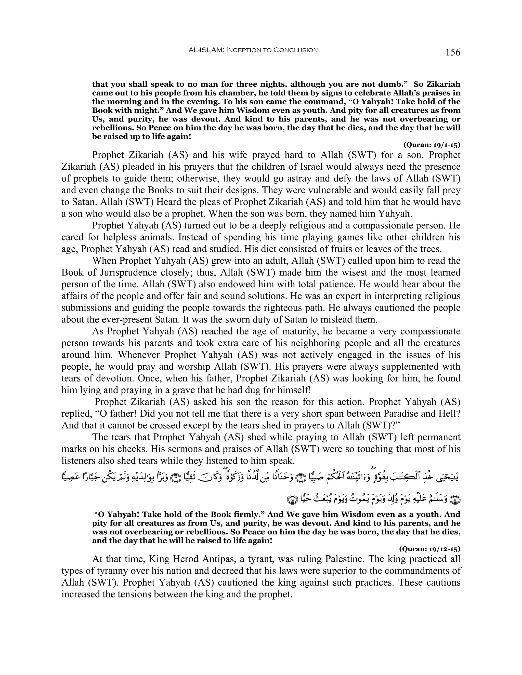 AL-ISLAM: Inception to Conclusion                                                                                       156


              that you shall speak to no man for three nights, although you are not dumb.” So Zikariah
              came out to his people from his chamber, he told them by signs to celebrate Allah’s praises in
              the morning and in the evening. To his son came the command, “O Yahyah! Take hold of the
              Book with might.” And We gave him Wisdom even as youth. And pity for all creatures as from
              Us, and purity, he was devout. And kind to his parents, and he was not overbearing or
              rebellious. So Peace on him the day he was born, the day that he dies, and the day that he will
              be raised up to life again!
                                                                                                                                                               (Quran: 19/1-15)
        Prophet Zikariah (AS) and his wife prayed hard to Allah (SWT) for a son. Prophet
Zikariah (AS) pleaded in his prayers that the children of Israel would always need the presence
of prophets to guide them; otherwise, they would go astray and defy the laws of Allah (SWT)
and even change the Books to suit their designs. They were vulnerable and would easily fall prey
to Satan. Allah (SWT) Heard the pleas of Prophet Zikariah (AS) and told him that he would have
a son who would also be a prophet. When the son was born, they named him Yahyah.
        Prophet Yahyah (AS) turned out to be a deeply religious and a compassionate person. He
cared for helpless animals. Instead of spending his time playing games like other children his
age, Prophet Yahyah (AS) read and studied. His diet consisted of fruits or leaves of the trees.
        When Prophet Yahyah (AS) grew into an adult, Allah (SWT) called upon him to read the
Book of Jurisprudence closely; thus, Allah (SWT) made him the wisest and the most learned
person of the time. Allah (SWT) also endowed him with total patience. He would hear about the
affairs of the people and offer fair and sound solutions. He was an expert in interpreting religious
submissions and guiding the people towards the righteous path. He always cautioned the people
about the ever-present Satan. It was the sworn duty of Satan to mislead them.
        As Prophet Yahyah (AS) reached the age of maturity, he became a very compassionate
person towards his parents and took extra care of his neighboring people and all the creatures
around him. Whenever Prophet Yahyah (AS) was not actively engaged in the issues of his
people, he would pray and worship Allah (SWT). His prayers were always supplemented with
tears of devotion. Once, when his father, Prophet Zikariah (AS) was looking for him, he found
him lying and praying in a grave that he had dug for himself!
         Prophet Zikariah (AS) asked his son the reason for this action. Prophet Yahyah (AS)
replied, “O father! Did you not tell me that there is a very short span between Paradise and Hell?
And that it cannot be crossed except by the tears shed in prayers to Allah (SWT)?”
        The tears that Prophet Yahyah (AS) shed while praying to Allah (SWT) left permanent
marks on his cheeks. His sermons and praises of Allah (SWT) were so touching that most of his
listeners also shed tears while they listened to him speak.
$|‹ÅÁã #·‘$¬6y_ ⎯ä3ƒ óΟs9uρ Ïμ÷ƒy‰Ï9≡uθÎ/ #Ct/uρ ∩⊇⊂∪ $wŠÉ)s? šχ%x.uρ ( Zο4θx.y—uρ $¯Ρà$©! ⎯ÏiΒ $ZΡ$oΨymuρ ∩⊇⊄∪ $wŠÎ6|¹ zΝõ3çtø:$# çμ≈oΨ÷s?#u™uρ ( ;ο§θà)Î/ =≈tFÅ6ø9$# É‹è{ 4©zósu‹≈tƒ
     t             t                                                                                                                                          |

                                                                                                         ∩⊇∈∪ $wŠym ß]yèö7ãƒ tΠöθƒuρ ßNθßϑtƒ tΠöθtƒuρ t$Î!ãρ tΠöθtƒ Ïμø‹n=tã íΝ≈n=y™uρ ∩⊇⊆∪
                                                                                                                                 t
              “O Yahyah! Take hold of the Book firmly.” And We gave him Wisdom even as a youth. And
              pity for all creatures as from Us, and purity, he was devout. And kind to his parents, and he
              was not overbearing or rebellious. So Peace on him the day he was born, the day that he dies,
              and the day that he will be raised to life again!
                                                                                                                                                             (Quran: 19/12-15)
       At that time, King Herod Antipas, a tyrant, was ruling Palestine. The king practiced all
types of tyranny over his nation and decreed that his laws were superior to the commandments of
Allah (SWT). Prophet Yahyah (AS) cautioned the king against such practices. These cautions
increased the tensions between the king and the prophet.
 