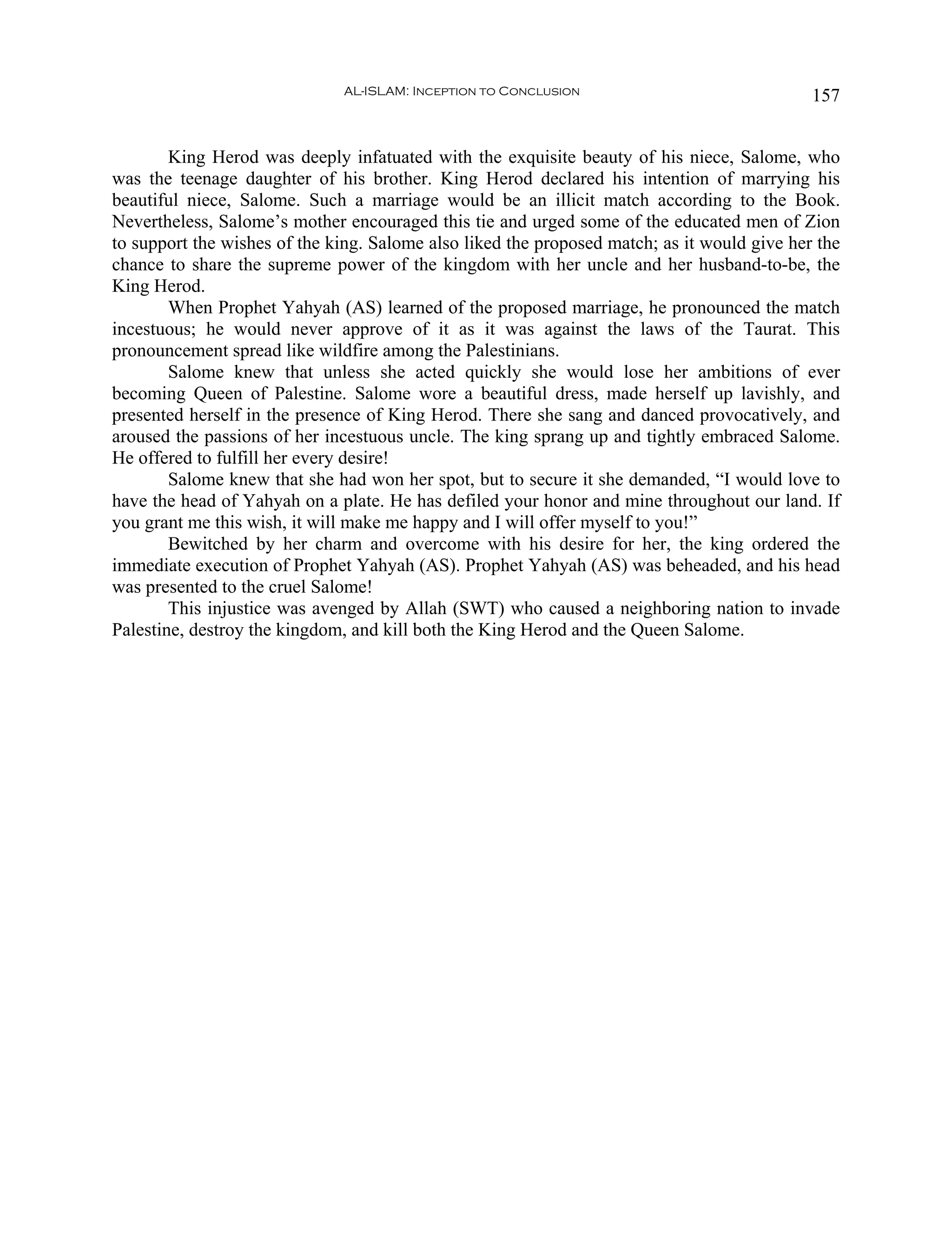AL-ISLAM: Inception to Conclusion                              157


        King Herod was deeply infatuated with the exquisite beauty of his niece, Salome, who
was the teenage daughter of his brother. King Herod declared his intention of marrying his
beautiful niece, Salome. Such a marriage would be an illicit match according to the Book.
Nevertheless, Salome’s mother encouraged this tie and urged some of the educated men of Zion
to support the wishes of the king. Salome also liked the proposed match; as it would give her the
chance to share the supreme power of the kingdom with her uncle and her husband-to-be, the
King Herod.
        When Prophet Yahyah (AS) learned of the proposed marriage, he pronounced the match
incestuous; he would never approve of it as it was against the laws of the Taurat. This
pronouncement spread like wildfire among the Palestinians.
        Salome knew that unless she acted quickly she would lose her ambitions of ever
becoming Queen of Palestine. Salome wore a beautiful dress, made herself up lavishly, and
presented herself in the presence of King Herod. There she sang and danced provocatively, and
aroused the passions of her incestuous uncle. The king sprang up and tightly embraced Salome.
He offered to fulfill her every desire!
        Salome knew that she had won her spot, but to secure it she demanded, “I would love to
have the head of Yahyah on a plate. He has defiled your honor and mine throughout our land. If
you grant me this wish, it will make me happy and I will offer myself to you!”
        Bewitched by her charm and overcome with his desire for her, the king ordered the
immediate execution of Prophet Yahyah (AS). Prophet Yahyah (AS) was beheaded, and his head
was presented to the cruel Salome!
        This injustice was avenged by Allah (SWT) who caused a neighboring nation to invade
Palestine, destroy the kingdom, and kill both the King Herod and the Queen Salome.
 