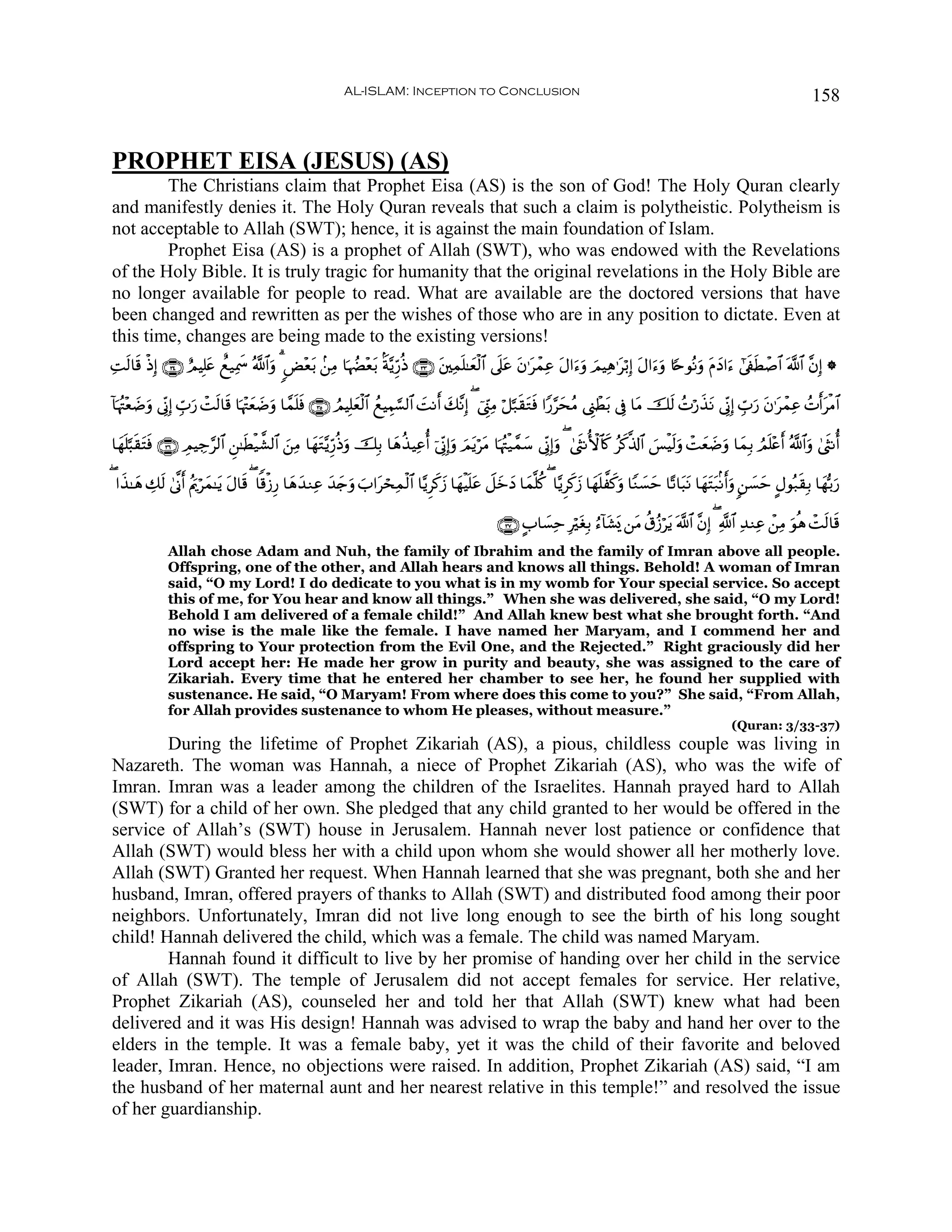 AL-ISLAM: Inception to Conclusion                                                                                        158


PROPHET EISA (JESUS) (AS)
        The Christians claim that Prophet Eisa (AS) is the son of God! The Holy Quran clearly
and manifestly denies it. The Holy Quran reveals that such a claim is polytheistic. Polytheism is
not acceptable to Allah (SWT); hence, it is against the main foundation of Islam.
        Prophet Eisa (AS) is a prophet of Allah (SWT), who was endowed with the Revelations
of the Holy Bible. It is truly tragic for humanity that the original revelations in the Holy Bible are
no longer available for people to read. What are available are the doctored versions that have
been changed and rewritten as per the wishes of those who are in any position to dictate. Even at
this time, changes are being made to the existing versions!
ÏMs9$s% øŒÎ) ∩⊂⊆∪ íΟŠÎ=tæ ìì‹Ïÿxœ ª!$#uρ 3 <Ù÷è/ .⎯ÏΒ $pκÝÕ÷è/ Oπ−ƒÍh‘èŒ ∩⊂⊂∪ t⎦⎫Ïϑn=≈yèø9$# ’n?tã tβ≡tôϑÏã tΑ#u™uρ zΟŠÏδ≡tö/Î) tΑ#u™uρ %[nθçΡuρ tΠyŠ#u™ #’s∀sÜô¹$# ©!$# ¨βÎ) *
                                               t             t

!$pκçJ÷è|Êρ ’ÎoΤÎ) Éb>‘ ôMs9$s% $pκ÷JyèÊρ $£ϑ=ù ∩⊂∈∪ ÞΟŠÎ=yèø9$# ßìŠÉΚ¡¡9$# |MΡr& y7¨ΡÎ) ( û©Íh_ÏΒ ö≅¬7s)tGsù #Y‘§ysãΒ ©Í_ôÜt/ ’Îû $tΒ šs9 ßNö‘x‹tΡ ’ÎoΤÎ) Éb>u‘ tβ≡tôϑÏã ßNr&tøΒ$#
          u           u                | u   ns

$yγn=¬6s)tFsù ∩⊂∉∪ ÉΟŠÅ_§9$# Ç⎯≈sÜø‹¤±9$# ⎯ÏΒ $yγtG−ƒÍh‘èŒuρ šÎ/ $yδä‹ŠÏãé& þ’ÎoΤÎ)uρ zΟtƒötΒ $pκçJø‹£ϑy™ ’ÎoΤÎ)uρ ( 4©sΡW{$%. ãx.©%!$# }§øŠs9uρ ôMyè|Êuρ $yϑÎ/ ÞΟn=÷ær& ª!$#uρ 4©sΡé&
                                           z                                                                                     x

( #x‹≈yδ Å7s9 4’¯Τr& ãΛuqöyϑ≈tƒ Α$s% ( $]%ø—Í‘ $yδ‰ΖÏã ‰y`uρ z>#tósÏϑø9$# $−ƒÌx.y— $yγøŠn=tã Ÿ≅yzyŠ $yϑ¯=ä. ( $−ƒÌx.y— $yγn=¤x.uρ $YΖ|¡m $·?$t6tΡ $yγtFt7/Ρr&uρ 9⎯|¡ym @Αθç7s)Î/ $yγš/u‘
                                 t                 y    y                                                                                   y

                                                                                                    ∩⊂∠∪ A>$|¡Ïm ÎötóÎ/ â™!$t±o„ ⎯tΒ ä−ã—ötƒ ©!$# ¨βÎ) ( «!$# Ï‰ΖÏã ô⎯ÏΒ uθèδ ôMs9$s%
              Allah chose Adam and Nuh, the family of Ibrahim and the family of Imran above all people.
              Offspring, one of the other, and Allah hears and knows all things. Behold! A woman of Imran
              said, “O my Lord! I do dedicate to you what is in my womb for Your special service. So accept
              this of me, for You hear and know all things.” When she was delivered, she said, “O my Lord!
              Behold I am delivered of a female child!” And Allah knew best what she brought forth. “And
              no wise is the male like the female. I have named her Maryam, and I commend her and
              offspring to Your protection from the Evil One, and the Rejected.” Right graciously did her
              Lord accept her: He made her grow in purity and beauty, she was assigned to the care of
              Zikariah. Every time that he entered her chamber to see her, he found her supplied with
              sustenance. He said, “O Maryam! From where does this come to you?” She said, “From Allah,
              for Allah provides sustenance to whom He pleases, without measure.”
                                                                                                                                                                (Quran: 3/33-37)
        During the lifetime of Prophet Zikariah (AS), a pious, childless couple was living in
Nazareth. The woman was Hannah, a niece of Prophet Zikariah (AS), who was the wife of
Imran. Imran was a leader among the children of the Israelites. Hannah prayed hard to Allah
(SWT) for a child of her own. She pledged that any child granted to her would be offered in the
service of Allah’s (SWT) house in Jerusalem. Hannah never lost patience or confidence that
Allah (SWT) would bless her with a child upon whom she would shower all her motherly love.
Allah (SWT) Granted her request. When Hannah learned that she was pregnant, both she and her
husband, Imran, offered prayers of thanks to Allah (SWT) and distributed food among their poor
neighbors. Unfortunately, Imran did not live long enough to see the birth of his long sought
child! Hannah delivered the child, which was a female. The child was named Maryam.
        Hannah found it difficult to live by her promise of handing over her child in the service
of Allah (SWT). The temple of Jerusalem did not accept females for service. Her relative,
Prophet Zikariah (AS), counseled her and told her that Allah (SWT) knew what had been
delivered and it was His design! Hannah was advised to wrap the baby and hand her over to the
elders in the temple. It was a female baby, yet it was the child of their favorite and beloved
leader, Imran. Hence, no objections were raised. In addition, Prophet Zikariah (AS) said, “I am
the husband of her maternal aunt and her nearest relative in this temple!” and resolved the issue
of her guardianship.
 