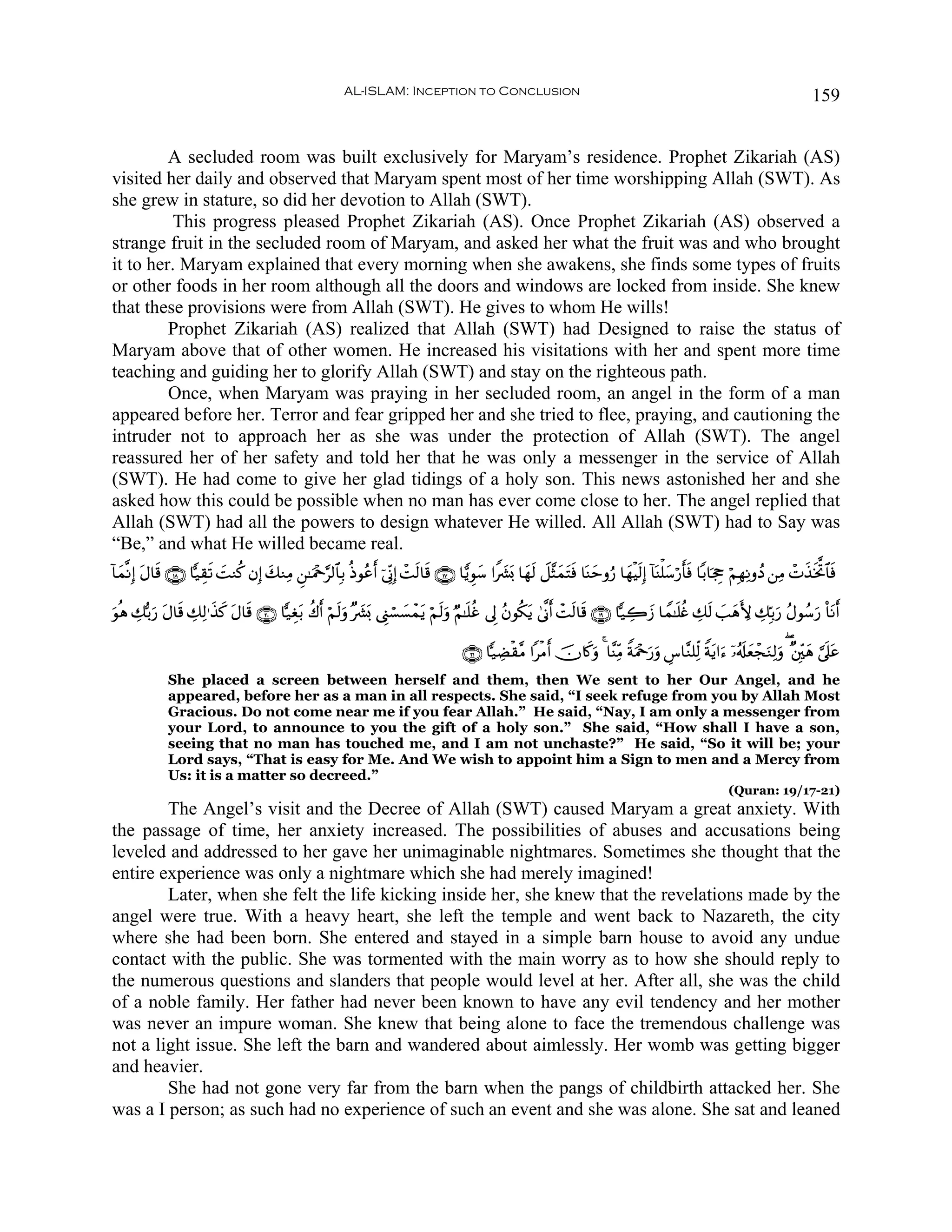 AL-ISLAM: Inception to Conclusion                                                                                           159


         A secluded room was built exclusively for Maryam’s residence. Prophet Zikariah (AS)
visited her daily and observed that Maryam spent most of her time worshipping Allah (SWT). As
she grew in stature, so did her devotion to Allah (SWT).
         This progress pleased Prophet Zikariah (AS). Once Prophet Zikariah (AS) observed a
strange fruit in the secluded room of Maryam, and asked her what the fruit was and who brought
it to her. Maryam explained that every morning when she awakens, she finds some types of fruits
or other foods in her room although all the doors and windows are locked from inside. She knew
that these provisions were from Allah (SWT). He gives to whom He wills!
         Prophet Zikariah (AS) realized that Allah (SWT) had Designed to raise the status of
Maryam above that of other women. He increased his visitations with her and spent more time
teaching and guiding her to glorify Allah (SWT) and stay on the righteous path.
         Once, when Maryam was praying in her secluded room, an angel in the form of a man
appeared before her. Terror and fear gripped her and she tried to flee, praying, and cautioning the
intruder not to approach her as she was under the protection of Allah (SWT). The angel
reassured her of her safety and told her that he was only a messenger in the service of Allah
(SWT). He had come to give her glad tidings of a holy son. This news astonished her and she
asked how this could be possible when no man has ever come close to her. The angel replied that
Allah (SWT) had all the powers to design whatever He willed. All Allah (SWT) had to Say was
“Be,” and what He willed became real.
!$yϑ¯ΡÎ) Α$s% ∩⊇∇∪ $|‹É)s? MΖä. βÎ) y7ΖÏΒ Ç⎯≈uΗ÷q§9$$Î/ èŒθããr& þ’ÎoΤÎ) ôM9$s% ∩⊇∠∪ $wƒÈθy™ #Z|³o0 $yγs9 Ÿ≅¨VyϑtFsù $oΨymρâ‘ $yγøŠs9Î) !$oΨù=y™ö‘r'sù $/$pgÉo öΝÎγÏΡρßŠ ⎯ÏΒ ôNx‹sƒªB$$sù
         t                 |                                               s

θèδ Å7š/u‘ tΑ$s% Å7Ï9≡x‹. tΑ$s% ∩⊄⊃∪ $|‹Éót/ à8r& öΝs9uρ ×|³o0 ©Í_ó¡|¡ôϑtƒ öΝ9uρ ÖΝ≈n=äî ’Í< ãβθä3tƒ 4’¯Τr& ôMs9$s% ∩⊇®∪ $|‹Å2y— $Vϑ≈n=äñ Å7s9 |=yδL{ Å7În/u‘ ãΑθß™u‘ O$tΡr&
u                       x                                                     s

                                                                                          ∩⊄⊇∪ $|‹ÅÒø)¨Β #øΒr& šχ%x.uρ 4 $¨ΨÏiΒ ZπuΗ÷q‘uρ Ä¨$¨Ζ=Ïj9 Zπtƒ#u™ ÿ…ã&s#yèôfuΖÏ9uρ ( ×⎦Îi⎫yδ ¥’n?tã
                                                                                                                                        u
              She placed a screen between herself and them, then We sent to her Our Angel, and he
              appeared, before her as a man in all respects. She said, “I seek refuge from you by Allah Most
              Gracious. Do not come near me if you fear Allah.” He said, “Nay, I am only a messenger from
              your Lord, to announce to you the gift of a holy son.” She said, “How shall I have a son,
              seeing that no man has touched me, and I am not unchaste?” He said, “So it will be; your
              Lord says, “That is easy for Me. And We wish to appoint him a Sign to men and a Mercy from
              Us: it is a matter so decreed.”
                                                                                                                                                                 (Quran: 19/17-21)
        The Angel’s visit and the Decree of Allah (SWT) caused Maryam a great anxiety. With
the passage of time, her anxiety increased. The possibilities of abuses and accusations being
leveled and addressed to her gave her unimaginable nightmares. Sometimes she thought that the
entire experience was only a nightmare which she had merely imagined!
        Later, when she felt the life kicking inside her, she knew that the revelations made by the
angel were true. With a heavy heart, she left the temple and went back to Nazareth, the city
where she had been born. She entered and stayed in a simple barn house to avoid any undue
contact with the public. She was tormented with the main worry as to how she should reply to
the numerous questions and slanders that people would level at her. After all, she was the child
of a noble family. Her father had never been known to have any evil tendency and her mother
was never an impure woman. She knew that being alone to face the tremendous challenge was
not a light issue. She left the barn and wandered about aimlessly. Her womb was getting bigger
and heavier.
        She had not gone very far from the barn when the pangs of childbirth attacked her. She
was a I person; as such had no experience of such an event and she was alone. She sat and leaned
 