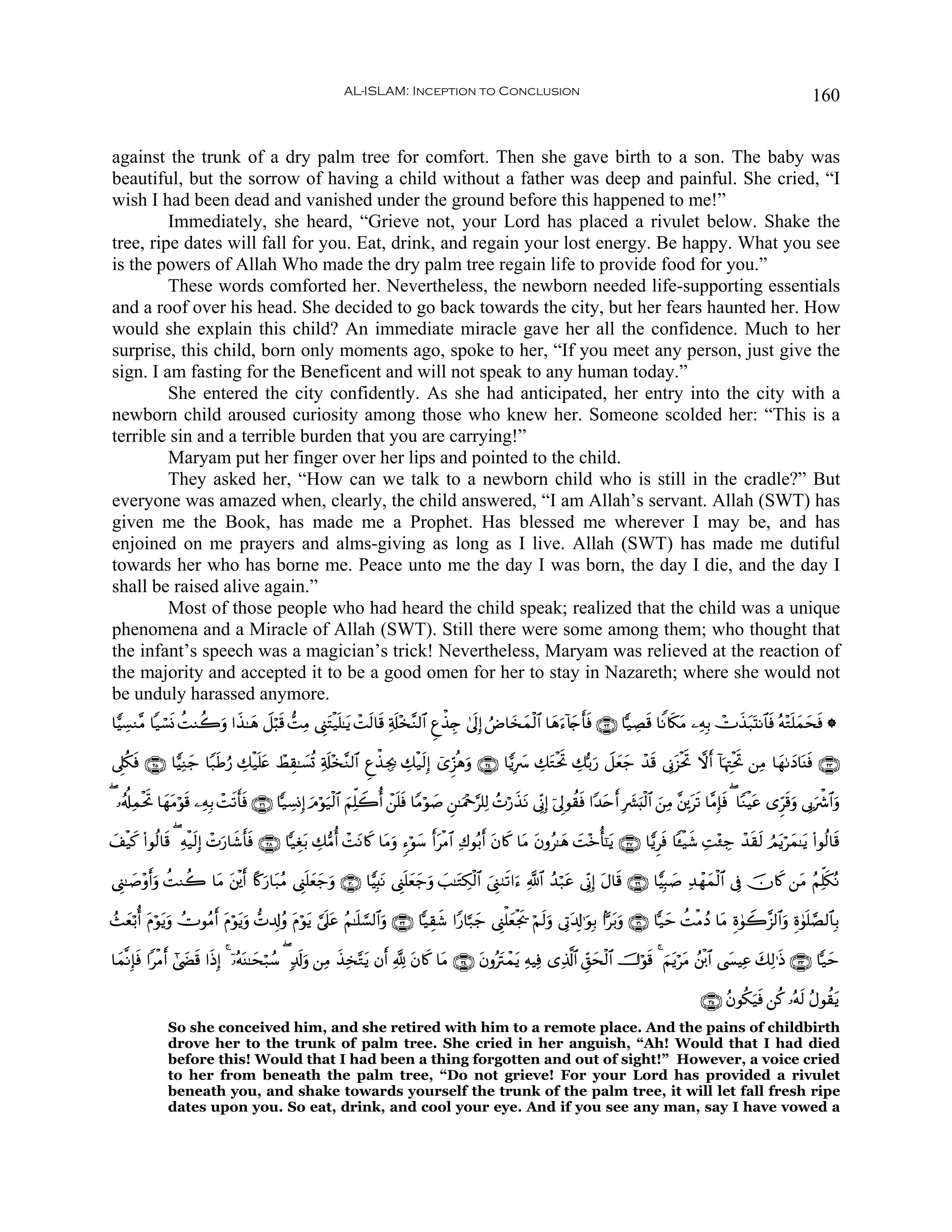 AL-ISLAM: Inception to Conclusion                                                                                             160


against the trunk of a dry palm tree for comfort. Then she gave birth to a son. The baby was
beautiful, but the sorrow of having a child without a father was deep and painful. She cried, “I
wish I had been dead and vanished under the ground before this happened to me!”
         Immediately, she heard, “Grieve not, your Lord has placed a rivulet below. Shake the
tree, ripe dates will fall for you. Eat, drink, and regain your lost energy. Be happy. What you see
is the powers of Allah Who made the dry palm tree regain life to provide food for you.”
         These words comforted her. Nevertheless, the newborn needed life-supporting essentials
and a roof over his head. She decided to go back towards the city, but her fears haunted her. How
would she explain this child? An immediate miracle gave her all the confidence. Much to her
surprise, this child, born only moments ago, spoke to her, “If you meet any person, just give the
sign. I am fasting for the Beneficent and will not speak to any human today.”
         She entered the city confidently. As she had anticipated, her entry into the city with a
newborn child aroused curiosity among those who knew her. Someone scolded her: “This is a
terrible sin and a terrible burden that you are carrying!”
         Maryam put her finger over her lips and pointed to the child.
         They asked her, “How can we talk to a newborn child who is still in the cradle?” But
everyone was amazed when, clearly, the child answered, “I am Allah’s servant. Allah (SWT) has
given me the Book, has made me a Prophet. Has blessed me wherever I may be, and has
enjoined on me prayers and alms-giving as long as I live. Allah (SWT) has made me dutiful
towards her who has borne me. Peace unto me the day I was born, the day I die, and the day I
shall be raised alive again.”
         Most of those people who had heard the child speak; realized that the child was a unique
phenomena and a Miracle of Allah (SWT). Still there were some among them; who thought that
the infant’s speech was a magician’s trick! Nevertheless, Maryam was relieved at the reaction of
the majority and accepted it to be a good omen for her to stay in Nazareth; where she would not
be unduly harassed anymore.
$wŠÅ¡Ζ¨Β $‹ó¡nΣ àMΖà2ρ #x‹≈yδ Ÿ≅ö6s% ‘MÏΒ ©Í_Fø‹n=≈tƒ ôMs9$s% Ï's#÷‚¨Ζ9$# Æíõ‹É` 4’n<Î) ÞÚ$y‚yϑø9$# $yδu™!%y`r'sù ∩⊄⊄∪ $|‹ÅÁs% $ZΡ%s3tΒ ⎯ÏμÎ/ ñV‹t7oKΡ$$sù çμ÷Gn=yϑyssù *
                      u                       t                                                                                                  x

’Í?ä3ù ∩⊄∈∪ $wŠÏΖy_ $Y7sÛâ‘ Å7ø‹n=tæ ñÝÉ)≈|¡è@ Ï'#÷‚¨Ζ9$# Æíõ‹Åg¿2 Å7ø‹s9Î) ü“Ìh“èδρ ∩⊄⊆∪ $wƒÎ  Å7GøtrB Å7š/u‘ Ÿ≅yèy_ ô‰s% ’ÎΤt“øtrB ωr& !$pκÉJøtrB ⎯ÏΒ $yγ1yŠ$oΨsù ∩⊄⊂∪
     s                                           s                                 u           |   t

( …ã&é#ÏϑøtrB $yγtΒöθ% ⎯ÏμÎ/ ôMs?r'ù ∩⊄∉∪ $|‹Å¡ΣÎ) uΘöθu‹ø9$# zΝÏk=Ÿ2é& ô⎯n=sù $YΒöθ|¹ Ç⎯≈uΗ÷q§=Ï9 ßNö‘x‹tΡ ’ÎoΤÎ) þ’Í<θà)sù #Y‰tnr& Î|³;ø9$# z⎯ÏΒ ¨⎦É⎪ts? $¨ΒÎ*sù ( $YΖøŠtã “Ìhs%uρ ’Î1uõ°$#uρ
                     s             s                                                                                                      u

#ø‹x. (#θä9$s% ( Ïμø‹s9Î) ôNu‘$x©'sù ∩⊄∇∪ $|‹Éó/ Å7•Βé& ôMΡ%x. $tΒuρ &™öθy™ r&tøΒ$# Ï8θç/r& tβ%x. $tΒ tβρã≈yδ |M÷zé'¯≈tƒ ∩⊄∠∪ $wƒÌsù $↔ø‹x© ÏM÷∞Å_ ô‰s)s9 ÞΟtƒöyϑ≈tƒ (#θä9$s%
y                                r             t          t

©Í_≈|¹÷ρr&uρ àMΖà2 $tΒ ⎦ø⎪r& %º.‘$t7ãΒ ©Í_n=yèy_ρ ∩⊂⊃∪ $wŠÎ;tΡ ©Í_n=èy_uρ |=≈tGÅ3ø9$# z©Í_9s?#u™ «!$# ß‰ö7tã ’ÎoΤÎ) tΑ$s% ∩⊄®∪ $wŠÎ6|¹ Ï‰ôγyϑø9$# ’Îû šχ%x. ⎯tΒ ãΝÏk=s3çΡ
                       t        u               u                   y

ß]yèö/é& tΠöθƒuρ ÝVθãΒ& tΠöθtƒuρ ‘N$Î!ãρ tΠθƒ ¥’n?tã ãΝ≈n=¡¡9$#ρ ∩⊂⊄∪ $|‹É)x© #Y‘$¬7y_ ©Í_ù=yèøgs† öΝs9uρ ’ÎA$Î!≡uθÎ/ #Ct/uρ ∩⊂⊇∪ $|‹ym àMøΒßŠ $tΒ Íο4θŸ2¨“9$#uρ Íο4θn=¢Á9$$Î/
             t        r                    ö t                 u                                             t

$yϑ¯ΡÎ*sù #øΒ& #©|Ó% #sŒÎ) 4 ÿ…çμΨ≈ysö7ß™ ( 7$s!uρ ⎯ÏΒ x‹Ï‚−Gƒ βr& ¬! tβ%x. $tΒ ∩⊂⊆∪ tβρçtIôϑtƒ ÏμŠÏù “Ï%©!$# Èd,ysø9$# š^öθs% 4 zΝtƒötΒ ß⎦ø⌠$# ©|¤ŠÏã y7Ï9≡sŒ ∩⊂⊂∪ $|‹ym
               r     s             o                           t

                                                                                                                                                              ∩⊂∈∪ ãβθä3u‹sù ⎯ä. …çμs9 ãΑθà)tƒ
               So she conceived him, and she retired with him to a remote place. And the pains of childbirth
               drove her to the trunk of palm tree. She cried in her anguish, “Ah! Would that I had died
               before this! Would that I had been a thing forgotten and out of sight!” However, a voice cried
               to her from beneath the palm tree, “Do not grieve! For your Lord has provided a rivulet
               beneath you, and shake towards yourself the trunk of the palm tree, it will let fall fresh ripe
               dates upon you. So eat, drink, and cool your eye. And if you see any man, say I have vowed a
 