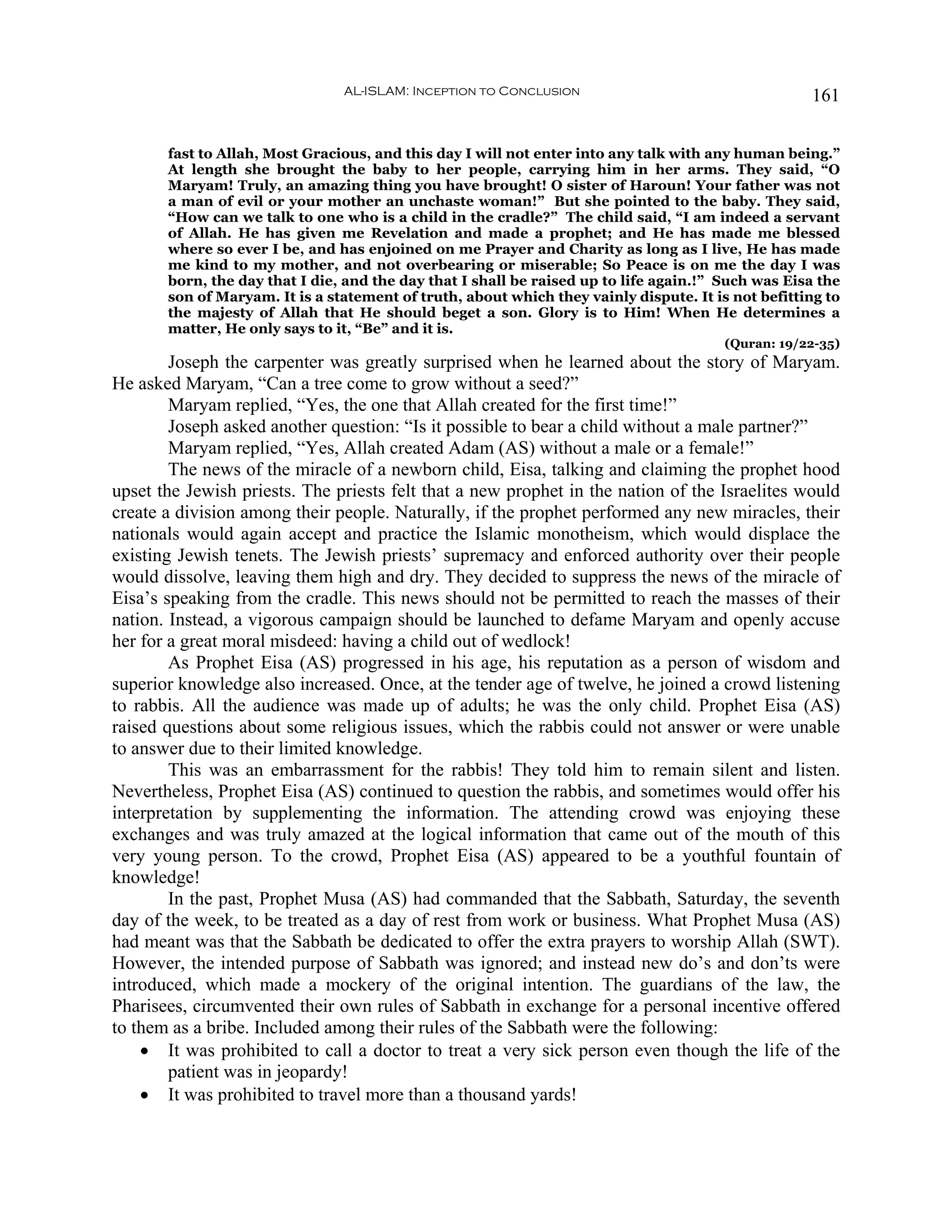 AL-ISLAM: Inception to Conclusion                                   161


       fast to Allah, Most Gracious, and this day I will not enter into any talk with any human being.”
       At length she brought the baby to her people, carrying him in her arms. They said, “O
       Maryam! Truly, an amazing thing you have brought! O sister of Haroun! Your father was not
       a man of evil or your mother an unchaste woman!” But she pointed to the baby. They said,
       “How can we talk to one who is a child in the cradle?” The child said, “I am indeed a servant
       of Allah. He has given me Revelation and made a prophet; and He has made me blessed
       where so ever I be, and has enjoined on me Prayer and Charity as long as I live, He has made
       me kind to my mother, and not overbearing or miserable; So Peace is on me the day I was
       born, the day that I die, and the day that I shall be raised up to life again.!” Such was Eisa the
       son of Maryam. It is a statement of truth, about which they vainly dispute. It is not befitting to
       the majesty of Allah that He should beget a son. Glory is to Him! When He determines a
       matter, He only says to it, “Be” and it is.
                                                                                        (Quran: 19/22-35)
        Joseph the carpenter was greatly surprised when he learned about the story of Maryam.
He asked Maryam, “Can a tree come to grow without a seed?”
        Maryam replied, “Yes, the one that Allah created for the first time!”
        Joseph asked another question: “Is it possible to bear a child without a male partner?”
        Maryam replied, “Yes, Allah created Adam (AS) without a male or a female!”
        The news of the miracle of a newborn child, Eisa, talking and claiming the prophet hood
upset the Jewish priests. The priests felt that a new prophet in the nation of the Israelites would
create a division among their people. Naturally, if the prophet performed any new miracles, their
nationals would again accept and practice the Islamic monotheism, which would displace the
existing Jewish tenets. The Jewish priests’ supremacy and enforced authority over their people
would dissolve, leaving them high and dry. They decided to suppress the news of the miracle of
Eisa’s speaking from the cradle. This news should not be permitted to reach the masses of their
nation. Instead, a vigorous campaign should be launched to defame Maryam and openly accuse
her for a great moral misdeed: having a child out of wedlock!
        As Prophet Eisa (AS) progressed in his age, his reputation as a person of wisdom and
superior knowledge also increased. Once, at the tender age of twelve, he joined a crowd listening
to rabbis. All the audience was made up of adults; he was the only child. Prophet Eisa (AS)
raised questions about some religious issues, which the rabbis could not answer or were unable
to answer due to their limited knowledge.
        This was an embarrassment for the rabbis! They told him to remain silent and listen.
Nevertheless, Prophet Eisa (AS) continued to question the rabbis, and sometimes would offer his
interpretation by supplementing the information. The attending crowd was enjoying these
exchanges and was truly amazed at the logical information that came out of the mouth of this
very young person. To the crowd, Prophet Eisa (AS) appeared to be a youthful fountain of
knowledge!
        In the past, Prophet Musa (AS) had commanded that the Sabbath, Saturday, the seventh
day of the week, to be treated as a day of rest from work or business. What Prophet Musa (AS)
had meant was that the Sabbath be dedicated to offer the extra prayers to worship Allah (SWT).
However, the intended purpose of Sabbath was ignored; and instead new do’s and don’ts were
introduced, which made a mockery of the original intention. The guardians of the law, the
Pharisees, circumvented their own rules of Sabbath in exchange for a personal incentive offered
to them as a bribe. Included among their rules of the Sabbath were the following:
    • It was prohibited to call a doctor to treat a very sick person even though the life of the
        patient was in jeopardy!
    • It was prohibited to travel more than a thousand yards!
 
