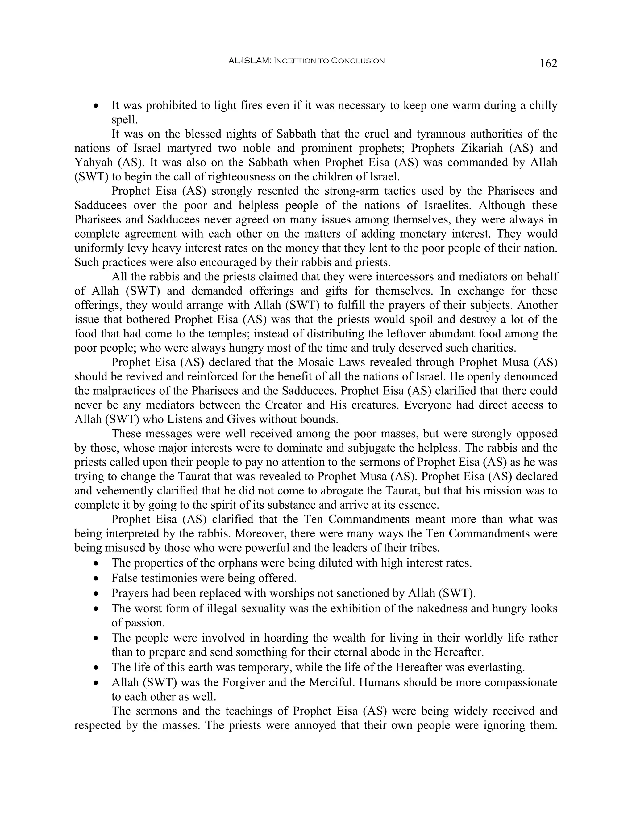 AL-ISLAM: Inception to Conclusion                               162


   •    It was prohibited to light fires even if it was necessary to keep one warm during a chilly
        spell.
        It was on the blessed nights of Sabbath that the cruel and tyrannous authorities of the
nations of Israel martyred two noble and prominent prophets; Prophets Zikariah (AS) and
Yahyah (AS). It was also on the Sabbath when Prophet Eisa (AS) was commanded by Allah
(SWT) to begin the call of righteousness on the children of Israel.
        Prophet Eisa (AS) strongly resented the strong-arm tactics used by the Pharisees and
Sadducees over the poor and helpless people of the nations of Israelites. Although these
Pharisees and Sadducees never agreed on many issues among themselves, they were always in
complete agreement with each other on the matters of adding monetary interest. They would
uniformly levy heavy interest rates on the money that they lent to the poor people of their nation.
Such practices were also encouraged by their rabbis and priests.
        All the rabbis and the priests claimed that they were intercessors and mediators on behalf
of Allah (SWT) and demanded offerings and gifts for themselves. In exchange for these
offerings, they would arrange with Allah (SWT) to fulfill the prayers of their subjects. Another
issue that bothered Prophet Eisa (AS) was that the priests would spoil and destroy a lot of the
food that had come to the temples; instead of distributing the leftover abundant food among the
poor people; who were always hungry most of the time and truly deserved such charities.
        Prophet Eisa (AS) declared that the Mosaic Laws revealed through Prophet Musa (AS)
should be revived and reinforced for the benefit of all the nations of Israel. He openly denounced
the malpractices of the Pharisees and the Sadducees. Prophet Eisa (AS) clarified that there could
never be any mediators between the Creator and His creatures. Everyone had direct access to
Allah (SWT) who Listens and Gives without bounds.
        These messages were well received among the poor masses, but were strongly opposed
by those, whose major interests were to dominate and subjugate the helpless. The rabbis and the
priests called upon their people to pay no attention to the sermons of Prophet Eisa (AS) as he was
trying to change the Taurat that was revealed to Prophet Musa (AS). Prophet Eisa (AS) declared
and vehemently clarified that he did not come to abrogate the Taurat, but that his mission was to
complete it by going to the spirit of its substance and arrive at its essence.
        Prophet Eisa (AS) clarified that the Ten Commandments meant more than what was
being interpreted by the rabbis. Moreover, there were many ways the Ten Commandments were
being misused by those who were powerful and the leaders of their tribes.
    • The properties of the orphans were being diluted with high interest rates.
    • False testimonies were being offered.
    • Prayers had been replaced with worships not sanctioned by Allah (SWT).
    • The worst form of illegal sexuality was the exhibition of the nakedness and hungry looks
        of passion.
    • The people were involved in hoarding the wealth for living in their worldly life rather
        than to prepare and send something for their eternal abode in the Hereafter.
    • The life of this earth was temporary, while the life of the Hereafter was everlasting.
    • Allah (SWT) was the Forgiver and the Merciful. Humans should be more compassionate
        to each other as well.
        The sermons and the teachings of Prophet Eisa (AS) were being widely received and
respected by the masses. The priests were annoyed that their own people were ignoring them.
 