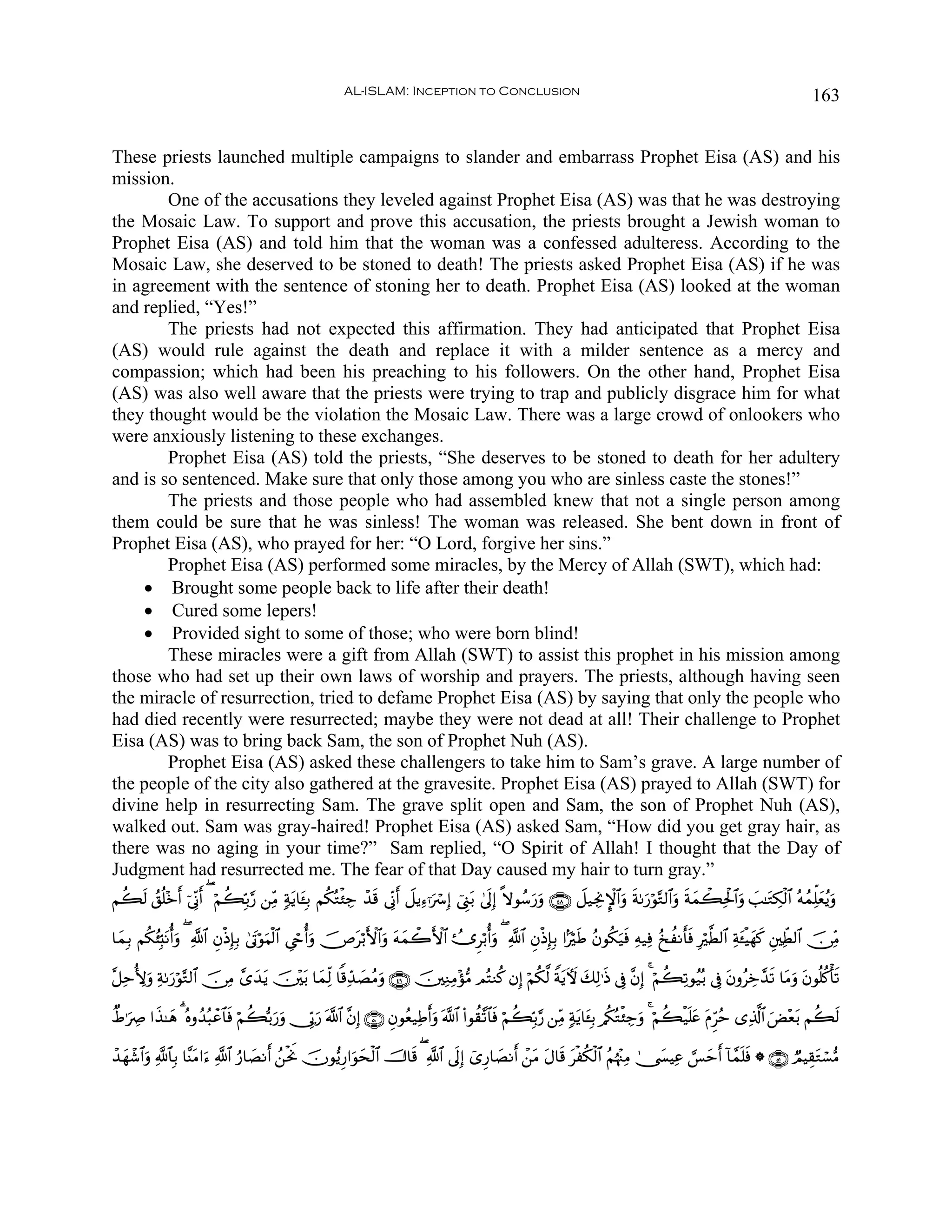 AL-ISLAM: Inception to Conclusion                                                                                  163


These priests launched multiple campaigns to slander and embarrass Prophet Eisa (AS) and his
mission.
        One of the accusations they leveled against Prophet Eisa (AS) was that he was destroying
the Mosaic Law. To support and prove this accusation, the priests brought a Jewish woman to
Prophet Eisa (AS) and told him that the woman was a confessed adulteress. According to the
Mosaic Law, she deserved to be stoned to death! The priests asked Prophet Eisa (AS) if he was
in agreement with the sentence of stoning her to death. Prophet Eisa (AS) looked at the woman
and replied, “Yes!”
        The priests had not expected this affirmation. They had anticipated that Prophet Eisa
(AS) would rule against the death and replace it with a milder sentence as a mercy and
compassion; which had been his preaching to his followers. On the other hand, Prophet Eisa
(AS) was also well aware that the priests were trying to trap and publicly disgrace him for what
they thought would be the violation the Mosaic Law. There was a large crowd of onlookers who
were anxiously listening to these exchanges.
        Prophet Eisa (AS) told the priests, “She deserves to be stoned to death for her adultery
and is so sentenced. Make sure that only those among you who are sinless caste the stones!”
        The priests and those people who had assembled knew that not a single person among
them could be sure that he was sinless! The woman was released. She bent down in front of
Prophet Eisa (AS), who prayed for her: “O Lord, forgive her sins.”
        Prophet Eisa (AS) performed some miracles, by the Mercy of Allah (SWT), which had:
    • Brought some people back to life after their death!
    • Cured some lepers!
    • Provided sight to some of those; who were born blind!
        These miracles were a gift from Allah (SWT) to assist this prophet in his mission among
those who had set up their own laws of worship and prayers. The priests, although having seen
the miracle of resurrection, tried to defame Prophet Eisa (AS) by saying that only the people who
had died recently were resurrected; maybe they were not dead at all! Their challenge to Prophet
Eisa (AS) was to bring back Sam, the son of Prophet Nuh (AS).
        Prophet Eisa (AS) asked these challengers to take him to Sam’s grave. A large number of
the people of the city also gathered at the gravesite. Prophet Eisa (AS) prayed to Allah (SWT) for
divine help in resurrecting Sam. The grave split open and Sam, the son of Prophet Nuh (AS),
walked out. Sam was gray-haired! Prophet Eisa (AS) asked Sam, “How did you get gray hair, as
there was no aging in your time?” Sam replied, “O Spirit of Allah! I thought that the Day of
Judgment had resurrected me. The fear of that Day caused my hair to turn gray.”
Νà69 ß,è=÷z& þ’ÎoΤr& ( öΝà6În/§‘ ⎯ÏiΒ 7πƒ$t↔Î/ Νä3çGø⁄Å_ ô‰% ’ÎoΤr& Ÿ≅ƒÏ™ℜuó Î) û©Í_t/ 4’n<Î) »ωθß™u‘uρ ∩⊆∇∪ Ÿ≅‹ÅgΥM}$#uρ sπ1u‘öθ−G9$#uρ sπyϑò6Ïtø:$#uρ |=≈tGÅ3ø9$# çμßϑÏk=yèãƒuρ
   s       r                            t                  s

$yϑÎ/ Νä3ã⁄Îm;tΡé&uρ ( «!$# ÈβøŒÎ*Î/ 4’tAöθuΚø9$# Ä©óré&uρ š⇑tö/F{$#uρ tμyϑò2F{$# Û˜Ìö/é&uρ ( «!$# ÈβøŒÎ*Î/ #MösÛ ãβθä3u‹sù Ïμ‹Ïù ã‡àΡr'ù Îö©Ü9$# Ïπt↔øŠyγx. È⎦⎫ÏeÜ9$# š∅ÏiΒ
                                                                                                                                             s

¨≅ÏmT{uρ Ïπ1u‘öθ−G9$# š∅ÏΒ £“‰ƒ š⎥÷⎫t/ $yϑÏj9 $]%Ïd‰ÁãΒuρ ∩⊆®∪ š⎥⎫ÏΖÏΒ÷σ•Β ΟçFΖä. βÎ) öΝä3©9 ZπtƒUψ y7Ï9≡sŒ ’Îû ¨βÎ) 4 öΝà6Ï?θã‹ç/ ’Îû tβρãÅz£‰s? $tΒuρ tβθè=ä.ù's?
                             y t                    |

ÔÞ≡uÅÀ #x‹≈yδ 3 çνρß‰ç6ôã$$sù öΝà6š/u‘uρ †În1u‘ ©!$# ¨βÎ) ∩∈⊃∪ Èβθãè‹ÏÛr&uρ ©!$# (#θà)¨?$$sù öΝà6În/§‘ ⎯ÏiΒ 7πtƒ$t↔Î/ /ä3çGø⁄Å_uρ 4 öΝà6ø‹n=tæ tΠÌhãm “Ï%©!$# uÙ÷èt/ Νà6s9

ô‰γô©$#uρ «!$$Î/ $¨ΨtΒ#u™ «!$# â‘$|ÁΡr& ß⎯øtwΥ šχθ•ƒÍ‘#uθysø9$# š^$s% ( «!$# ’n<Î) ü“Í‘$|ÁΡr& ô⎯tΒ tΑ$s% tøä3ø9$# ãΝåκ÷]ÏΒ 4†|¤ŠÏã ¡§mr& !$£ϑn=sù * ∩∈⊇∪ ÒΟŠÉ)tGó¡•Β
  y                                                                                                                                    y
 