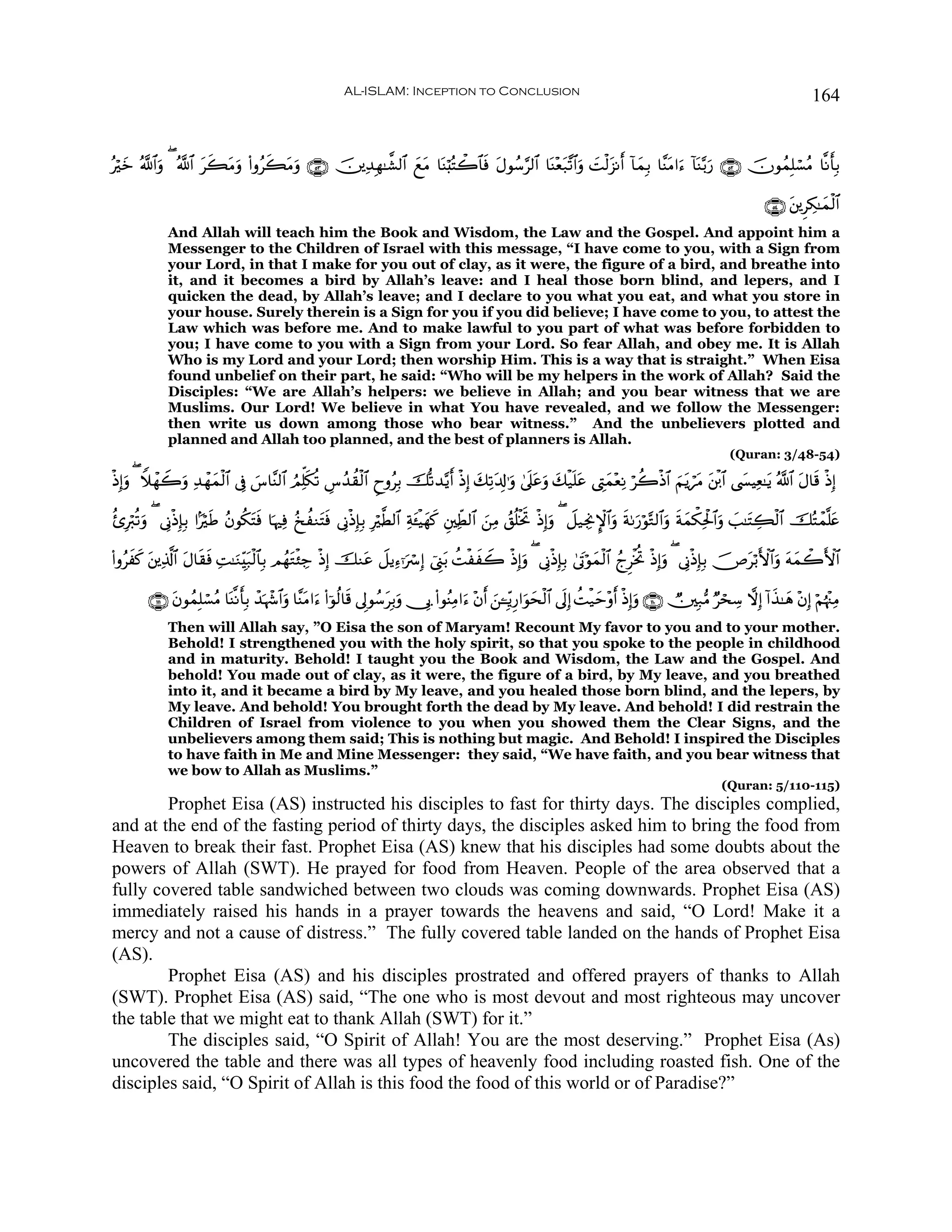 AL-ISLAM: Inception to Conclusion                                                                                        164


çöyz ª!$#uρ ( ª!$# tx6Βuρ (#ρãx6Βρ ∩∈⊂∪ š⎥⎪Ï‰Îγ≈¤±9$# yìtΒ $oΨö;çFò2$$sù tΑθß™§9$# $oΨ÷èt7¨?$#uρ |Mø9t“Ρr& !$yϑÎ/ $¨ΨtΒ#u™ !$oΨ−/u‘ ∩∈⊄∪ šχθßϑÎ=ó¡ãΒ $¯Ρr'Î/
                         t          t u

                                                                                                                                                                        ∩∈⊆∪ t⎦⎪ÌÅ3≈yϑø9$#
              And Allah will teach him the Book and Wisdom, the Law and the Gospel. And appoint him a
              Messenger to the Children of Israel with this message, “I have come to you, with a Sign from
              your Lord, in that I make for you out of clay, as it were, the figure of a bird, and breathe into
              it, and it becomes a bird by Allah’s leave: and I heal those born blind, and lepers, and I
              quicken the dead, by Allah’s leave; and I declare to you what you eat, and what you store in
              your house. Surely therein is a Sign for you if you did believe; I have come to you, to attest the
              Law which was before me. And to make lawful to you part of what was before forbidden to
              you; I have come to you with a Sign from your Lord. So fear Allah, and obey me. It is Allah
              Who is my Lord and your Lord; then worship Him. This is a way that is straight.” When Eisa
              found unbelief on their part, he said: “Who will be my helpers in the work of Allah? Said the
              Disciples: “We are Allah’s helpers: we believe in Allah; and you bear witness that we are
              Muslims. Our Lord! We believe in what You have revealed, and we follow the Messenger:
              then write us down among those who bear witness.” And the unbelievers plotted and
              planned and Allah too planned, and the best of planners is Allah.
                                                                                                                                                               (Quran: 3/48-54)

øŒÎ)ρ ( WξôγŸ2ρ Ï‰ôγyϑø9$# ’Îû }¨$¨Ψ9$# ÞΟÏk=s3è? Ä¨ß‰à)ø9$# ÇyρãÎ/ š›?‰−ƒr& øŒÎ) y7Ï?t$Î!≡uρ 4’n?ãuρ y7ø‹n=ã ©ÉLyϑ÷èÏΡ öà2øŒ$# zΝtƒótΒ t⎦ø⌠$# ©|¤ŠÏè≈tƒ ª!$# tΑ$s% øŒÎ)
    u         u                                                                                     t         t

ä—Îö9è?uρ ( ’ÎΤøŒÎ*Î/ #MösÛ ãβθä3Fsù $pκÏù ã‡àΖtFsù ’ÎΤøŒÎ*Î/ Îö©Ü9$# Ïπt↔øŠyγx. È⎦⎫ÏeÜ9$# z⎯ÏΒ ß,è=øƒB øŒÎ)uρ ( Ÿ≅‹ÅgΥM}$#uρ sπ1u‘öθ−G9$#uρ sπyϑõ3Ïtø:$#uρ |=≈tFÅ6ø9$# šçFôϑ¯=tæ
                                    t                                                                        r

(#ρãxx. ⎦⎪Ï%©!$# Α$s)sù ÏM≈uΖÉi7ø9$$Î/ ΟßγtGø⁄Å_ øŒÎ) šΖtã Ÿ≅ƒÏ™ℜuó Î) û©Í_t/ àMøxŸ2 øŒÎ)uρ ( ’ÎΤøŒÎ*Î/ 4’tAöθyϑø9$# ßlÌøƒéB øŒÎ)uρ ( ’ÎΤøŒÎ*Î/ š⇑tö/F{$#uρ tμyϑò2F{$#
          t        t              t

         ∩⊇⊇ ∪ tβθßϑÎ=ó¡ãΒ $oΨ¯Ρ'Î/ ô‰pκô−$#uρ $¨ΨtΒ#u™ (#þθä9$s% ’Í<θß™tÎ/uρ †Î1 (#θãΨÏΒ#u™ ÷βr& z⎯↵ÎiƒÍ‘#uθysø9$# ’n<Î) àMø‹ym÷ρr& øŒÎ)uρ ∩⊇⊇⊃∪ Ñ⎥⎫Î7•Β ÖósÅ™ ωÎ) !#x‹≈yδ ÷βÎ) öΝåκ÷]ÏΒ
                                r
              Then will Allah say, ”O Eisa the son of Maryam! Recount My favor to you and to your mother.
              Behold! I strengthened you with the holy spirit, so that you spoke to the people in childhood
              and in maturity. Behold! I taught you the Book and Wisdom, the Law and the Gospel. And
              behold! You made out of clay, as it were, the figure of a bird, by My leave, and you breathed
              into it, and it became a bird by My leave, and you healed those born blind, and the lepers, by
              My leave. And behold! You brought forth the dead by My leave. And behold! I did restrain the
              Children of Israel from violence to you when you showed them the Clear Signs, and the
              unbelievers among them said; This is nothing but magic. And Behold! I inspired the Disciples
              to have faith in Me and Mine Messenger: they said, “We have faith, and you bear witness that
              we bow to Allah as Muslims.”
                                                                                                                                                             (Quran: 5/110-115)
        Prophet Eisa (AS) instructed his disciples to fast for thirty days. The disciples complied,
and at the end of the fasting period of thirty days, the disciples asked him to bring the food from
Heaven to break their fast. Prophet Eisa (AS) knew that his disciples had some doubts about the
powers of Allah (SWT). He prayed for food from Heaven. People of the area observed that a
fully covered table sandwiched between two clouds was coming downwards. Prophet Eisa (AS)
immediately raised his hands in a prayer towards the heavens and said, “O Lord! Make it a
mercy and not a cause of distress.” The fully covered table landed on the hands of Prophet Eisa
(AS).
        Prophet Eisa (AS) and his disciples prostrated and offered prayers of thanks to Allah
(SWT). Prophet Eisa (AS) said, “The one who is most devout and most righteous may uncover
the table that we might eat to thank Allah (SWT) for it.”
        The disciples said, “O Spirit of Allah! You are the most deserving.” Prophet Eisa (As)
uncovered the table and there was all types of heavenly food including roasted fish. One of the
disciples said, “O Spirit of Allah is this food the food of this world or of Paradise?”
 