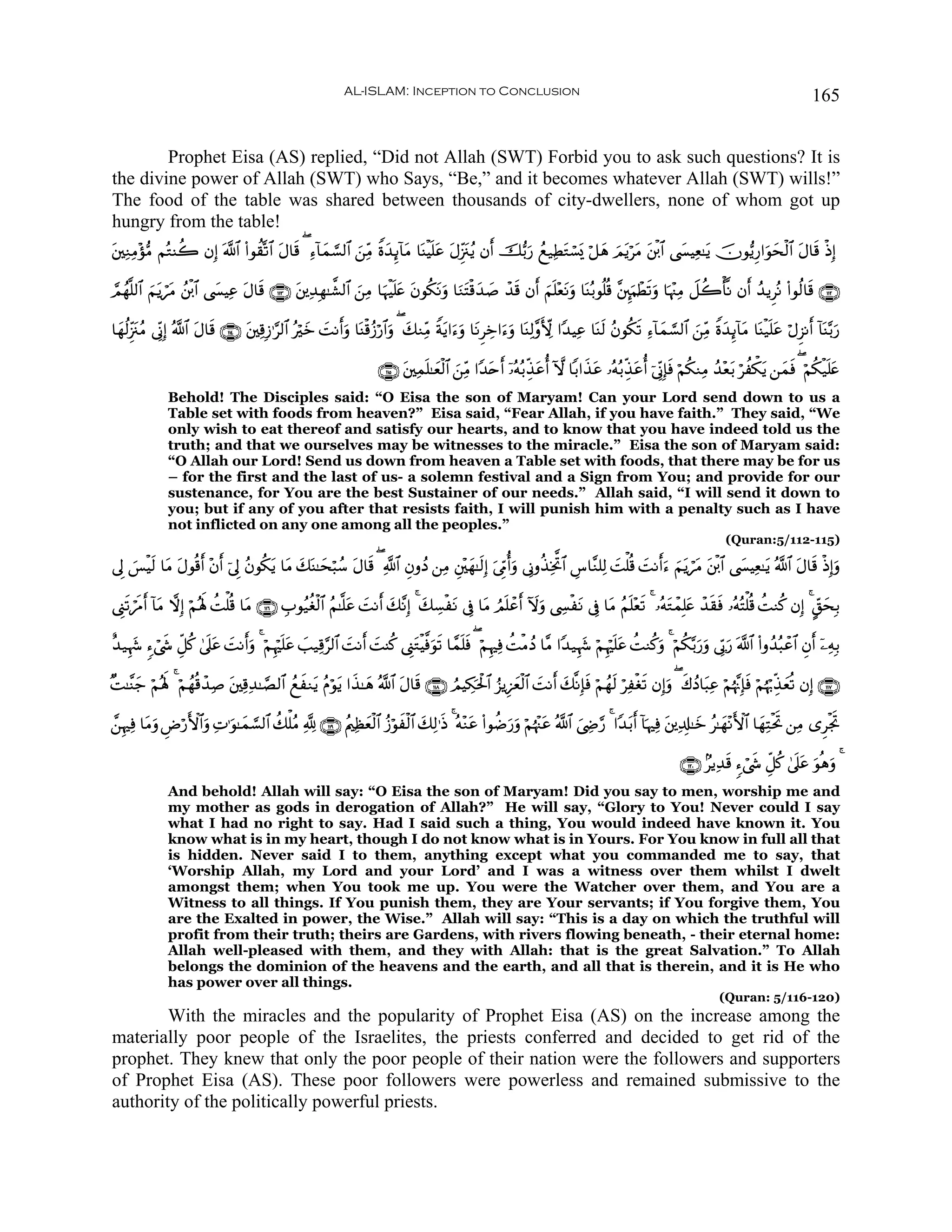 AL-ISLAM: Inception to Conclusion                                                                                             165


        Prophet Eisa (AS) replied, “Did not Allah (SWT) Forbid you to ask such questions? It is
the divine power of Allah (SWT) who Says, “Be,” and it becomes whatever Allah (SWT) wills!”
The food of the table was shared between thousands of city-dwellers, none of whom got up
hungry from the table!
t⎦⎫ÏΖÏΒ÷σ•Β ΝçGΨà2 βÎ) ©!$# (#θà)®?$# tΑ$s% ( Ï™!$yϑ¡¡9$# z⎯ÏiΒ Zοy‰Í←!$tΒ $oΨøŠn=tã tΑÍi”t∴ãƒ βr& š•/u‘ ßì‹ÏÜtGó¡o„ ö≅yδ zΟtƒötΒ t⎦ø⌠$# ©|¤ŠÏè≈tƒ šχθ•ƒÍ‘#uθysø9$# tΑ$s% øŒÎ)

¢Οßγ¯=9$# zΝtƒóΒ ß⎦ø⌠$# ©|¤ŠÏã Α$s% ∩⊇⊇⊂∪ t⎦⎪Ï‰Îγ≈¤±9$# z⎯ÏΒ $uηøŠn=tæ tβθä3tΡuρ $uΖtFø%y‰|¹ ô‰% βr& zΝn=÷ètΡuρ $oΨç/θè=è% ¨⎦È⌡uΚôÜs?uρ $pκ÷]ÏΒ Ÿ≅à2ù'¯Ρ βr& ß‰ƒÌçΡ (#θä9$s% ∩⊇⊇⊄∪
                t               t                                                               s

$yγä9Íi”t∴ãΒ ’ÎoΤÎ) ª!$# Α$s% ∩⊇⊇⊆∪ t⎦⎫Ï%Î—≡§9$# çöyz MΡr&ρ $oΨø%ã—ö‘$#uρ ( y7ΖÏiΒ Zπtƒ#u™uρ $tΡÌÅz#u™uρ $oΨÏ9¨ρX{ #Y‰ŠÏã $oΨs9 ãβθä3s? Ï™!$yϑ¡¡9$# z⎯ÏiΒ Zοy‰Í←!$tΒ $oΨø‹n=tã öΑÌ“Ρr& !$oΨ−/u‘
                         t                               | u

                                                                       ∩⊇⊇∈∪ t⎦⎫Ïϑn=≈yèø9$# z⎯ÏiΒ #Y‰tnr& ÿ…çμç/Éj‹ãé& Hω $/#x‹tã …çμç/Éj‹tãé& þ’ÎoΤÎ*sù öΝä3ΖÏΒ ß‰÷èt/ öàõ3tƒ ⎯yϑsù ( öΝä3ø‹n=tæ
                                                                                                                   t
               Behold! The Disciples said: “O Eisa the son of Maryam! Can your Lord send down to us a
               Table set with foods from heaven?” Eisa said, “Fear Allah, if you have faith.” They said, “We
               only wish to eat thereof and satisfy our hearts, and to know that you have indeed told us the
               truth; and that we ourselves may be witnesses to the miracle.” Eisa the son of Maryam said:
               “O Allah our Lord! Send us down from heaven a Table set with foods, that there may be for us
               – for the first and the last of us- a solemn festival and a Sign from You; and provide for our
               sustenance, for You are the best Sustainer of our needs.” Allah said, “I will send it down to
               you; but if any of you after that resists faith, I will punish him with a penalty such as I have
               not inflicted on any one among all the peoples.”
                                                                                                                                                                     (Quran:5/112-115)

’Í< §øŠs9 $tΒ tΑθè%r& ÷β& þ’Í< ãβθä3ƒ $tΒ 7oΨ≈ysö6ß™ tΑ$s% ( «!$# ÈβρßŠ ⎯ÏΒ È⎦÷⎫yγ≈s9Î) u’ÍhΓé&uρ ’ÎΤρä‹ÏƒªB$# Ä¨$¨Ζ=Ï9 |Mù=è% |MΡr&u™ zΝtƒótΒ t⎦ø⌠$# ©|¤ŠÏè≈tƒ ª!$# tΑ$s% øŒÎ)uρ
    }                   r           t     y

©Í_s?ósΔ& !$Β ωÎ) öΝçλm; àMù=è% $tΒ ∩⊇⊇∉∪ É>θã‹äóø9$# ãΝ≈¯=ã |MΡr& y7¨ΡÎ) 4 y7Å¡øtΡ ’Îû $tΒ ÞΟn=ôãr& Iωuρ ©Å¤øtΡ ’Îû $tΒ ãΝn=÷ès? 4 …çμtGôϑÎ=tæ ô‰s)sù …çμçFù=è% àMΖä. βÎ) 4 @d,ysÎ/
         r t                                                 t

î‰‹Íκy− &™ó©x« Èe≅ä. 4’n?ã MΡr&uρ 4 öΝÍκön=tã =‹Ï%§9$# |MΡr& |MΨä. ©Í_tGøŠ©ùθs? $£ϑn=sù ( öΝÍκÏù àMøΒßŠ $¨Β #Y‰‹Íκy− öΝÍκön=tã àMΖä.ρ 4 öΝä3−/u‘uρ ’În1u‘ ©!$# (#ρß‰ç6ôã$# Èβr& ÿ⎯ÏμÎ/
                         t |                   |                              u                                                         u

×M≈¨Ψy_ öΝçλm; 4 öΝßγè%ô‰Ï¹ t⎦⎫Ï%Ï‰≈¢Á9$# ßìΖtƒ ãΠöθtƒ #x‹≈yδ ª!$# tΑ$s% ∩⊇⊇∇∪ ÞΟŠÅ3tø:$# â“ƒÍ•yèø9$# |MΡr& y7¯ΡÎ*sù öΝßγs9 öÏøós? βÎ)uρ ( x8ßŠ$t6Ïã öΝåκ¨ΞÎ*sù öΝåκö5Éj‹yèè? βÎ) ∩⊇⊇∠∪
                                            x                                        p

£⎯ÍκÏù $tΒρ ÇÚö‘F{$#uρ ÏN≡uθ≈yϑ¡¡9$# à7ù=ãΒ ¬! ∩⊇⊇®∪ ãΛ⎧Ïàèø9$# ã—öθxø9$# y7Ï9≡sŒ 4 çμ÷Ζtã (#θàÊu‘uρ öΝåκ÷]tã ª!$# z©ÅÌ§‘ 4 #Y‰t/r& !$pκÏù t⎦⎪Ï$Î#≈yz ã≈yγ÷ΡF{$# $yγÏFøtrB ⎯ÏΒ “ÌøgrB
           u                                               y

                                                                                                                                                        ∩⊇⊄⊃∪ 7ƒÏ‰s% &™ó©x« Èe≅ä. 4’n?tã uθèδuρ 4
               And behold! Allah will say: “O Eisa the son of Maryam! Did you say to men, worship me and
               my mother as gods in derogation of Allah?” He will say, “Glory to You! Never could I say
               what I had no right to say. Had I said such a thing, You would indeed have known it. You
               know what is in my heart, though I do not know what is in Yours. For You know in full all that
               is hidden. Never said I to them, anything except what you commanded me to say, that
               ‘Worship Allah, my Lord and your Lord’ and I was a witness over them whilst I dwelt
               amongst them; when You took me up. You were the Watcher over them, and You are a
               Witness to all things. If You punish them, they are Your servants; if You forgive them, You
               are the Exalted in power, the Wise.” Allah will say: “This is a day on which the truthful will
               profit from their truth; theirs are Gardens, with rivers flowing beneath, - their eternal home:
               Allah well-pleased with them, and they with Allah: that is the great Salvation.” To Allah
               belongs the dominion of the heavens and the earth, and all that is therein, and it is He who
               has power over all things.
                                                                                                                                                                   (Quran: 5/116-120)
        With the miracles and the popularity of Prophet Eisa (AS) on the increase among the
materially poor people of the Israelites, the priests conferred and decided to get rid of the
prophet. They knew that only the poor people of their nation were the followers and supporters
of Prophet Eisa (AS). These poor followers were powerless and remained submissive to the
authority of the politically powerful priests.
 