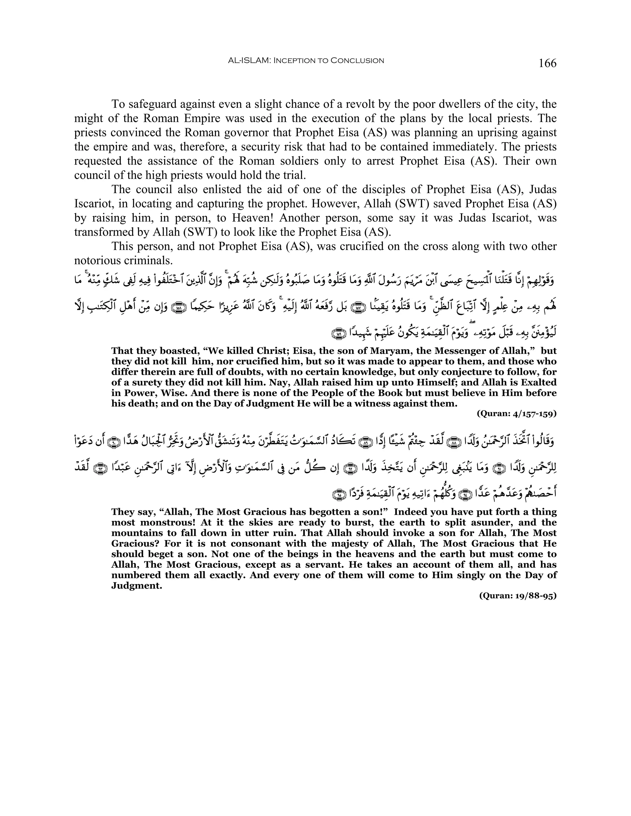 AL-ISLAM: Inception to Conclusion                                                                                               166


        To safeguard against even a slight chance of a revolt by the poor dwellers of the city, the
might of the Roman Empire was used in the execution of the plans by the local priests. The
priests convinced the Roman governor that Prophet Eisa (AS) was planning an uprising against
the empire and was, therefore, a security risk that had to be contained immediately. The priests
requested the assistance of the Roman soldiers only to arrest Prophet Eisa (AS). Their own
council of the high priests would hold the trial.
        The council also enlisted the aid of one of the disciples of Prophet Eisa (AS), Judas
Iscariot, in locating and capturing the prophet. However, Allah (SWT) saved Prophet Eisa (AS)
by raising him, in person, to Heaven! Another person, some say it was Judas Iscariot, was
transformed by Allah (SWT) to look like the Prophet Eisa (AS).
        This person, and not Prophet Eisa (AS), was crucified on the cross along with two other
notorious criminals.
$tΒ 4 çμ÷ΖÏiΒ 7e7x© ’Å∀9 Ïμ‹Ïù (#θàn=tG÷z$# ⎦⎪Ï%©!$# ¨βÎ)uρ 4 öΝçλm; tμÎm7ä© ⎯Å3≈s9uρ çνθç7n=|¹ $tΒuρ çνθè=tFs% $tΒuρ «!$# tΑθß™u‘ zΝtƒótΒ t⎦ø⌠$# ©|¤ŠÏã yx‹Å¡pRùQ$# $uΖù=tGs% $¯ΡÎ) öΝÎγÏ9öθs%uρ
                       s                     t

ωÎ) É=≈tGÅ3ø9$# È≅÷δ& ⎯ÏiΒ βÎ)uρ ∩⊇∈∇∪ $ΚŠÅ3m #¹“ƒÍ•tã ª!$# tβ%x.uρ 4 Ïμø‹s9Î) ª!$# çμyèù§‘ ≅t/ ∩⊇∈∠∪ $KΖŠÉ)tƒ çνθè=tFs% $tΒuρ 4 Çd⎯©à9$# tí$t7Ïo?$# ωÎ) AΟù=Ïæ ô⎯ÏΒ ⎯ÏμÎ/ Μçλm;
                     r ô                      y                                           s

                                                                                                        ∩⊇∈®∪ #Y‰‹Íκy− öΝÍκön=tã ãβθä3tƒ Ïπyϑ≈uŠÉ)ø9$# tΠöθtƒuρ ( ⎯ÏμÏ?öθtΒ Ÿ≅ö6s% ⎯ÏμÎ/ ¨⎦s⎞ÏΒ÷σã‹s9
               That they boasted, “We killed Christ; Eisa, the son of Maryam, the Messenger of Allah,” but
               they did not kill him, nor crucified him, but so it was made to appear to them, and those who
               differ therein are full of doubts, with no certain knowledge, but only conjecture to follow, for
               of a surety they did not kill him. Nay, Allah raised him up unto Himself; and Allah is Exalted
               in Power, Wise. And there is none of the People of the Book but must believe in Him before
               his death; and on the Day of Judgment He will be a witness against them.
                                                                                                                                                                    (Quran: 4/157-159)


(#öθãŠ βr& ∩®⊃∪ #ƒ‰δ ãΑ$t6Ågø:$# ”ÏƒrBuρ ÞÚö‘F{$# ‘,t±Ψs?uρ çμ÷ΖÏΒ tβö©ÜxtGtƒ ßN≡uθ≈yϑ¡¡9$# ßŠ%x6s? ∩∇®∪ #tŠÎ) $º↔ø‹x© ÷Λä⎢÷∞Å_ ô‰s)©9 ∩∇∇∪ #V$s!uρ ß⎯≈oΗ÷q§9$# x‹sƒªB$# (#θä9$s%uρ
    t y            y

ô‰)©9 ∩®⊂∪ #Y‰ö7tã Ç⎯≈uΗ÷q§9$# ’ÎA#u™ HωÎ) ÇÚö‘F{$#uρ ÏN≡uθ≈yϑ¡¡9$# ’Îû ⎯tΒ ‘≅à2 βÎ) ∩®⊄∪ #µ$s!ρ x‹Ï‚−Gtƒ βr& Ç⎯≈uΗ÷q§=Ï9 ©Èöt7.⊥tƒ $tΒuρ ∩®⊇∪ #V$s!uρ Ç⎯≈uΗ÷q§=Ï9
  s                                                                                             u

                                                                                                        ∩®∈∪ #·Šösù Ïπyϑ≈uŠÉ)ø9$# Πöθtƒ Ïμ‹Ï?#u™ öΝßγ=ä.uρ ∩®⊆∪ #t‰tã öΝèδ£‰tãuρ ÷Λàι9|Áômr&
                                                                                                                                   t
               They say, “Allah, The Most Gracious has begotten a son!” Indeed you have put forth a thing
               most monstrous! At it the skies are ready to burst, the earth to split asunder, and the
               mountains to fall down in utter ruin. That Allah should invoke a son for Allah, The Most
               Gracious? For it is not consonant with the majesty of Allah, The Most Gracious that He
               should beget a son. Not one of the beings in the heavens and the earth but must come to
               Allah, The Most Gracious, except as a servant. He takes an account of them all, and has
               numbered them all exactly. And every one of them will come to Him singly on the Day of
               Judgment.
                                                                                                                                                                     (Quran: 19/88-95)
 