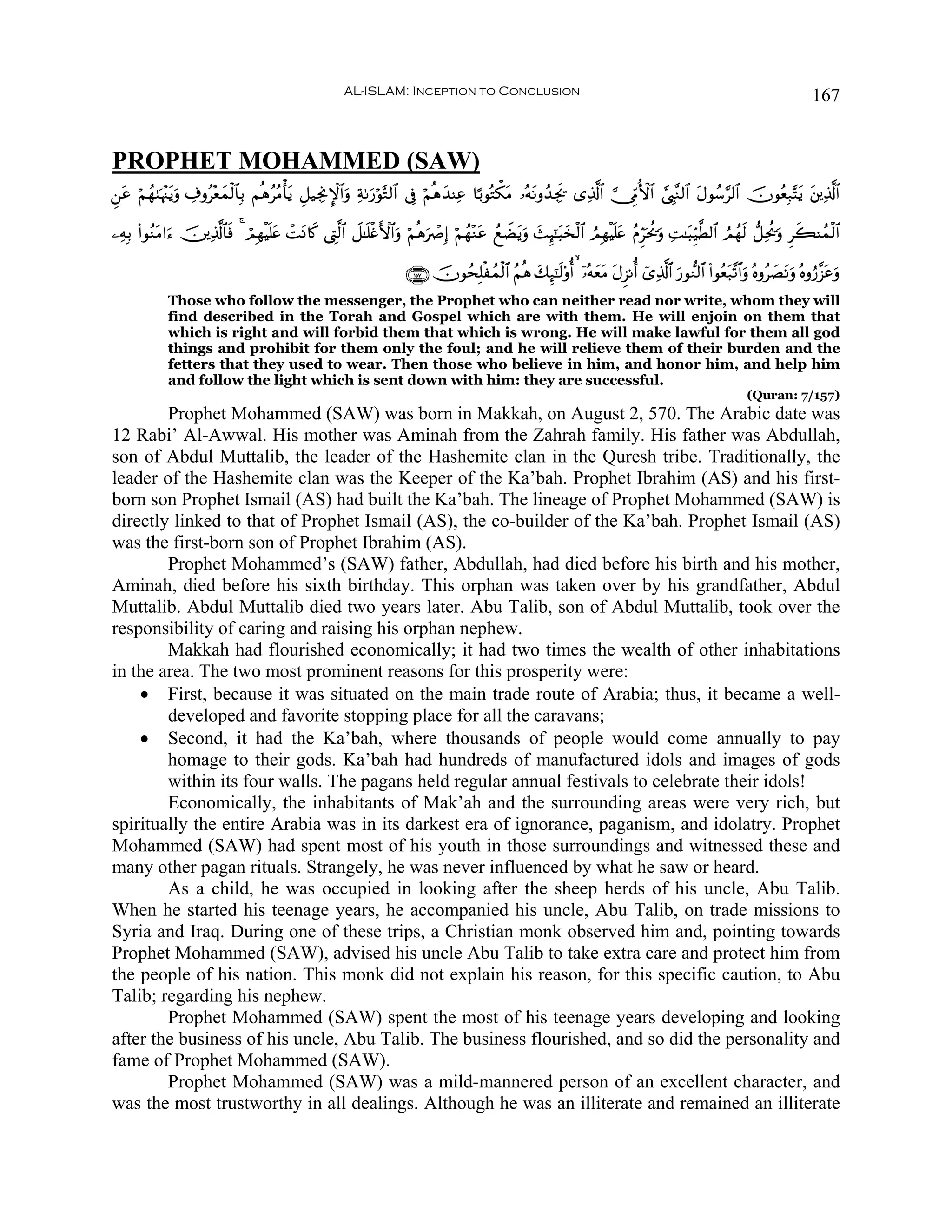 AL-ISLAM: Inception to Conclusion                                                                                        167


PROPHET MOHAMMED (SAW)
Ç⎯ã öΝßγ8pκ÷]tƒuρ Å∃ρã÷èyϑø9$$Î/ ΝèδããΒù'ƒ È≅‹ÅgΥM}$#uρ Ïπ1u‘öθ−G9$# ’Îû öΝèδy‰ΨÏã $¹/θçGõ3tΒ …çμtΡρß‰Ågs† “Ï%©!$# ¥_ÍhΓW{$# ¢©É<¨Ζ9$# tΑθß™§9$# šχθãèÎ7−Ftƒ t⎦⎪Ï%©!$#
  t                                        t

⎯ÏμÎ/ (#θãΖtΒ#u™ š⎥⎪Ï%©!$$sù 4 óΟÎγøŠn=tæ ôMtΡ%x. ©ÉL©9$# Ÿ≅≈n=øñF{$#uρ öΝèδuñÀÎ) öΝßγ÷Ζtã ßìŸÒtƒuρ y]Í×¯≈t6y‚ø9$# ÞΟÎγøŠn=tæ ãΠÌhptä†uρ ÏM≈t6Íh‹©Ü9$# ÞΟßγs9 ‘≅Ïtä†uρ Ìx6Ψßϑø9$#

                                                                        ∩⊇∈∠∪ šχθßsÎ=øßϑø9$# ãΝèδ y7Í×¯≈s9'ρé&   ÿ…çμyètΒ tΑÌ“Ρé& ü“Ï%©!$# u‘θ‘Ζ9$# (#θãèt7¨?$#uρ çνρã|ÁtΡuρ çνρâ‘¨“tãuρ
             Those who follow the messenger, the Prophet who can neither read nor write, whom they will
             find described in the Torah and Gospel which are with them. He will enjoin on them that
             which is right and will forbid them that which is wrong. He will make lawful for them all god
             things and prohibit for them only the foul; and he will relieve them of their burden and the
             fetters that they used to wear. Then those who believe in him, and honor him, and help him
             and follow the light which is sent down with him: they are successful.
                                                                                                                                                                 (Quran: 7/157)
        Prophet Mohammed (SAW) was born in Makkah, on August 2, 570. The Arabic date was
12 Rabi’ Al-Awwal. His mother was Aminah from the Zahrah family. His father was Abdullah,
son of Abdul Muttalib, the leader of the Hashemite clan in the Quresh tribe. Traditionally, the
leader of the Hashemite clan was the Keeper of the Ka’bah. Prophet Ibrahim (AS) and his first-
born son Prophet Ismail (AS) had built the Ka’bah. The lineage of Prophet Mohammed (SAW) is
directly linked to that of Prophet Ismail (AS), the co-builder of the Ka’bah. Prophet Ismail (AS)
was the first-born son of Prophet Ibrahim (AS).
        Prophet Mohammed’s (SAW) father, Abdullah, had died before his birth and his mother,
Aminah, died before his sixth birthday. This orphan was taken over by his grandfather, Abdul
Muttalib. Abdul Muttalib died two years later. Abu Talib, son of Abdul Muttalib, took over the
responsibility of caring and raising his orphan nephew.
        Makkah had flourished economically; it had two times the wealth of other inhabitations
in the area. The two most prominent reasons for this prosperity were:
    • First, because it was situated on the main trade route of Arabia; thus, it became a well-
        developed and favorite stopping place for all the caravans;
    • Second, it had the Ka’bah, where thousands of people would come annually to pay
        homage to their gods. Ka’bah had hundreds of manufactured idols and images of gods
        within its four walls. The pagans held regular annual festivals to celebrate their idols!
        Economically, the inhabitants of Mak’ah and the surrounding areas were very rich, but
spiritually the entire Arabia was in its darkest era of ignorance, paganism, and idolatry. Prophet
Mohammed (SAW) had spent most of his youth in those surroundings and witnessed these and
many other pagan rituals. Strangely, he was never influenced by what he saw or heard.
        As a child, he was occupied in looking after the sheep herds of his uncle, Abu Talib.
When he started his teenage years, he accompanied his uncle, Abu Talib, on trade missions to
Syria and Iraq. During one of these trips, a Christian monk observed him and, pointing towards
Prophet Mohammed (SAW), advised his uncle Abu Talib to take extra care and protect him from
the people of his nation. This monk did not explain his reason, for this specific caution, to Abu
Talib; regarding his nephew.
        Prophet Mohammed (SAW) spent the most of his teenage years developing and looking
after the business of his uncle, Abu Talib. The business flourished, and so did the personality and
fame of Prophet Mohammed (SAW).
        Prophet Mohammed (SAW) was a mild-mannered person of an excellent character, and
was the most trustworthy in all dealings. Although he was an illiterate and remained an illiterate
 