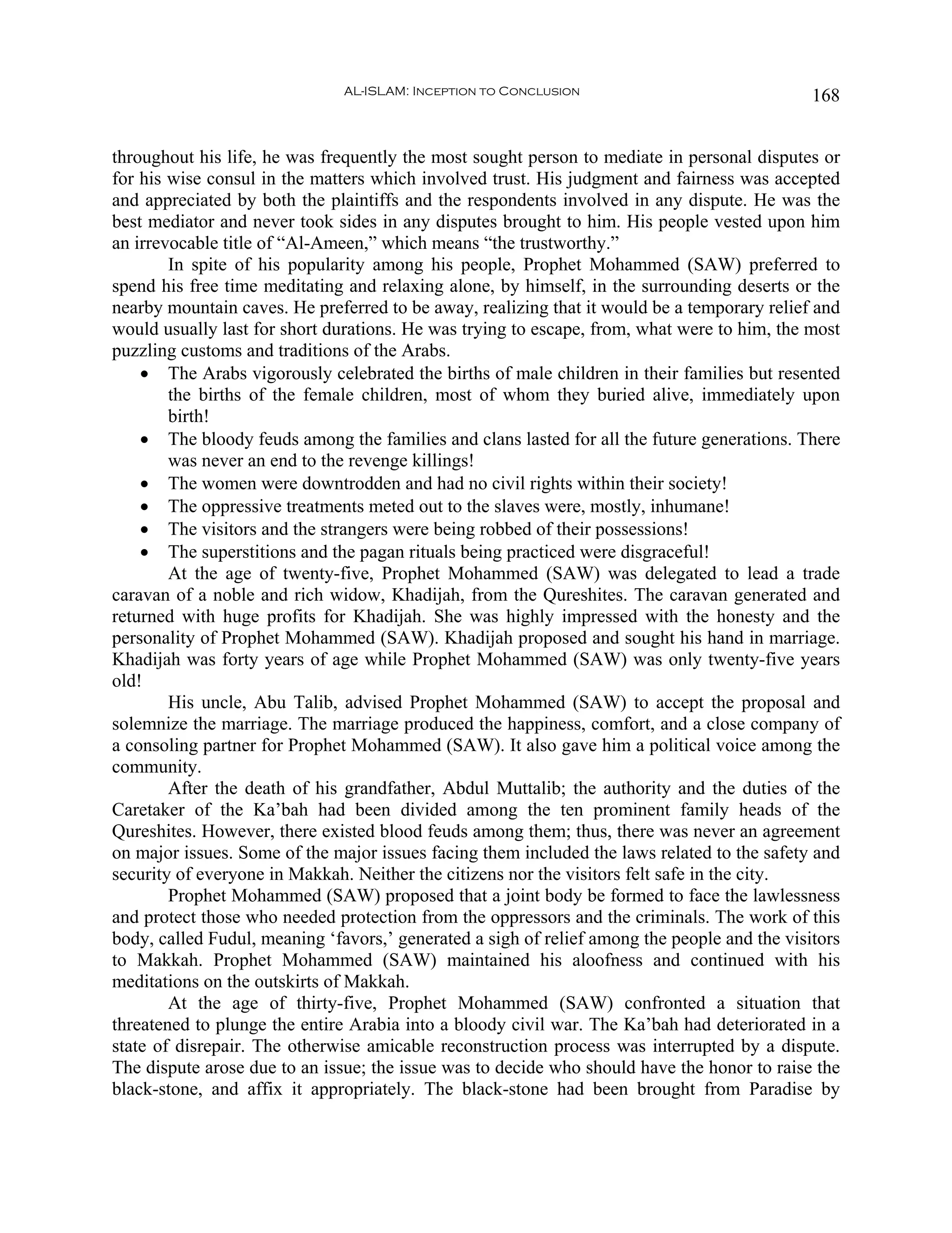 AL-ISLAM: Inception to Conclusion                              168


throughout his life, he was frequently the most sought person to mediate in personal disputes or
for his wise consul in the matters which involved trust. His judgment and fairness was accepted
and appreciated by both the plaintiffs and the respondents involved in any dispute. He was the
best mediator and never took sides in any disputes brought to him. His people vested upon him
an irrevocable title of “Al-Ameen,” which means “the trustworthy.”
        In spite of his popularity among his people, Prophet Mohammed (SAW) preferred to
spend his free time meditating and relaxing alone, by himself, in the surrounding deserts or the
nearby mountain caves. He preferred to be away, realizing that it would be a temporary relief and
would usually last for short durations. He was trying to escape, from, what were to him, the most
puzzling customs and traditions of the Arabs.
    • The Arabs vigorously celebrated the births of male children in their families but resented
        the births of the female children, most of whom they buried alive, immediately upon
        birth!
    • The bloody feuds among the families and clans lasted for all the future generations. There
        was never an end to the revenge killings!
    • The women were downtrodden and had no civil rights within their society!
    • The oppressive treatments meted out to the slaves were, mostly, inhumane!
    • The visitors and the strangers were being robbed of their possessions!
    • The superstitions and the pagan rituals being practiced were disgraceful!
        At the age of twenty-five, Prophet Mohammed (SAW) was delegated to lead a trade
caravan of a noble and rich widow, Khadijah, from the Qureshites. The caravan generated and
returned with huge profits for Khadijah. She was highly impressed with the honesty and the
personality of Prophet Mohammed (SAW). Khadijah proposed and sought his hand in marriage.
Khadijah was forty years of age while Prophet Mohammed (SAW) was only twenty-five years
old!
        His uncle, Abu Talib, advised Prophet Mohammed (SAW) to accept the proposal and
solemnize the marriage. The marriage produced the happiness, comfort, and a close company of
a consoling partner for Prophet Mohammed (SAW). It also gave him a political voice among the
community.
        After the death of his grandfather, Abdul Muttalib; the authority and the duties of the
Caretaker of the Ka’bah had been divided among the ten prominent family heads of the
Qureshites. However, there existed blood feuds among them; thus, there was never an agreement
on major issues. Some of the major issues facing them included the laws related to the safety and
security of everyone in Makkah. Neither the citizens nor the visitors felt safe in the city.
        Prophet Mohammed (SAW) proposed that a joint body be formed to face the lawlessness
and protect those who needed protection from the oppressors and the criminals. The work of this
body, called Fudul, meaning ‘favors,’ generated a sigh of relief among the people and the visitors
to Makkah. Prophet Mohammed (SAW) maintained his aloofness and continued with his
meditations on the outskirts of Makkah.
        At the age of thirty-five, Prophet Mohammed (SAW) confronted a situation that
threatened to plunge the entire Arabia into a bloody civil war. The Ka’bah had deteriorated in a
state of disrepair. The otherwise amicable reconstruction process was interrupted by a dispute.
The dispute arose due to an issue; the issue was to decide who should have the honor to raise the
black-stone, and affix it appropriately. The black-stone had been brought from Paradise by
 