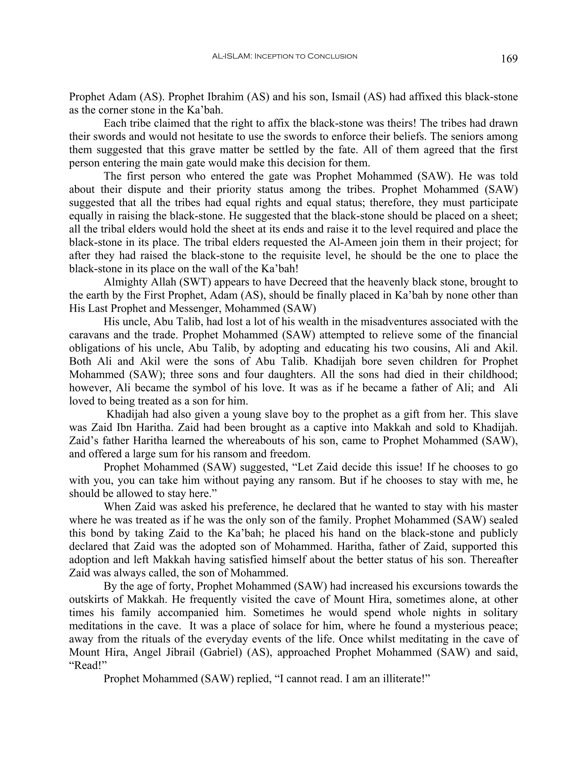 AL-ISLAM: Inception to Conclusion                                  169


Prophet Adam (AS). Prophet Ibrahim (AS) and his son, Ismail (AS) had affixed this black-stone
as the corner stone in the Ka’bah.
         Each tribe claimed that the right to affix the black-stone was theirs! The tribes had drawn
their swords and would not hesitate to use the swords to enforce their beliefs. The seniors among
them suggested that this grave matter be settled by the fate. All of them agreed that the first
person entering the main gate would make this decision for them.
         The first person who entered the gate was Prophet Mohammed (SAW). He was told
about their dispute and their priority status among the tribes. Prophet Mohammed (SAW)
suggested that all the tribes had equal rights and equal status; therefore, they must participate
equally in raising the black-stone. He suggested that the black-stone should be placed on a sheet;
all the tribal elders would hold the sheet at its ends and raise it to the level required and place the
black-stone in its place. The tribal elders requested the Al-Ameen join them in their project; for
after they had raised the black-stone to the requisite level, he should be the one to place the
black-stone in its place on the wall of the Ka’bah!
         Almighty Allah (SWT) appears to have Decreed that the heavenly black stone, brought to
the earth by the First Prophet, Adam (AS), should be finally placed in Ka’bah by none other than
His Last Prophet and Messenger, Mohammed (SAW)
         His uncle, Abu Talib, had lost a lot of his wealth in the misadventures associated with the
caravans and the trade. Prophet Mohammed (SAW) attempted to relieve some of the financial
obligations of his uncle, Abu Talib, by adopting and educating his two cousins, Ali and Akil.
Both Ali and Akil were the sons of Abu Talib. Khadijah bore seven children for Prophet
Mohammed (SAW); three sons and four daughters. All the sons had died in their childhood;
however, Ali became the symbol of his love. It was as if he became a father of Ali; and Ali
loved to being treated as a son for him.
          Khadijah had also given a young slave boy to the prophet as a gift from her. This slave
was Zaid Ibn Haritha. Zaid had been brought as a captive into Makkah and sold to Khadijah.
Zaid’s father Haritha learned the whereabouts of his son, came to Prophet Mohammed (SAW),
and offered a large sum for his ransom and freedom.
         Prophet Mohammed (SAW) suggested, “Let Zaid decide this issue! If he chooses to go
with you, you can take him without paying any ransom. But if he chooses to stay with me, he
should be allowed to stay here.”
         When Zaid was asked his preference, he declared that he wanted to stay with his master
where he was treated as if he was the only son of the family. Prophet Mohammed (SAW) sealed
this bond by taking Zaid to the Ka’bah; he placed his hand on the black-stone and publicly
declared that Zaid was the adopted son of Mohammed. Haritha, father of Zaid, supported this
adoption and left Makkah having satisfied himself about the better status of his son. Thereafter
Zaid was always called, the son of Mohammed.
         By the age of forty, Prophet Mohammed (SAW) had increased his excursions towards the
outskirts of Makkah. He frequently visited the cave of Mount Hira, sometimes alone, at other
times his family accompanied him. Sometimes he would spend whole nights in solitary
meditations in the cave. It was a place of solace for him, where he found a mysterious peace;
away from the rituals of the everyday events of the life. Once whilst meditating in the cave of
Mount Hira, Angel Jibrail (Gabriel) (AS), approached Prophet Mohammed (SAW) and said,
“Read!”
         Prophet Mohammed (SAW) replied, “I cannot read. I am an illiterate!”
 