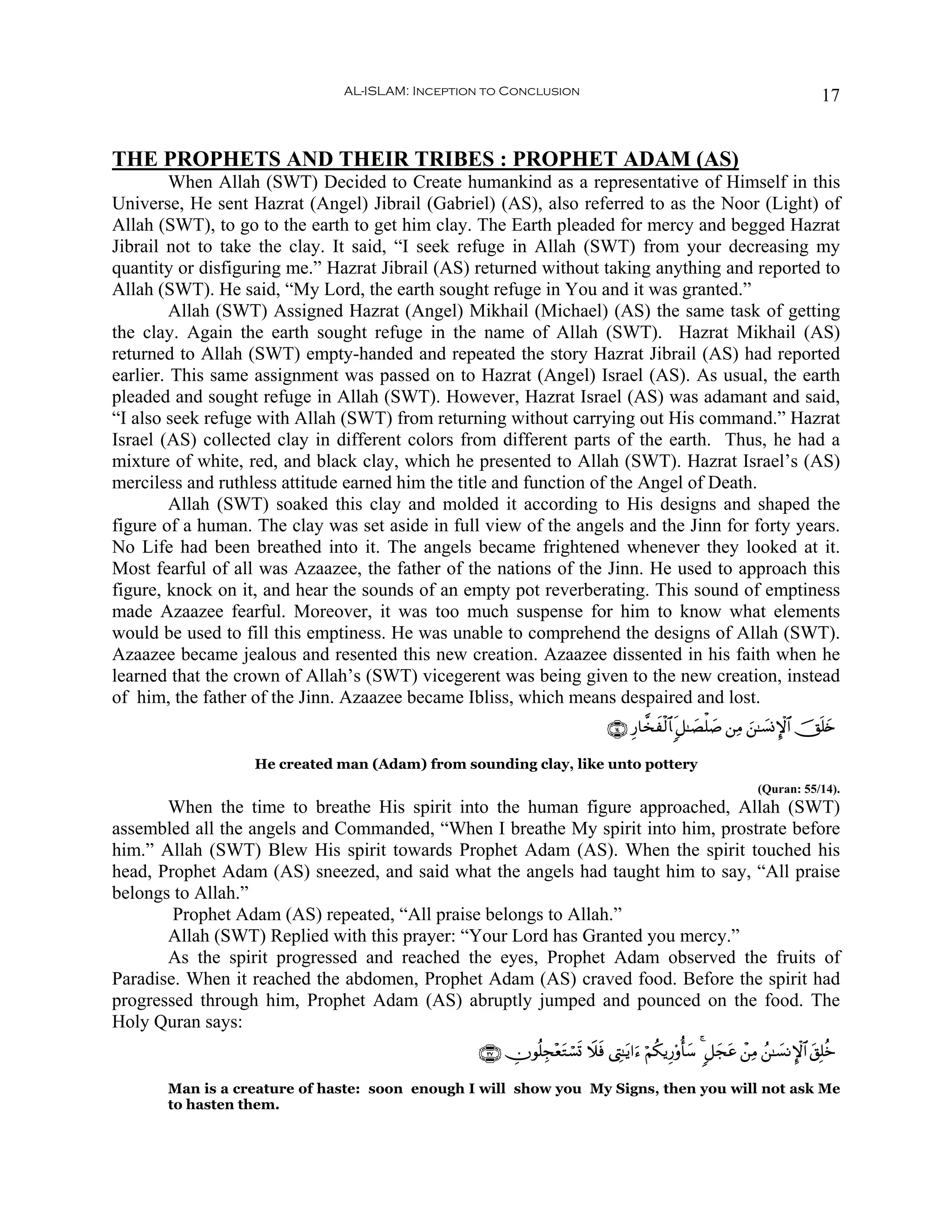 AL-ISLAM: Inception to Conclusion                                                              17


THE PROPHETS AND THEIR TRIBES : PROPHET ADAM (AS)
         When Allah (SWT) Decided to Create humankind as a representative of Himself in this
Universe, He sent Hazrat (Angel) Jibrail (Gabriel) (AS), also referred to as the Noor (Light) of
Allah (SWT), to go to the earth to get him clay. The Earth pleaded for mercy and begged Hazrat
Jibrail not to take the clay. It said, “I seek refuge in Allah (SWT) from your decreasing my
quantity or disfiguring me.” Hazrat Jibrail (AS) returned without taking anything and reported to
Allah (SWT). He said, “My Lord, the earth sought refuge in You and it was granted.”
         Allah (SWT) Assigned Hazrat (Angel) Mikhail (Michael) (AS) the same task of getting
the clay. Again the earth sought refuge in the name of Allah (SWT). Hazrat Mikhail (AS)
returned to Allah (SWT) empty-handed and repeated the story Hazrat Jibrail (AS) had reported
earlier. This same assignment was passed on to Hazrat (Angel) Israel (AS). As usual, the earth
pleaded and sought refuge in Allah (SWT). However, Hazrat Israel (AS) was adamant and said,
“I also seek refuge with Allah (SWT) from returning without carrying out His command.” Hazrat
Israel (AS) collected clay in different colors from different parts of the earth. Thus, he had a
mixture of white, red, and black clay, which he presented to Allah (SWT). Hazrat Israel’s (AS)
merciless and ruthless attitude earned him the title and function of the Angel of Death.
         Allah (SWT) soaked this clay and molded it according to His designs and shaped the
figure of a human. The clay was set aside in full view of the angels and the Jinn for forty years.
No Life had been breathed into it. The angels became frightened whenever they looked at it.
Most fearful of all was Azaazee, the father of the nations of the Jinn. He used to approach this
figure, knock on it, and hear the sounds of an empty pot reverberating. This sound of emptiness
made Azaazee fearful. Moreover, it was too much suspense for him to know what elements
would be used to fill this emptiness. He was unable to comprehend the designs of Allah (SWT).
Azaazee became jealous and resented this new creation. Azaazee dissented in his faith when he
learned that the crown of Allah’s (SWT) vicegerent was being given to the new creation, instead
of him, the father of the Jinn. Azaazee became Ibliss, which means despaired and lost.
                                                                              ∩⊇⊆∪ Í‘$¤‚ø9$%x 9≅≈|Áù=|¹ ⎯ÏΒ z⎯≈|¡ΣM}$# šYn=y{
                                                                                        x

                   He created man (Adam) from sounding clay, like unto pottery
                                                                                                                (Quran: 55/14).
       When the time to breathe His spirit into the human figure approached, Allah (SWT)
assembled all the angels and Commanded, “When I breathe My spirit into him, prostrate before
him.” Allah (SWT) Blew His spirit towards Prophet Adam (AS). When the spirit touched his
head, Prophet Adam (AS) sneezed, and said what the angels had taught him to say, “All praise
belongs to Allah.”
        Prophet Adam (AS) repeated, “All praise belongs to Allah.”
       Allah (SWT) Replied with this prayer: “Your Lord has Granted you mercy.”
       As the spirit progressed and reached the eyes, Prophet Adam observed the fruits of
Paradise. When it reached the abdomen, Prophet Adam (AS) craved food. Before the spirit had
progressed through him, Prophet Adam (AS) abruptly jumped and pounced on the food. The
Holy Quran says:
                                                 ∩⊂∠∪ Âχθè=Éf÷ètGó¡n@ Ÿξsù ©ÉL≈tƒ#u™ öΝä3ƒÍ‘'ρé'y™ 4 9≅yftã ô⎯ÏΒ ß⎯≈|¡ΡM}$# t,Î=äz

       Man is a creature of haste: soon enough I will show you My Signs, then you will not ask Me
       to hasten them.
 