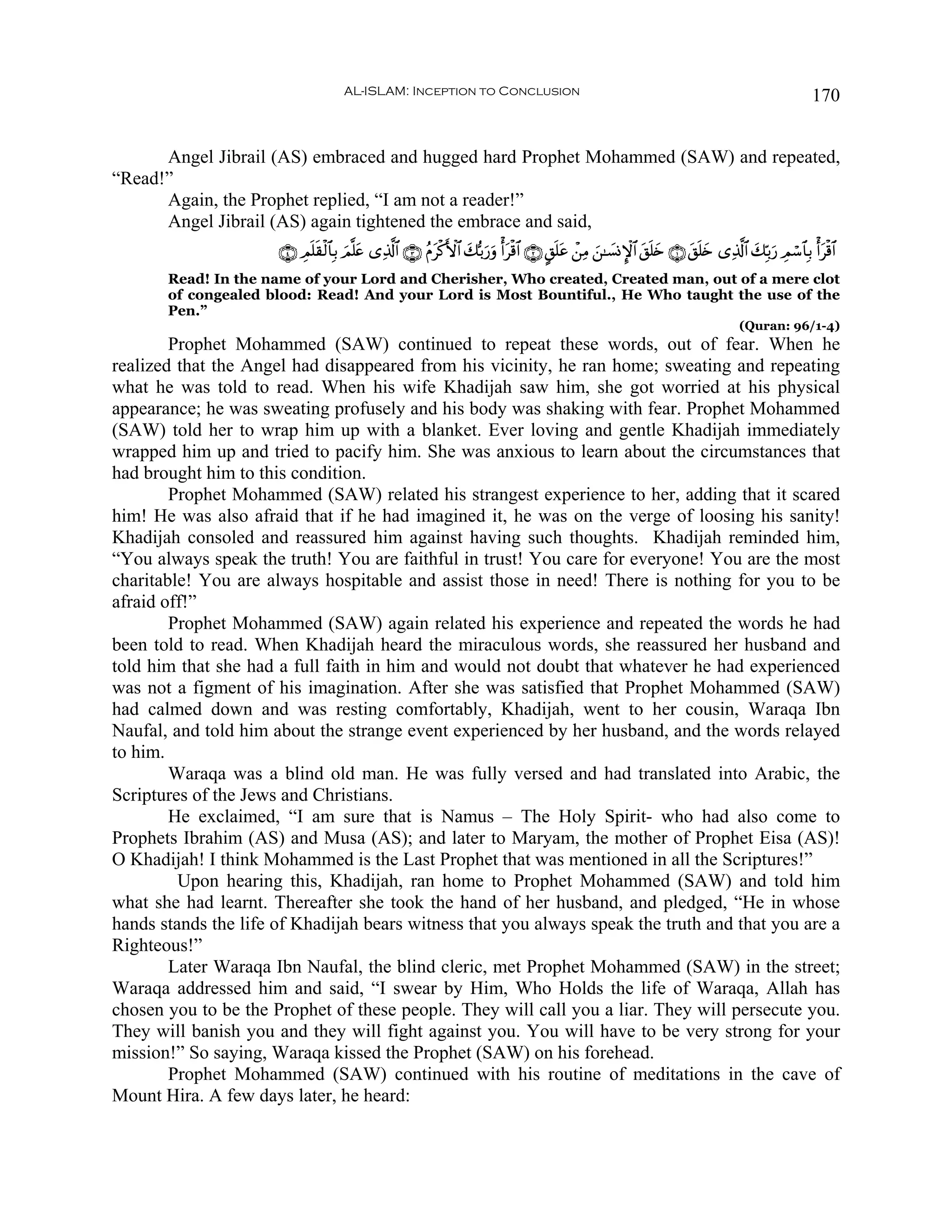 AL-ISLAM: Inception to Conclusion                                                                                   170


      Angel Jibrail (AS) embraced and hugged hard Prophet Mohammed (SAW) and repeated,
“Read!”
      Again, the Prophet replied, “I am not a reader!”
      Angel Jibrail (AS) again tightened the embrace and said,
                      ∩⊆∪ ÉΟ=)ø9$$Î/ Ο¯=tæ “Ï%©!$# ∩⊂∪ ãΠtø.F{$# 7š/u‘uρ ù&tø%$# ∩⊄∪ @,n=tã ô⎯ÏΒ z⎯≈|¡ΣM}$# t,n=y{ ∩⊇∪ t,n=y{ “Ï%©!$# y7În/u‘ ÉΟó™$$Î/ ù&tø%$#
                            ns       z                            y
       Read! In the name of your Lord and Cherisher, Who created, Created man, out of a mere clot
       of congealed blood: Read! And your Lord is Most Bountiful., He Who taught the use of the
       Pen.”
                                                                                                                                        (Quran: 96/1-4)
        Prophet Mohammed (SAW) continued to repeat these words, out of fear. When he
realized that the Angel had disappeared from his vicinity, he ran home; sweating and repeating
what he was told to read. When his wife Khadijah saw him, she got worried at his physical
appearance; he was sweating profusely and his body was shaking with fear. Prophet Mohammed
(SAW) told her to wrap him up with a blanket. Ever loving and gentle Khadijah immediately
wrapped him up and tried to pacify him. She was anxious to learn about the circumstances that
had brought him to this condition.
        Prophet Mohammed (SAW) related his strangest experience to her, adding that it scared
him! He was also afraid that if he had imagined it, he was on the verge of loosing his sanity!
Khadijah consoled and reassured him against having such thoughts. Khadijah reminded him,
“You always speak the truth! You are faithful in trust! You care for everyone! You are the most
charitable! You are always hospitable and assist those in need! There is nothing for you to be
afraid off!”
        Prophet Mohammed (SAW) again related his experience and repeated the words he had
been told to read. When Khadijah heard the miraculous words, she reassured her husband and
told him that she had a full faith in him and would not doubt that whatever he had experienced
was not a figment of his imagination. After she was satisfied that Prophet Mohammed (SAW)
had calmed down and was resting comfortably, Khadijah, went to her cousin, Waraqa Ibn
Naufal, and told him about the strange event experienced by her husband, and the words relayed
to him.
        Waraqa was a blind old man. He was fully versed and had translated into Arabic, the
Scriptures of the Jews and Christians.
        He exclaimed, “I am sure that is Namus – The Holy Spirit- who had also come to
Prophets Ibrahim (AS) and Musa (AS); and later to Maryam, the mother of Prophet Eisa (AS)!
O Khadijah! I think Mohammed is the Last Prophet that was mentioned in all the Scriptures!”
         Upon hearing this, Khadijah, ran home to Prophet Mohammed (SAW) and told him
what she had learnt. Thereafter she took the hand of her husband, and pledged, “He in whose
hands stands the life of Khadijah bears witness that you always speak the truth and that you are a
Righteous!”
        Later Waraqa Ibn Naufal, the blind cleric, met Prophet Mohammed (SAW) in the street;
Waraqa addressed him and said, “I swear by Him, Who Holds the life of Waraqa, Allah has
chosen you to be the Prophet of these people. They will call you a liar. They will persecute you.
They will banish you and they will fight against you. You will have to be very strong for your
mission!” So saying, Waraqa kissed the Prophet (SAW) on his forehead.
        Prophet Mohammed (SAW) continued with his routine of meditations in the cave of
Mount Hira. A few days later, he heard:
 