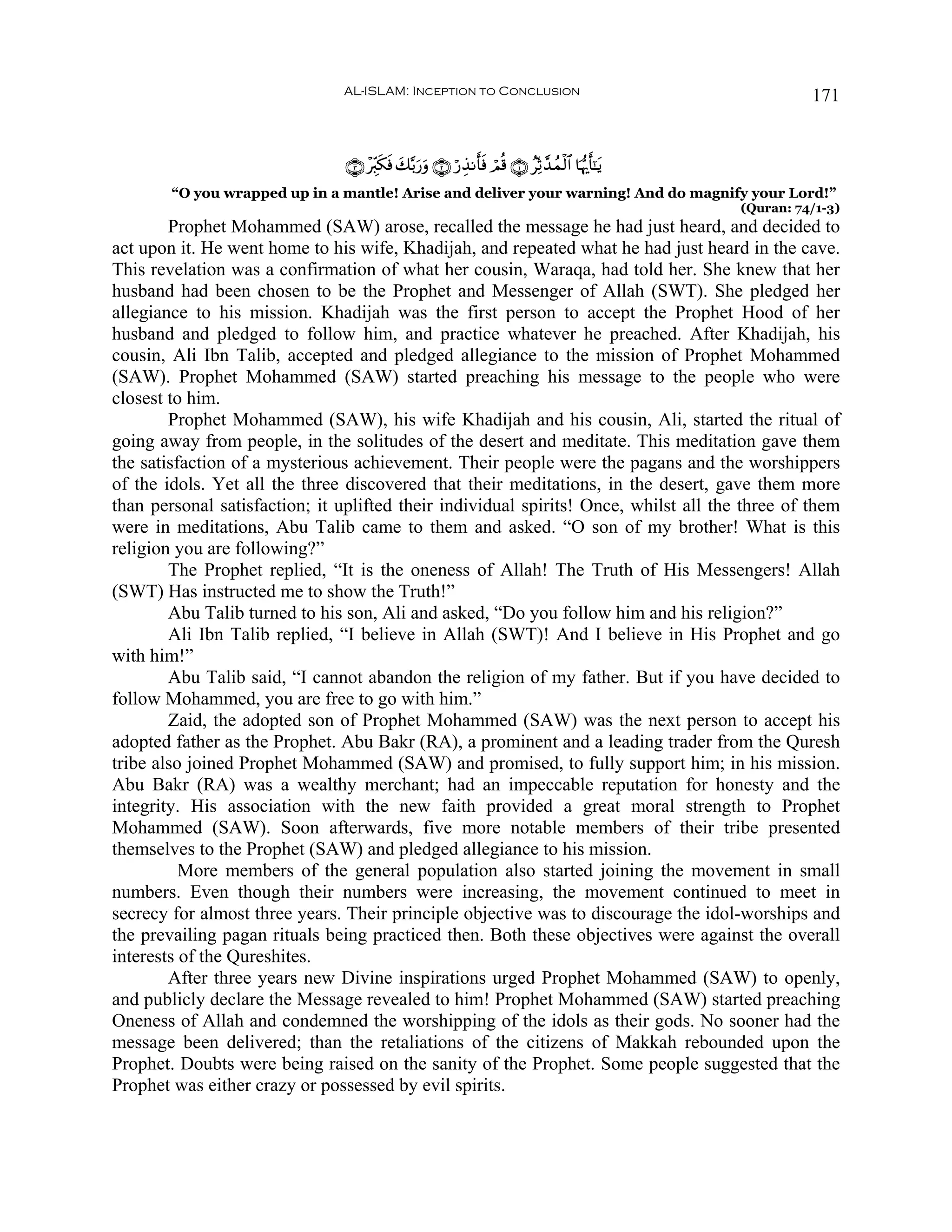 AL-ISLAM: Inception to Conclusion                                                    171


                                ∩⊂∪ ÷Éi9s3sù y7−/u‘uρ ∩⊄∪ ö‘É‹Ρr'sù óΟè% ∩⊇∪ ãÏoO£‰ßϑø9$# $pκš‰r'¯≈tƒ
        “O you wrapped up in a mantle! Arise and deliver your warning! And do magnify your Lord!”
                                                                                                          (Quran: 74/1-3)
        Prophet Mohammed (SAW) arose, recalled the message he had just heard, and decided to
act upon it. He went home to his wife, Khadijah, and repeated what he had just heard in the cave.
This revelation was a confirmation of what her cousin, Waraqa, had told her. She knew that her
husband had been chosen to be the Prophet and Messenger of Allah (SWT). She pledged her
allegiance to his mission. Khadijah was the first person to accept the Prophet Hood of her
husband and pledged to follow him, and practice whatever he preached. After Khadijah, his
cousin, Ali Ibn Talib, accepted and pledged allegiance to the mission of Prophet Mohammed
(SAW). Prophet Mohammed (SAW) started preaching his message to the people who were
closest to him.
        Prophet Mohammed (SAW), his wife Khadijah and his cousin, Ali, started the ritual of
going away from people, in the solitudes of the desert and meditate. This meditation gave them
the satisfaction of a mysterious achievement. Their people were the pagans and the worshippers
of the idols. Yet all the three discovered that their meditations, in the desert, gave them more
than personal satisfaction; it uplifted their individual spirits! Once, whilst all the three of them
were in meditations, Abu Talib came to them and asked. “O son of my brother! What is this
religion you are following?”
        The Prophet replied, “It is the oneness of Allah! The Truth of His Messengers! Allah
(SWT) Has instructed me to show the Truth!”
        Abu Talib turned to his son, Ali and asked, “Do you follow him and his religion?”
        Ali Ibn Talib replied, “I believe in Allah (SWT)! And I believe in His Prophet and go
with him!”
        Abu Talib said, “I cannot abandon the religion of my father. But if you have decided to
follow Mohammed, you are free to go with him.”
        Zaid, the adopted son of Prophet Mohammed (SAW) was the next person to accept his
adopted father as the Prophet. Abu Bakr (RA), a prominent and a leading trader from the Quresh
tribe also joined Prophet Mohammed (SAW) and promised, to fully support him; in his mission.
Abu Bakr (RA) was a wealthy merchant; had an impeccable reputation for honesty and the
integrity. His association with the new faith provided a great moral strength to Prophet
Mohammed (SAW). Soon afterwards, five more notable members of their tribe presented
themselves to the Prophet (SAW) and pledged allegiance to his mission.
          More members of the general population also started joining the movement in small
numbers. Even though their numbers were increasing, the movement continued to meet in
secrecy for almost three years. Their principle objective was to discourage the idol-worships and
the prevailing pagan rituals being practiced then. Both these objectives were against the overall
interests of the Qureshites.
        After three years new Divine inspirations urged Prophet Mohammed (SAW) to openly,
and publicly declare the Message revealed to him! Prophet Mohammed (SAW) started preaching
Oneness of Allah and condemned the worshipping of the idols as their gods. No sooner had the
message been delivered; than the retaliations of the citizens of Makkah rebounded upon the
Prophet. Doubts were being raised on the sanity of the Prophet. Some people suggested that the
Prophet was either crazy or possessed by evil spirits.
 