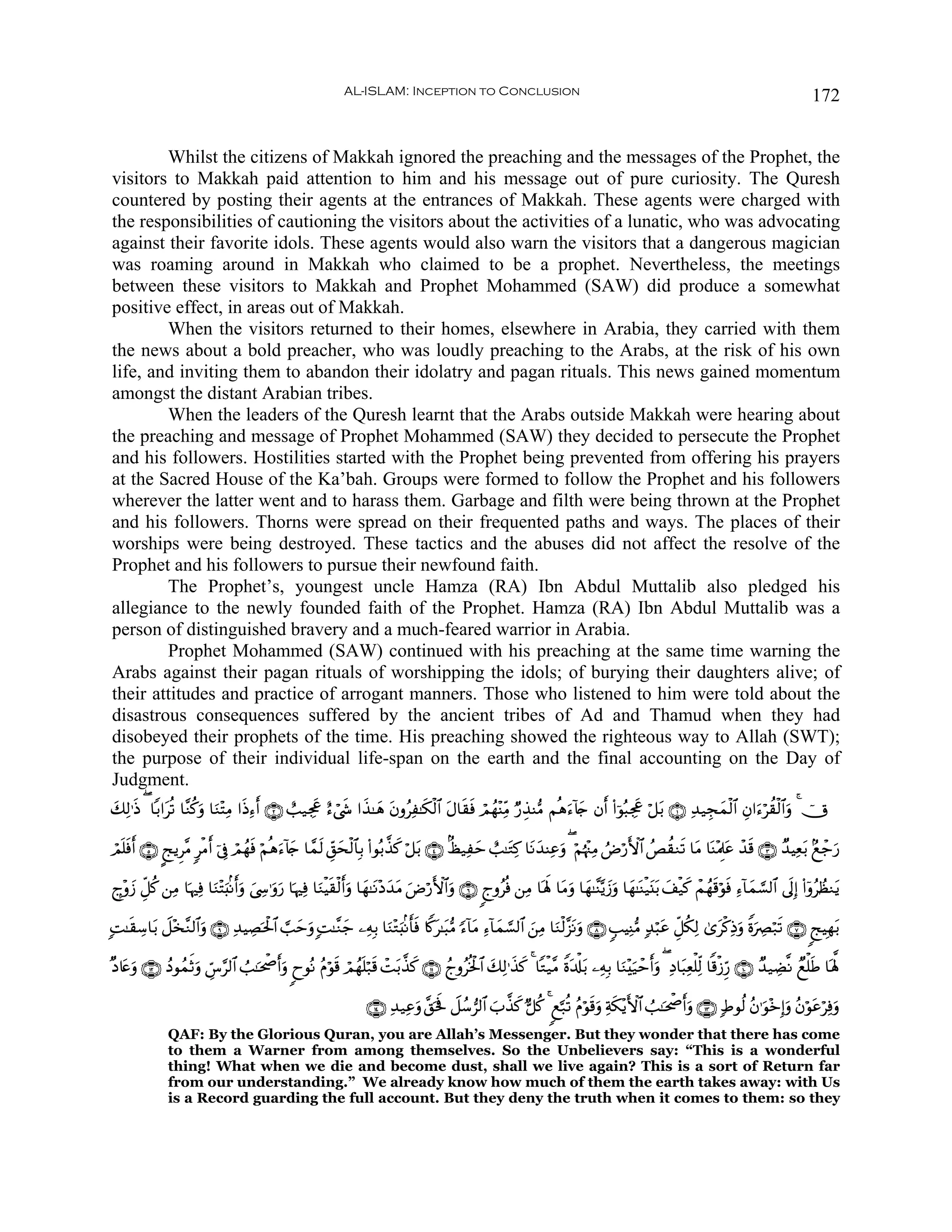 AL-ISLAM: Inception to Conclusion                                                                                           172


        Whilst the citizens of Makkah ignored the preaching and the messages of the Prophet, the
visitors to Makkah paid attention to him and his message out of pure curiosity. The Quresh
countered by posting their agents at the entrances of Makkah. These agents were charged with
the responsibilities of cautioning the visitors about the activities of a lunatic, who was advocating
against their favorite idols. These agents would also warn the visitors that a dangerous magician
was roaming around in Makkah who claimed to be a prophet. Nevertheless, the meetings
between these visitors to Makkah and Prophet Mohammed (SAW) did produce a somewhat
positive effect, in areas out of Makkah.
        When the visitors returned to their homes, elsewhere in Arabia, they carried with them
the news about a bold preacher, who was loudly preaching to the Arabs, at the risk of his own
life, and inviting them to abandon their idolatry and pagan rituals. This news gained momentum
amongst the distant Arabian tribes.
        When the leaders of the Quresh learnt that the Arabs outside Makkah were hearing about
the preaching and message of Prophet Mohammed (SAW) they decided to persecute the Prophet
and his followers. Hostilities started with the Prophet being prevented from offering his prayers
at the Sacred House of the Ka’bah. Groups were formed to follow the Prophet and his followers
wherever the latter went and to harass them. Garbage and filth were being thrown at the Prophet
and his followers. Thorns were spread on their frequented paths and ways. The places of their
worships were being destroyed. These tactics and the abuses did not affect the resolve of the
Prophet and his followers to pursue their newfound faith.
        The Prophet’s, youngest uncle Hamza (RA) Ibn Abdul Muttalib also pledged his
allegiance to the newly founded faith of the Prophet. Hamza (RA) Ibn Abdul Muttalib was a
person of distinguished bravery and a much-feared warrior in Arabia.
        Prophet Mohammed (SAW) continued with his preaching at the same time warning the
Arabs against their pagan rituals of worshipping the idols; of burying their daughters alive; of
their attitudes and practice of arrogant manners. Those who listened to him were told about the
disastrous consequences suffered by the ancient tribes of Ad and Thamud when they had
disobeyed their prophets of the time. His preaching showed the righteous way to Allah (SWT);
the purpose of their individual life-span on the earth and the final accounting on the Day of
Judgment.
y7Ï9≡sŒ ( $/#tè? $¨Ζä.uρ $uΖ÷FÏΒ #sŒÏ™r& ∩⊄∪ ë=‹Ågx” í™ó©x« #x‹≈yδ tβρãÏ≈s3ø9$# tΑ$s)sù óΟßγ÷ΨÏiΒ Ö‘É‹Ψ•Β Νèδu™!%y` βr& (#þθç6Ågx” ö≅t/ ∩⊇∪ Ï‰‹Éfyϑø9$# Éβ#u™öà)ø9$#uρ 4 úX

óΟ=sùr& ∩∈∪ ?kƒÌ¨Β 9øΒr& þ’Îû óΟßγsù öΝèδu™!%y` $£ϑs9 Èd,ysø9$$Î/ (#θç/¤‹x. ö≅t/ ∩⊆∪ 8á‹Ïym ë=≈tGÏ. $tΡy‰ΨÏãuρ ( öΝåκ÷]ÏΒ ÞÚö‘F{$# ßÈà)Ζs? $tΒ $oΨ÷ΗÍ>tã ô‰s% ∩⊂∪ Ó‰ŠÏè/ 7ìô_u‘
  n                                                                                                                                                                       t

£l÷ρy— Èe≅ä. ⎯ÏΒ $pκÏù $uΖ÷Fu;/Ρr&uρ z©›≡uρu‘ $pκÏù $uΖøŠs)ø9r&uρ $yγ≈tΡ÷Šy‰tΒ uÚö‘F{$#uρ ∩∉∪ 8lρãèù ⎯ÏΒ $oλm; $tΒuρ $yγ≈¨Ψ−ƒy—uρ $yγ≈oΨø‹t⊥t/ y#ø‹x. ôΜßγs%öθsù Ï™!$yϑ¡¡9$# ’n<Î) (#ÿρãÝàΖtƒ
                                        Å

;M≈s)Å™$t/ Ÿ≅÷‚¨Ζ9$#uρ ∩®∪ Ï‰ŠÅÁptø:$# ¡=ymuρ ;M≈¨Ζy_ ⎯ÏμÎ/ $uΖ÷Gu;/Ρr'sù %Z.t≈t6•Β [™!$tΒ Ï™!$yϑ¡¡9$# z⎯ÏΒ $uΖø9¨“tΡuρ ∩∇∪ 5=ŠÏΨ•Β 7‰ö6tã Èe≅ä3Ï9 3“tø.ÏŒuρ ZοuÅÇö7s? ∩∠∪ 8kŠÎγt/

×Š%tæuρ ∩⊇⊄∪ ßŠθßϑrOuρ Äb¨§9$# Ü=≈ptõ¾r&uρ 8yθçΡ ãΠöθs% óΟßγn=ö7s% ôMt/¤‹x. ∩⊇⊇∪ ßlρãèƒø:$# y7Ï9≡x‹x. 4 $Gø‹¨Β Zοt$ù#t/ ⎯ÏμÎ/ $uΖ÷u‹ôm&uρ ( ÏŠ$t6Ïèù=Ïj9 $]%ø—Íh‘ ∩⊇⊃∪ Ó‰‹ÅÒ¯Ρ Óìù=sÛ $oλ°;
                                                                                                                                          r

                                                                   ∩⊇⊆∪ Ï‰‹Ïãuρ ¨,ptm Ÿ≅ß™”9$# z>¤‹x. @≅ä. 4 8ì¬7è? ãΠöθs%uρ Ïπs3÷ƒF{$# Ü=≈ptõ¾r&uρ ∩⊇⊂∪ 7Þθä9 ãβ≡uθ÷zÎ)uρ ãβöθtãöÏùuρ
              QAF: By the Glorious Quran, you are Allah’s Messenger. But they wonder that there has come
              to them a Warner from among themselves. So the Unbelievers say: “This is a wonderful
              thing! What when we die and become dust, shall we live again? This is a sort of Return far
              from our understanding.” We already know how much of them the earth takes away: with Us
              is a Record guarding the full account. But they deny the truth when it comes to them: so they
 