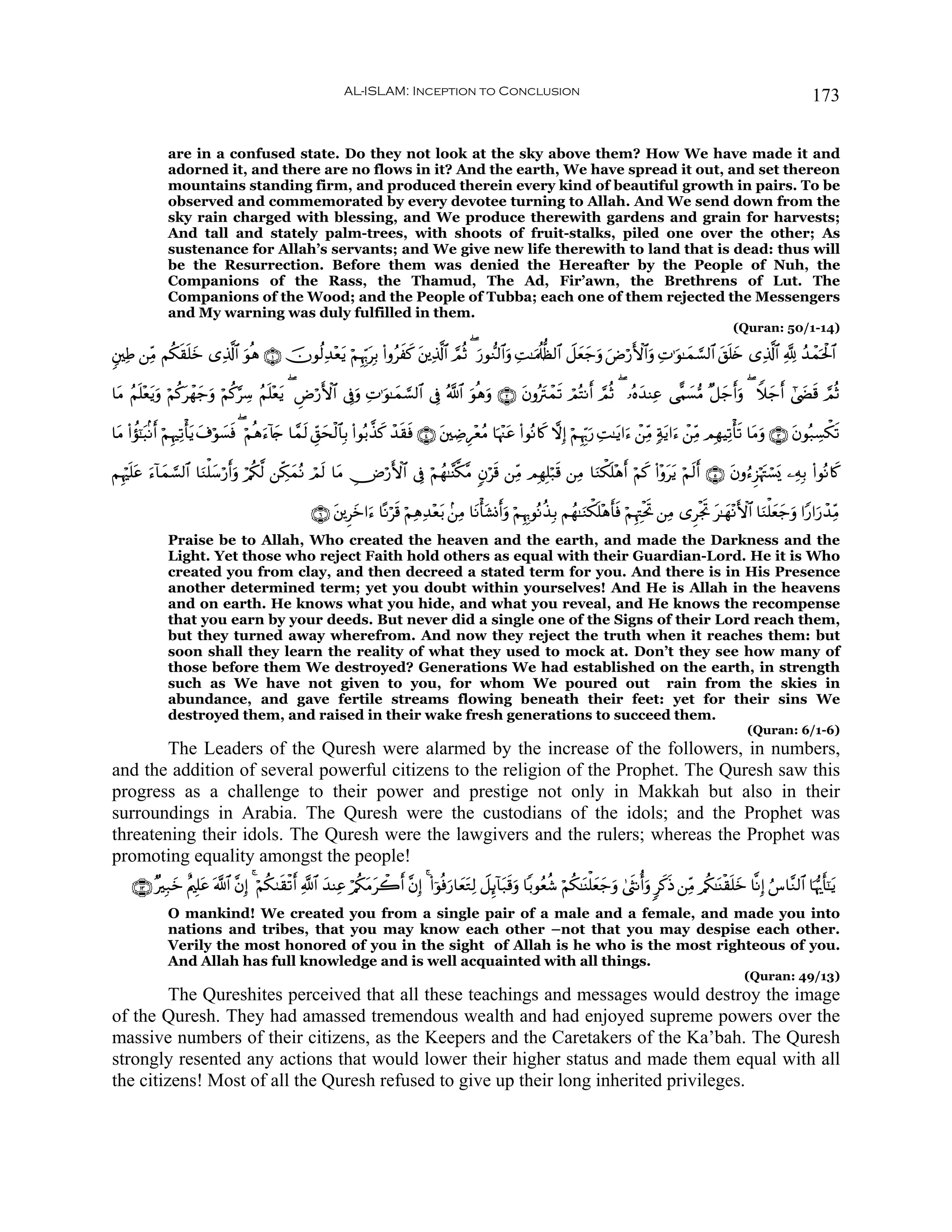 AL-ISLAM: Inception to Conclusion                                                                                             173


              are in a confused state. Do they not look at the sky above them? How We have made it and
              adorned it, and there are no flows in it? And the earth, We have spread it out, and set thereon
              mountains standing firm, and produced therein every kind of beautiful growth in pairs. To be
              observed and commemorated by every devotee turning to Allah. And We send down from the
              sky rain charged with blessing, and We produce therewith gardens and grain for harvests;
              And tall and stately palm-trees, with shoots of fruit-stalks, piled one over the other; As
              sustenance for Allah’s servants; and We give new life therewith to land that is dead: thus will
              be the Resurrection. Before them was denied the Hereafter by the People of Nuh, the
              Companions of the Rass, the Thamud, The Ad, Fir’awn, the Brethrens of Lut. The
              Companions of the Wood; and the People of Tubba; each one of them rejected the Messengers
              and My warning was duly fulfilled in them.
                                                                                                                                                                       (Quran: 50/1-14)

&⎦⎫ÏÛ ⎯ÏiΒ Νä3)n=yz “Ï%©!$# θèδ ∩⊇∪ šχθä9Ï‰÷ètƒ öΝÍκÍh5tÎ/ (#ρãxx. t⎦⎪Ï%©!$# ¢ΟèO ( u‘θ‘Ζ9$#uρ ÏM≈uΗä>—à9$# Ÿ≅yèy_uρ uÚö‘F{$#uρ ÏN≡uθ≈yϑ¡¡9$# t,n=y{ “Ï%©!$# ¬! ß‰ôϑptø:$#
              s             u

$tΒ ãΝn=÷èƒuρ öΝä.ôγy_uρ öΝä.§Å™ ãΝn=÷èƒ ( ÇÚö‘F{$# ’Îûuρ ÏN≡uθ≈yϑ¡¡9$# ’Îû ª!$# uθèδuρ ∩⊄∪ tβρçIôϑs? óΟçFΡr& ¢ΟèO ( …çνy‰ΨÏã ‘‡Κ|¡•Β ×≅y_r&uρ ( Wξy_r& #©|Ós% ΟèO
          t       t                      t                                                         t                                                              ¢

$tΒ (#σ¯≈6/Ρr& öΝÍκÏ?ù'ƒ t∃öθ¡sù ( öΝèδ™!%` $£ϑ9 Èd,ysø9$$Î/ (#θç/¤‹. ô‰s)sù ∩⊆∪ t⎦⎫ÅÊÍ÷èãΒ $pκ÷]tã (#θçΡ%x. ωÎ) öΝÍκÍh5u‘ ÏM≈tƒ#u™ ô⎯ÏiΒ 7πtƒ#u™ ô⎯ÏiΒ ΟÎγŠÏ?ù's? $tΒuρ ∩⊂∪ tβθç7Å¡õ3s?
      à t               t     |         u y     s                    x

ΝÍκön=tã u™!$yϑ¡¡9$# $uΖù=y™ö‘r&ρ ö/ä3©9 ⎯Åj3ϑçΡ óΟs9 $tΒ Ä⇓ö‘F{$# ’Îû öΝßγ≈¨Ψ©3¨Β 5βös% ⎯ÏiΒ ΟÎγÎ=ö7s% ⎯ÏΒ $uΖõ3n=÷δr& öΝx. (#÷ρttƒ öΝs9r& ∩∈∪ tβρâ™Ì“öκtJó¡o„ ⎯ÏμÎ/ (#θçΡ%x.
                                 u            y

                                                     ∩∉∪ t⎦⎪Ìyz#u™ $ºΡös% öΝÏδÏ‰÷èt/ .⎯ÏΒ $tΡù't±Σr&uρ öΝÍκÍ5θçΡä‹Î/ Νßγ≈uΖõ3n=÷δr'sù öΝÍκÉJøtrB ⎯ÏΒ “ÌøgB t≈yγ÷ΡF{$# $uΖù=yèy_uρ #Y‘#u‘ô‰ÏiΒ
                                                                                                                                                            r
              Praise be to Allah, Who created the heaven and the earth, and made the Darkness and the
              Light. Yet those who reject Faith hold others as equal with their Guardian-Lord. He it is Who
              created you from clay, and then decreed a stated term for you. And there is in His Presence
              another determined term; yet you doubt within yourselves! And He is Allah in the heavens
              and on earth. He knows what you hide, and what you reveal, and He knows the recompense
              that you earn by your deeds. But never did a single one of the Signs of their Lord reach them,
              but they turned away wherefrom. And now they reject the truth when it reaches them: but
              soon shall they learn the reality of what they used to mock at. Don’t they see how many of
              those before them We destroyed? Generations We had established on the earth, in strength
              such as We have not given to you, for whom We poured out rain from the skies in
              abundance, and gave fertile streams flowing beneath their feet: yet for their sins We
              destroyed them, and raised in their wake fresh generations to succeed them.
                                                                                                                                                                           (Quran: 6/1-6)
        The Leaders of the Quresh were alarmed by the increase of the followers, in numbers,
and the addition of several powerful citizens to the religion of the Prophet. The Quresh saw this
progress as a challenge to their power and prestige not only in Makkah but also in their
surroundings in Arabia. The Quresh were the custodians of the idols; and the Prophet was
threatening their idols. The Quresh were the lawgivers and the rulers; whereas the Prophet was
promoting equality amongst the people!
     ∩⊇⊂∪ ×Î7yz îΛ⎧Î=tã ©!$# ¨βÎ) 4 öΝä39s)ø?r& «!$# y‰ΨÏã ö/ä3tΒò2r& ¨βÎ) 4 (#þθèùu‘$yètGÏ9 Ÿ≅Í←!$t7s%uρ $/θãèä© öΝä3≈oΨù=yèy_uρ 4©sΡé&uρ 9x.sŒ ⎯ÏiΒ /ä3≈oΨø)n=yz $¯ΡÎ) â¨$¨Ζ9$# $pκš‰r'¯≈tƒ
                                                                   t
              O mankind! We created you from a single pair of a male and a female, and made you into
              nations and tribes, that you may know each other –not that you may despise each other.
              Verily the most honored of you in the sight of Allah is he who is the most righteous of you.
              And Allah has full knowledge and is well acquainted with all things.
                                                                                                                                                                          (Quran: 49/13)
         The Qureshites perceived that all these teachings and messages would destroy the image
of the Quresh. They had amassed tremendous wealth and had enjoyed supreme powers over the
massive numbers of their citizens, as the Keepers and the Caretakers of the Ka’bah. The Quresh
strongly resented any actions that would lower their higher status and made them equal with all
the citizens! Most of all the Quresh refused to give up their long inherited privileges.
 