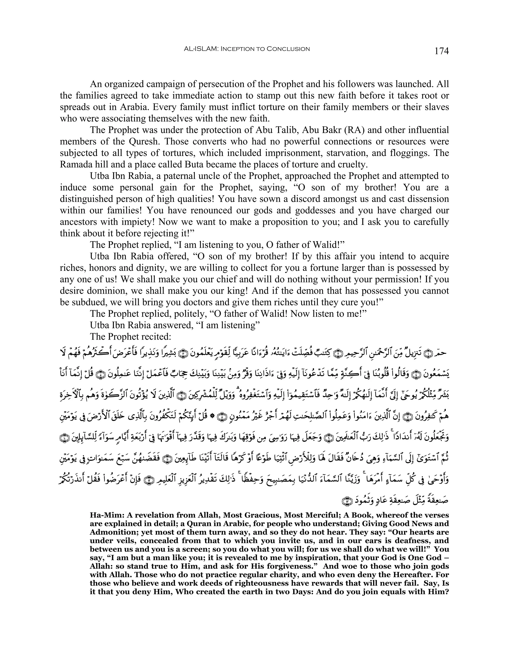 AL-ISLAM: Inception to Conclusion                                                                                                174


        An organized campaign of persecution of the Prophet and his followers was launched. All
the families agreed to take immediate action to stamp out this new faith before it takes root or
spreads out in Arabia. Every family must inflict torture on their family members or their slaves
who were associating themselves with the new faith.
        The Prophet was under the protection of Abu Talib, Abu Bakr (RA) and other influential
members of the Quresh. Those converts who had no powerful connections or resources were
subjected to all types of tortures, which included imprisonment, starvation, and floggings. The
Ramada hill and a place called Buta became the places of torture and cruelty.
        Utba Ibn Rabia, a paternal uncle of the Prophet, approached the Prophet and attempted to
induce some personal gain for the Prophet, saying, “O son of my brother! You are a
distinguished person of high qualities! You have sown a discord amongst us and cast dissension
within our families! You have renounced our gods and goddesses and you have charged our
ancestors with impiety! Now we want to make a proposition to you; and I ask you to carefully
think about it before rejecting it!”
        The Prophet replied, “I am listening to you, O father of Walid!”
        Utba Ibn Rabia offered, “O son of my brother! If by this affair you intend to acquire
riches, honors and dignity, we are willing to collect for you a fortune larger than is possessed by
any one of us! We shall make you our chief and will do nothing without your permission! If you
desire dominion, we shall make you our king! And if the demon that has possessed you cannot
be subdued, we will bring you doctors and give them riches until they cure you!”
        The Prophet replied, politely, “O father of Walid! Now listen to me!”
        Utba Ibn Rabia answered, “I am listening”
        The Prophet recited:
Ÿω ôΜßγsù öΝèδçsYò2& uÚtôã'sù #ƒÉ‹Ρuρ #ZÏ±o0 ∩⊂∪ tβθßϑn=ôètƒ 5Θöθs)Ïj9 $|‹Î/ttã $ºΡ#u™öè% …çμçG≈tƒ#u™ ôMn=Å_Áèù Ò=≈tGÏ. ∩⊄∪ ÉΟŠÏm§9$# Ç⎯≈uΗ÷q§9$# z⎯ÏiΒ ×≅ƒÍ”∴s? ∩⊇∪ $Οm
                    r       r         t

O$tΡr& !$yϑ¯ΡÎ) ö≅è% ∩∈∪ tβθè=ϑ≈tã $uΖ¯ΡÎ) ö≅yϑôã$$sù Ò>$pgÉo y7ÏΖ÷/uρ $oΨÏΖ÷t/ .⎯ÏΒuρ Öø%uρ $oΨÏΡ#sŒ#u™ þ’Îûuρ Ïμø‹s9Î) !$tΡθããô‰s? $£ϑÏiΒ 7π¨ΖÅ2r& þ’Îû $oΨç/θè=è% (#θä9$s%uρ ∩⊆∪ tβθãèyϑó¡o„
                              Ï                                     t

ÍοtÅzFψ$$Î/ Νèδρ nο4θŸ2¨“9$# tβθè?÷σãƒ Ÿω ⎦⎪Ï%©!$# ∩∉∪ t⎦⎫Ï.Îô³ßϑù=Ïj9 ×≅÷ƒuρuρ 3 çνρãÏøótGó™$#uρ Ïμø‹s9Î) (#þθßϑ‹É)tGó™$$sù Ó‰Ïn≡uρ ×μ≈s9Î) ö/ä3ßγ≈s9Î) !$yϑ¯Ρr& ¥’n<Î) #©yrθãƒ ö/ä3è=÷WÏiΒ ×|³o0
                u                          t

È⎦÷⎫tΒöθƒ ’Îû uÚö‘F{$# ,n=y{ “Ï%©!$$Î/ tβρãàõ3Gs9 öΝä3§ΨÎ←r& ö≅è% * ∩∇∪ 5βθãΨôϑtΒ çöî íô_r& óΟßγ9 ÏM≈ysÎ=≈¢Á9$# (#θè=Ïϑãuρ (#θãΖtΒ#u™ t⎦⎪Ï%©!$# ¨βÎ) ∩∠∪ tβρãÏ≈x. öΝèδ
        t              t                        t                                       x            s                      t

∩⊇⊃∪ ⎦,Î#Í←!$¡¡=Ïj9 [™!#uθy™ 5Θ$−ƒr& Ïπè/ö‘r& þ’Îû $pκsE≡uθø%r& !$pκÏù u‘‰s%uρ $pκÏù x8t≈t/uρ $yγÏ%öθsù ⎯ÏΒ ©Å›≡uρu‘ $pκÏù Ÿ≅yèy_uρ ∩®∪ t⎦⎫ÏΗs>≈yèø9$# >u‘ y7Ï9≡sŒ 4 #YŠ#y‰Ρr& ÿ…ã&s! tβθè=yèøgrBuρ
     t                                 y t                                £                                    z

È⎦÷⎫tΒöθƒ ’Îû ;N#uθ≈yϑ™ yìö7y™ £⎯ßγ9ŸÒ)sù ∩⊇⊇∪ t⎦⎫ÏèÍ←!$Û $oΨ÷?r& !$tG9$s% $δöx. ÷ρr& %·æöθÛ $u‹ÏKø$# ÇÚö‘F|Ï9uρ $oλm; Α$s)sù ×β%s{ßŠ }‘Éδuρ Ï™!$uΚ¡¡9$# ’n<Î) #“uθtGó™$# §ΝèO
        t             y               s                 s      s       s                      s                            t

ö/ä3è?ö‘‹Ρr& ö≅à)sù (#θàÊôã& ÷βÎ*sù ∩⊇⊄∪ ÉΟŠÎ=yèø9$# Í“ƒÍ“èø9$# ãƒÏ‰ø)s? y7Ï9≡sŒ 4 $ZàøÏmuρ xŠÎ6≈|ÁyϑÎ/ $u‹÷Ρ‘‰9$# u™!$yϑ¡¡9$# $¨Ζ−ƒy—uρ 4 $yδtøΒr& >™!$yϑy™ Èe≅ä. ’Îû 4‘ym÷ρr&uρ
        x                t r                               y                                   y

                                                                                                                                                 ∩⊇⊂∪ yŠθßϑrOuρ 7Š$tã Ïπs)Ïè≈|¹ Ÿ≅÷WÏiΒ Zπs)Ïè≈|¹
               Ha-Mim: A revelation from Allah, Most Gracious, Most Merciful; A Book, whereof the verses
               are explained in detail; a Quran in Arabic, for people who understand; Giving Good News and
               Admonition; yet most of them turn away, and so they do not hear. They say: “Our hearts are
               under veils, concealed from that to which you invite us, and in our ears is deafness, and
               between us and you is a screen; so you do what you will; for us we shall do what we will!” You
               say, “I am but a man like you; it is revealed to me by inspiration, that your God is One God –
               Allah: so stand true to Him, and ask for His forgiveness.” And woe to those who join gods
               with Allah. Those who do not practice regular charity, and who even deny the Hereafter. For
               those who believe and work deeds of righteousness have rewards that will never fail. Say, Is
               it that you deny Him, Who created the earth in two Days: And do you join equals with Him?
 