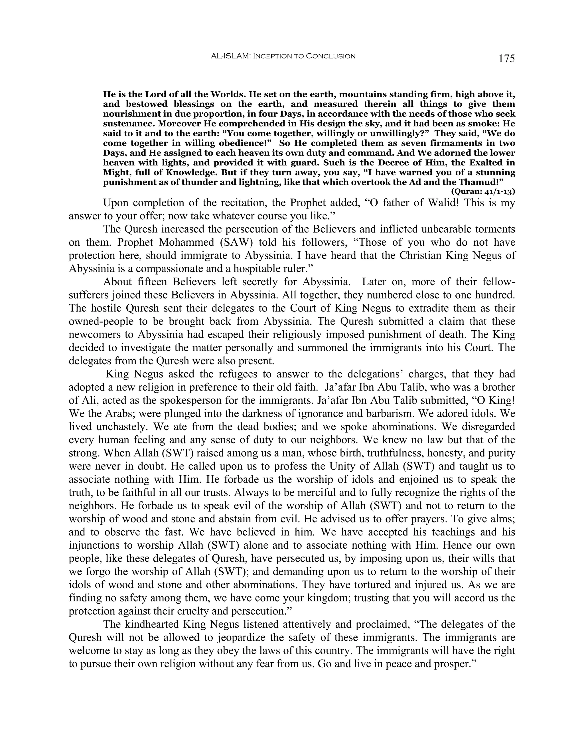 AL-ISLAM: Inception to Conclusion                                  175


       He is the Lord of all the Worlds. He set on the earth, mountains standing firm, high above it,
       and bestowed blessings on the earth, and measured therein all things to give them
       nourishment in due proportion, in four Days, in accordance with the needs of those who seek
       sustenance. Moreover He comprehended in His design the sky, and it had been as smoke: He
       said to it and to the earth: “You come together, willingly or unwillingly?” They said, “We do
       come together in willing obedience!” So He completed them as seven firmaments in two
       Days, and He assigned to each heaven its own duty and command. And We adorned the lower
       heaven with lights, and provided it with guard. Such is the Decree of Him, the Exalted in
       Might, full of Knowledge. But if they turn away, you say, “I have warned you of a stunning
       punishment as of thunder and lightning, like that which overtook the Ad and the Thamud!”
                                                                                        (Quran: 41/1-13)
         Upon completion of the recitation, the Prophet added, “O father of Walid! This is my
answer to your offer; now take whatever course you like.”
         The Quresh increased the persecution of the Believers and inflicted unbearable torments
on them. Prophet Mohammed (SAW) told his followers, “Those of you who do not have
protection here, should immigrate to Abyssinia. I have heard that the Christian King Negus of
Abyssinia is a compassionate and a hospitable ruler.”
         About fifteen Believers left secretly for Abyssinia. Later on, more of their fellow-
sufferers joined these Believers in Abyssinia. All together, they numbered close to one hundred.
The hostile Quresh sent their delegates to the Court of King Negus to extradite them as their
owned-people to be brought back from Abyssinia. The Quresh submitted a claim that these
newcomers to Abyssinia had escaped their religiously imposed punishment of death. The King
decided to investigate the matter personally and summoned the immigrants into his Court. The
delegates from the Quresh were also present.
         King Negus asked the refugees to answer to the delegations’ charges, that they had
adopted a new religion in preference to their old faith. Ja’afar Ibn Abu Talib, who was a brother
of Ali, acted as the spokesperson for the immigrants. Ja’afar Ibn Abu Talib submitted, “O King!
We the Arabs; were plunged into the darkness of ignorance and barbarism. We adored idols. We
lived unchastely. We ate from the dead bodies; and we spoke abominations. We disregarded
every human feeling and any sense of duty to our neighbors. We knew no law but that of the
strong. When Allah (SWT) raised among us a man, whose birth, truthfulness, honesty, and purity
were never in doubt. He called upon us to profess the Unity of Allah (SWT) and taught us to
associate nothing with Him. He forbade us the worship of idols and enjoined us to speak the
truth, to be faithful in all our trusts. Always to be merciful and to fully recognize the rights of the
neighbors. He forbade us to speak evil of the worship of Allah (SWT) and not to return to the
worship of wood and stone and abstain from evil. He advised us to offer prayers. To give alms;
and to observe the fast. We have believed in him. We have accepted his teachings and his
injunctions to worship Allah (SWT) alone and to associate nothing with Him. Hence our own
people, like these delegates of Quresh, have persecuted us, by imposing upon us, their wills that
we forgo the worship of Allah (SWT); and demanding upon us to return to the worship of their
idols of wood and stone and other abominations. They have tortured and injured us. As we are
finding no safety among them, we have come your kingdom; trusting that you will accord us the
protection against their cruelty and persecution.”
         The kindhearted King Negus listened attentively and proclaimed, “The delegates of the
Quresh will not be allowed to jeopardize the safety of these immigrants. The immigrants are
welcome to stay as long as they obey the laws of this country. The immigrants will have the right
to pursue their own religion without any fear from us. Go and live in peace and prosper.”
 