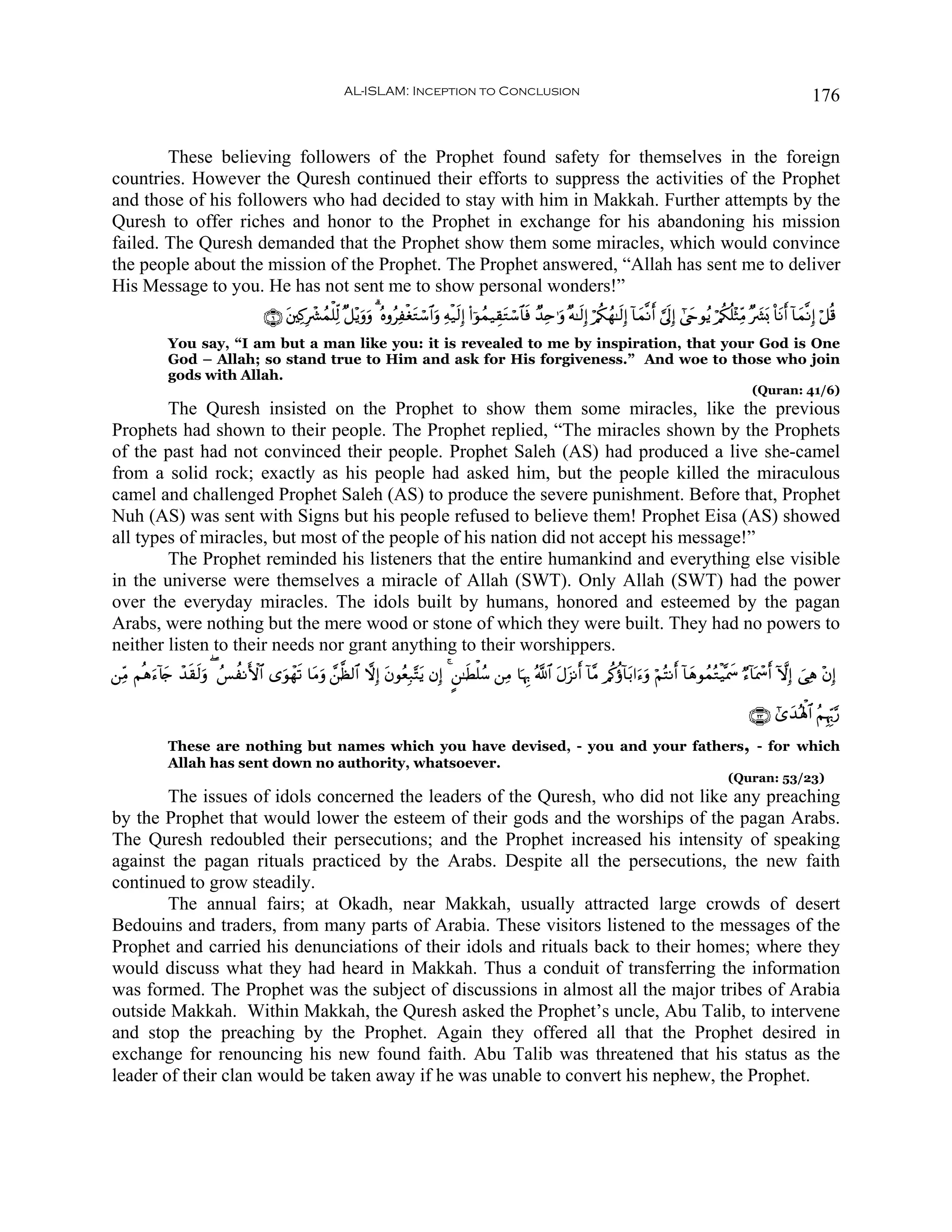 AL-ISLAM: Inception to Conclusion                                                                                                       176


        These believing followers of the Prophet found safety for themselves in the foreign
countries. However the Quresh continued their efforts to suppress the activities of the Prophet
and those of his followers who had decided to stay with him in Makkah. Further attempts by the
Quresh to offer riches and honor to the Prophet in exchange for his abandoning his mission
failed. The Quresh demanded that the Prophet show them some miracles, which would convince
the people about the mission of the Prophet. The Prophet answered, “Allah has sent me to deliver
His Message to you. He has not sent me to show personal wonders!”
                                     ∩∉∪ ⎦⎫Ï.Îô³ßϑù=Ïj9 ×≅÷ƒuρuρ 3 çνρãÏøóGó™$#uρ Ïμø‹s9Î) (#þθßϑ‹É)tGó™$$sù Ó‰Ïn≡uρ ×μ≈s9Î) ö/ä3ßγ≈s9Î) !$yϑ¯Ρr& ¥’n<Î) #©yrθãƒ ö/ä3è=÷WÏiΒ ×|³o0 O$tΡr& !$yϑ¯ΡÎ) ö≅è%
                                         t                                   t
             You say, “I am but a man like you: it is revealed to me by inspiration, that your God is One
             God – Allah; so stand true to Him and ask for His forgiveness.” And woe to those who join
             gods with Allah.
                                                                                                                                                                                  (Quran: 41/6)
        The Quresh insisted on the Prophet to show them some miracles, like the previous
Prophets had shown to their people. The Prophet replied, “The miracles shown by the Prophets
of the past had not convinced their people. Prophet Saleh (AS) had produced a live she-camel
from a solid rock; exactly as his people had asked him, but the people killed the miraculous
camel and challenged Prophet Saleh (AS) to produce the severe punishment. Before that, Prophet
Nuh (AS) was sent with Signs but his people refused to believe them! Prophet Eisa (AS) showed
all types of miracles, but most of the people of his nation did not accept his message!”
        The Prophet reminded his listeners that the entire humankind and everything else visible
in the universe were themselves a miracle of Allah (SWT). Only Allah (SWT) had the power
over the everyday miracles. The idols built by humans, honored and esteemed by the pagan
Arabs, were nothing but the mere wood or stone of which they were built. They had no powers to
neither listen to their needs nor grant anything to their worshippers.
⎯ÏiΒ Νèδ™!%` ô‰)s9uρ ( ß§àΡF{$# “uθôγs? $tΒuρ £⎯©à9$# ωÎ) tβθãèÎ7−Ftƒ βÎ) 4 ?⎯≈sÜù=ß™ ⎯ÏΒ $pκÍ5 ª!$# tΑt“Ρr& !$¨Β /ä.äτ!$t/#u™uρ öΝçFΡr& !$yδθßϑçGø‹®ÿxœ Ö™!$oÿôœr& HωÎ) }‘Ïδ ÷βÎ)
        u y    s

                                                                                                                                                                                 ∩⊄⊂∪ #“y‰çλù;$# ãΝÍκÍh5§‘

             These are nothing but names which you have devised, - you and your fathers, - for which
             Allah has sent down no authority, whatsoever.
                                                                                                                                                                           (Quran: 53/23)
        The issues of idols concerned the leaders of the Quresh, who did not like any preaching
by the Prophet that would lower the esteem of their gods and the worships of the pagan Arabs.
The Quresh redoubled their persecutions; and the Prophet increased his intensity of speaking
against the pagan rituals practiced by the Arabs. Despite all the persecutions, the new faith
continued to grow steadily.
        The annual fairs; at Okadh, near Makkah, usually attracted large crowds of desert
Bedouins and traders, from many parts of Arabia. These visitors listened to the messages of the
Prophet and carried his denunciations of their idols and rituals back to their homes; where they
would discuss what they had heard in Makkah. Thus a conduit of transferring the information
was formed. The Prophet was the subject of discussions in almost all the major tribes of Arabia
outside Makkah. Within Makkah, the Quresh asked the Prophet’s uncle, Abu Talib, to intervene
and stop the preaching by the Prophet. Again they offered all that the Prophet desired in
exchange for renouncing his new found faith. Abu Talib was threatened that his status as the
leader of their clan would be taken away if he was unable to convert his nephew, the Prophet.
 